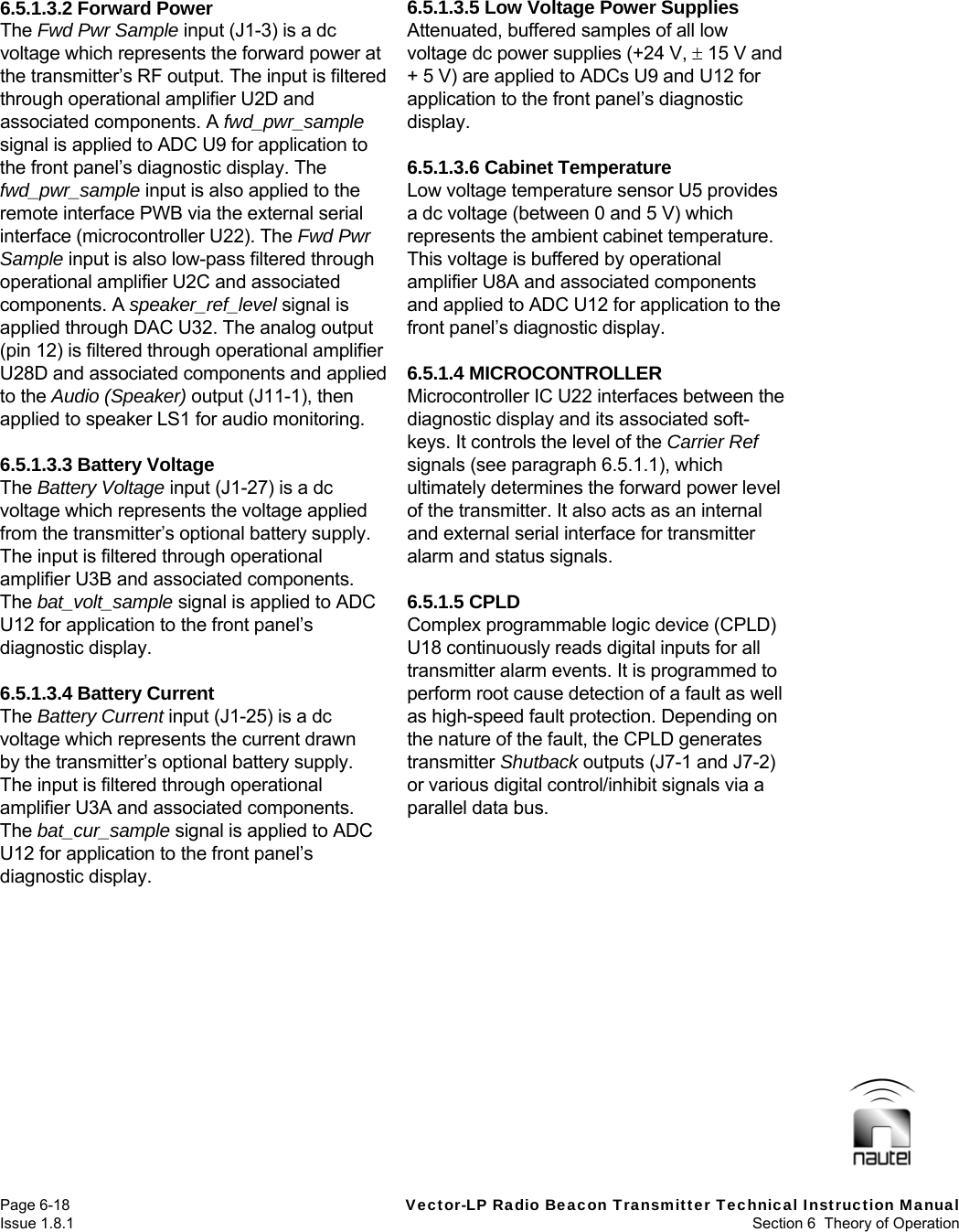   Page 6-18  Vector-LP Radio Beacon Transmitter Technical Instruction Manual Issue 1.8.1  Section 6  Theory of Operation 6.5.1.3.2 Forward Power The Fwd Pwr Sample input (J1-3) is a dc voltage which represents the forward power at the transmitter’s RF output. The input is filtered through operational amplifier U2D and associated components. A fwd_pwr_sample signal is applied to ADC U9 for application to the front panel’s diagnostic display. The fwd_pwr_sample input is also applied to the remote interface PWB via the external serial interface (microcontroller U22). The Fwd Pwr Sample input is also low-pass filtered through operational amplifier U2C and associated components. A speaker_ref_level signal is applied through DAC U32. The analog output (pin 12) is filtered through operational amplifier U28D and associated components and applied to the Audio (Speaker) output (J11-1), then applied to speaker LS1 for audio monitoring.  6.5.1.3.3 Battery Voltage The Battery Voltage input (J1-27) is a dc voltage which represents the voltage applied from the transmitter’s optional battery supply. The input is filtered through operational amplifier U3B and associated components. The bat_volt_sample signal is applied to ADC U12 for application to the front panel’s diagnostic display.  6.5.1.3.4 Battery Current The Battery Current input (J1-25) is a dc voltage which represents the current drawn by the transmitter’s optional battery supply. The input is filtered through operational amplifier U3A and associated components. The bat_cur_sample signal is applied to ADC U12 for application to the front panel’s diagnostic display.  6.5.1.3.5 Low Voltage Power Supplies Attenuated, buffered samples of all low voltage dc power supplies (+24 V,  15 V and + 5 V) are applied to ADCs U9 and U12 for application to the front panel’s diagnostic display.  6.5.1.3.6 Cabinet Temperature Low voltage temperature sensor U5 provides a dc voltage (between 0 and 5 V) which represents the ambient cabinet temperature. This voltage is buffered by operational amplifier U8A and associated components and applied to ADC U12 for application to the front panel’s diagnostic display.  6.5.1.4 MICROCONTROLLER Microcontroller IC U22 interfaces between the diagnostic display and its associated soft-keys. It controls the level of the Carrier Ref signals (see paragraph 6.5.1.1), which ultimately determines the forward power level of the transmitter. It also acts as an internal and external serial interface for transmitter alarm and status signals.  6.5.1.5 CPLD Complex programmable logic device (CPLD) U18 continuously reads digital inputs for all transmitter alarm events. It is programmed to perform root cause detection of a fault as well as high-speed fault protection. Depending on the nature of the fault, the CPLD generates transmitter Shutback outputs (J7-1 and J7-2) or various digital control/inhibit signals via a parallel data bus.   