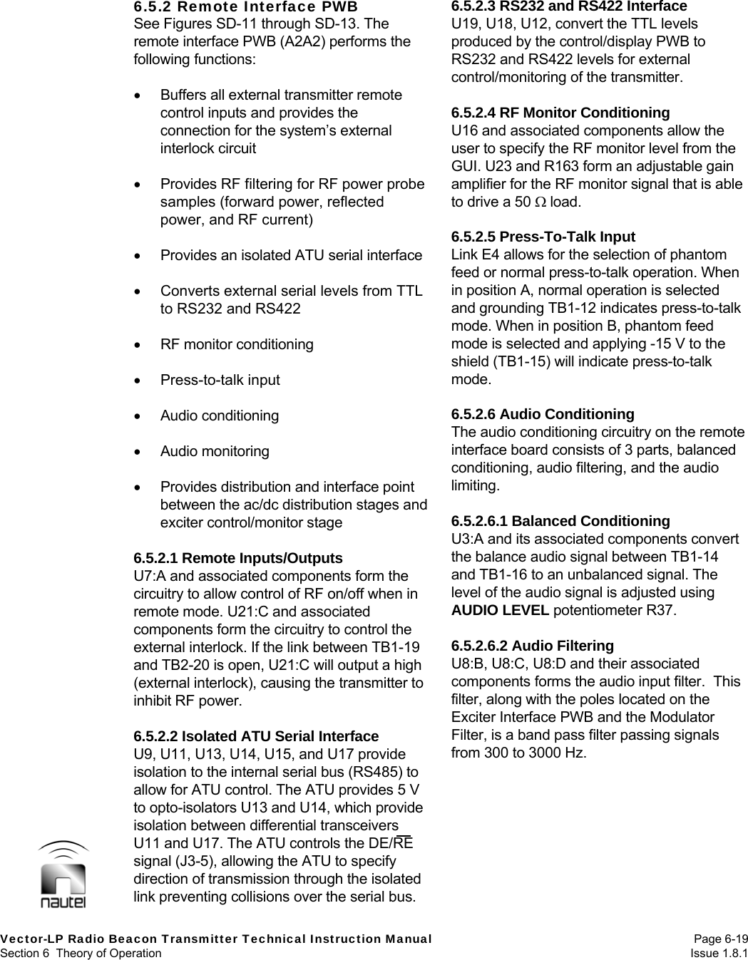  Vector-LP Radio Beacon Transmitter Technical Instruction Manual Page 6-19 Section 6  Theory of Operation  Issue 1.8.1 6.5.2 Remote Interface PWB See Figures SD-11 through SD-13. The remote interface PWB (A2A2) performs the following functions:    Buffers all external transmitter remote control inputs and provides the connection for the system’s external interlock circuit    Provides RF filtering for RF power probe samples (forward power, reflected power, and RF current)    Provides an isolated ATU serial interface    Converts external serial levels from TTL to RS232 and RS422    RF monitor conditioning   Press-to-talk input   Audio conditioning   Audio monitoring    Provides distribution and interface point between the ac/dc distribution stages and exciter control/monitor stage  6.5.2.1 Remote Inputs/Outputs U7:A and associated components form the circuitry to allow control of RF on/off when in remote mode. U21:C and associated components form the circuitry to control the external interlock. If the link between TB1-19 and TB2-20 is open, U21:C will output a high (external interlock), causing the transmitter to inhibit RF power.  6.5.2.2 Isolated ATU Serial Interface U9, U11, U13, U14, U15, and U17 provide isolation to the internal serial bus (RS485) to allow for ATU control. The ATU provides 5 V to opto-isolators U13 and U14, which provide isolation between differential transceivers U11 and U17. The ATU controls the DE/RE signal (J3-5), allowing the ATU to specify direction of transmission through the isolated link preventing collisions over the serial bus. 6.5.2.3 RS232 and RS422 Interface U19, U18, U12, convert the TTL levels produced by the control/display PWB to RS232 and RS422 levels for external control/monitoring of the transmitter.  6.5.2.4 RF Monitor Conditioning U16 and associated components allow the user to specify the RF monitor level from the GUI. U23 and R163 form an adjustable gain amplifier for the RF monitor signal that is able to drive a 50  load.  6.5.2.5 Press-To-Talk Input Link E4 allows for the selection of phantom feed or normal press-to-talk operation. When in position A, normal operation is selected and grounding TB1-12 indicates press-to-talk mode. When in position B, phantom feed mode is selected and applying -15 V to the shield (TB1-15) will indicate press-to-talk mode.  6.5.2.6 Audio Conditioning The audio conditioning circuitry on the remote interface board consists of 3 parts, balanced conditioning, audio filtering, and the audio limiting.  6.5.2.6.1 Balanced Conditioning U3:A and its associated components convert the balance audio signal between TB1-14 and TB1-16 to an unbalanced signal. The level of the audio signal is adjusted using AUDIO LEVEL potentiometer R37.  6.5.2.6.2 Audio Filtering U8:B, U8:C, U8:D and their associated components forms the audio input filter.  This filter, along with the poles located on the Exciter Interface PWB and the Modulator Filter, is a band pass filter passing signals from 300 to 3000 Hz.  