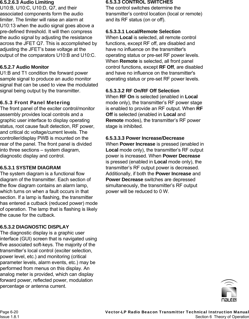   Page 6-20  Vector-LP Radio Beacon Transmitter Technical Instruction Manual Issue 1.8.1  Section 6  Theory of Operation 6.5.2.6.3 Audio Limiting U10:B, U10:C, U10:D, Q7, and their associated components form the audio limiter. The limiter will raise an alarm at U10:13 when the audio signal goes above a pre-defined threshold. It will then compress the audio signal by adjusting the resistance across the JFET Q7. This is accomplished by adjusting the JFET’s base voltage at the output of the comparators U10:B and U10:C.  6.5.2.7 Audio Monitor U1:B and T1 condition the forward power sample signal to produce an audio monitor signal that can be used to view the modulated signal being output by the transmitter.  6.5.3 Front Panel Metering The front panel of the exciter control/monitor assembly provides local controls and a graphic user interface to display operating status, root cause fault detection, RF power, and critical dc voltage/current levels. The controller/display PWB is mounted on the rear of the panel. The front panel is divided into three sections – system diagram, diagnostic display and control.  6.5.3.1 SYSTEM DIAGRAM The system diagram is a functional flow diagram of the transmitter. Each section of the flow diagram contains an alarm lamp, which turns on when a fault occurs in that section. If a lamp is flashing, the transmitter has entered a cutback (reduced power) mode of operation. The lamp that is flashing is likely the cause for the cutback.  6.5.3.2 DIAGNOSTIC DISPLAY The diagnostic display is a graphic user interface (GUI) screen that is navigated using five associated soft-keys. The majority of the transmitter’s local control (exciter selection, power level, etc.) and monitoring (critical parameter levels, alarm events, etc.) may be performed from menus on this display. An analog meter is provided, which can display forward power, reflected power, modulation percentage or antenna current.  6.5.3.3 CONTROL SWITCHES The control switches determine the transmitter’s control location (local or remote) and its RF status (on or off).  6.5.3.3.1 Local/Remote Selection When Local is selected, all remote control functions, except RF off, are disabled and have no influence on the transmitter&apos;s operating status or pre-set RF power levels. When Remote is selected, all front panel control functions, except RF Off, are disabled and have no influence on the transmitter&apos;s operating status or pre-set RF power levels.  6.5.3.3.2 RF On/RF Off Selection When RF On is selected (enabled in Local mode only), the transmitter’s RF power stage is enabled to provide an RF output. When RF Off is selected (enabled in Local and Remote modes), the transmitter’s RF power stage is inhibited.  6.5.3.3.3 Power Increase/Decrease When Power Increase is pressed (enabled in Local mode only), the transmitter’s RF output power is increased. When Power Decrease is pressed (enabled in Local mode only), the transmitter’s RF output power is decreased. Additionally, if both the Power Increase and Power Decrease switches are depressed simultaneously, the transmitter’s RF output power will be reduced to 0 W.   