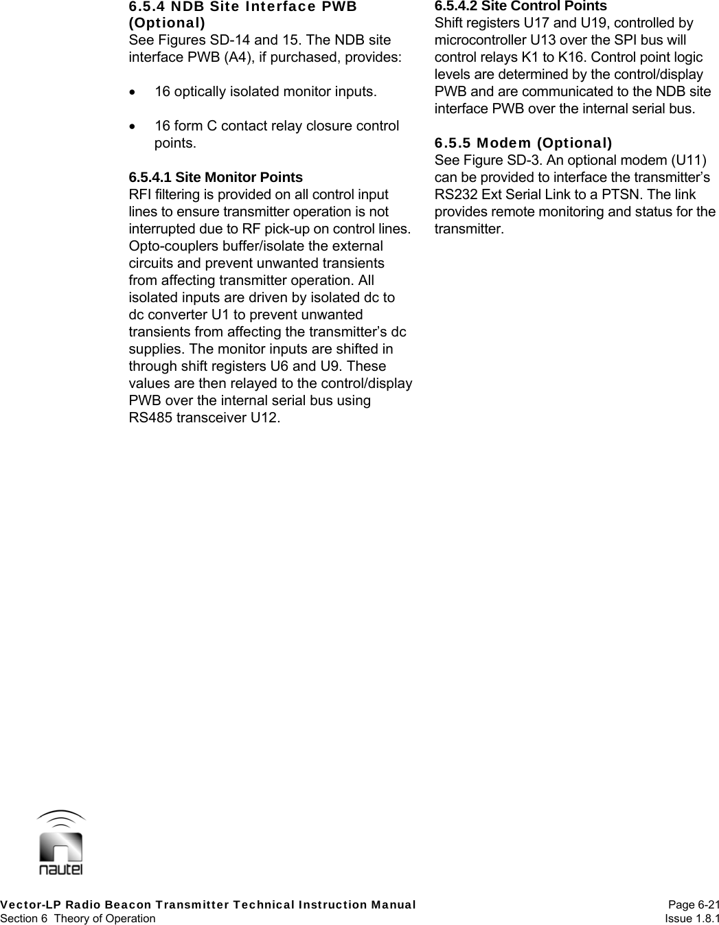  Vector-LP Radio Beacon Transmitter Technical Instruction Manual Page 6-21 Section 6  Theory of Operation  Issue 1.8.1 6.5.4 NDB Site Interface PWB (Optional) See Figures SD-14 and 15. The NDB site interface PWB (A4), if purchased, provides:    16 optically isolated monitor inputs.    16 form C contact relay closure control points.  6.5.4.1 Site Monitor Points RFI filtering is provided on all control input lines to ensure transmitter operation is not interrupted due to RF pick-up on control lines. Opto-couplers buffer/isolate the external circuits and prevent unwanted transients from affecting transmitter operation. All isolated inputs are driven by isolated dc to dc converter U1 to prevent unwanted transients from affecting the transmitter’s dc supplies. The monitor inputs are shifted in through shift registers U6 and U9. These values are then relayed to the control/display PWB over the internal serial bus using RS485 transceiver U12.  6.5.4.2 Site Control Points Shift registers U17 and U19, controlled by microcontroller U13 over the SPI bus will control relays K1 to K16. Control point logic levels are determined by the control/display PWB and are communicated to the NDB site interface PWB over the internal serial bus.  6.5.5 Modem (Optional) See Figure SD-3. An optional modem (U11) can be provided to interface the transmitter’s RS232 Ext Serial Link to a PTSN. The link provides remote monitoring and status for the transmitter.  