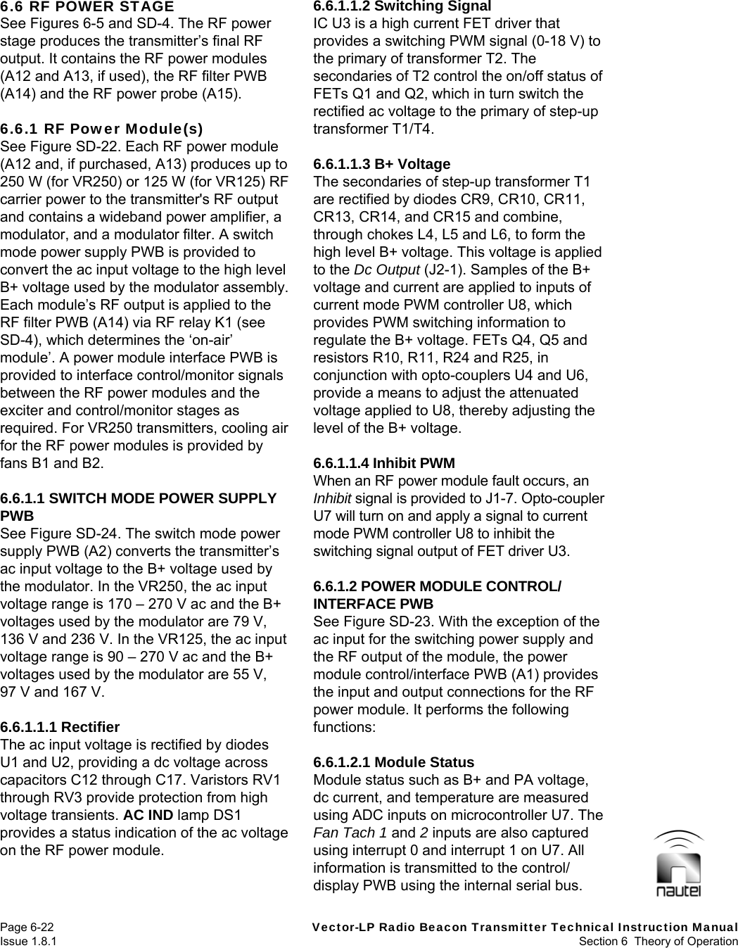   Page 6-22  Vector-LP Radio Beacon Transmitter Technical Instruction Manual Issue 1.8.1  Section 6  Theory of Operation 6.6 RF POWER STAGE See Figures 6-5 and SD-4. The RF power stage produces the transmitter’s final RF output. It contains the RF power modules (A12 and A13, if used), the RF filter PWB (A14) and the RF power probe (A15).  6.6.1 RF Power Module(s) See Figure SD-22. Each RF power module (A12 and, if purchased, A13) produces up to 250 W (for VR250) or 125 W (for VR125) RF carrier power to the transmitter&apos;s RF output and contains a wideband power amplifier, a modulator, and a modulator filter. A switch mode power supply PWB is provided to convert the ac input voltage to the high level B+ voltage used by the modulator assembly. Each module’s RF output is applied to the RF filter PWB (A14) via RF relay K1 (see SD-4), which determines the ‘on-air’ module’. A power module interface PWB is provided to interface control/monitor signals between the RF power modules and the exciter and control/monitor stages as required. For VR250 transmitters, cooling air for the RF power modules is provided by fans B1 and B2.  6.6.1.1 SWITCH MODE POWER SUPPLY PWB See Figure SD-24. The switch mode power supply PWB (A2) converts the transmitter’s ac input voltage to the B+ voltage used by the modulator. In the VR250, the ac input voltage range is 170 – 270 V ac and the B+ voltages used by the modulator are 79 V, 136 V and 236 V. In the VR125, the ac input voltage range is 90 – 270 V ac and the B+ voltages used by the modulator are 55 V, 97 V and 167 V.  6.6.1.1.1 Rectifier The ac input voltage is rectified by diodes U1 and U2, providing a dc voltage across capacitors C12 through C17. Varistors RV1 through RV3 provide protection from high voltage transients. AC IND lamp DS1 provides a status indication of the ac voltage on the RF power module.  6.6.1.1.2 Switching Signal IC U3 is a high current FET driver that provides a switching PWM signal (0-18 V) to the primary of transformer T2. The secondaries of T2 control the on/off status of FETs Q1 and Q2, which in turn switch the rectified ac voltage to the primary of step-up transformer T1/T4.  6.6.1.1.3 B+ Voltage The secondaries of step-up transformer T1 are rectified by diodes CR9, CR10, CR11, CR13, CR14, and CR15 and combine, through chokes L4, L5 and L6, to form the high level B+ voltage. This voltage is applied to the Dc Output (J2-1). Samples of the B+ voltage and current are applied to inputs of current mode PWM controller U8, which provides PWM switching information to regulate the B+ voltage. FETs Q4, Q5 and resistors R10, R11, R24 and R25, in conjunction with opto-couplers U4 and U6, provide a means to adjust the attenuated voltage applied to U8, thereby adjusting the level of the B+ voltage.  6.6.1.1.4 Inhibit PWM When an RF power module fault occurs, an Inhibit signal is provided to J1-7. Opto-coupler U7 will turn on and apply a signal to current mode PWM controller U8 to inhibit the switching signal output of FET driver U3.  6.6.1.2 POWER MODULE CONTROL/ INTERFACE PWB See Figure SD-23. With the exception of the ac input for the switching power supply and the RF output of the module, the power module control/interface PWB (A1) provides the input and output connections for the RF power module. It performs the following functions:  6.6.1.2.1 Module Status Module status such as B+ and PA voltage, dc current, and temperature are measured using ADC inputs on microcontroller U7. The Fan Tach 1 and 2 inputs are also captured using interrupt 0 and interrupt 1 on U7. All information is transmitted to the control/ display PWB using the internal serial bus. 