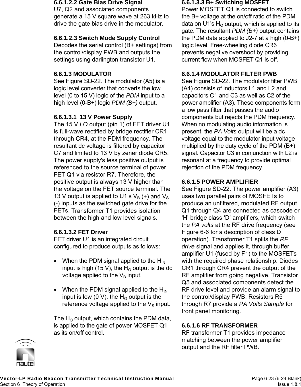  Vector-LP Radio Beacon Transmitter Technical Instruction Manual  Page 6-23 (6-24 Blank) Section 6  Theory of Operation  Issue 1.8.1 6.6.1.2.2 Gate Bias Drive Signal U7, Q2 and associated components generate a 15 V square wave at 263 kHz to drive the gate bias drive in the modulator.  6.6.1.2.3 Switch Mode Supply Control Decodes the serial control (B+ settings) from the control/display PWB and outputs the settings using darlington transistor U1.  6.6.1.3 MODULATOR See Figure SD-22. The modulator (A5) is a logic level converter that converts the low level (0 to 15 V) logic of the PDM input to a high level (0-B+) logic PDM (B+) output.  6.6.1.3.1  13 V Power Supply The 15 V LO output (pin 1) of FET driver U1 is full-wave rectified by bridge rectifier CR1 through CR4, at the PDM frequency. The resultant dc voltage is filtered by capacitor C7 and limited to 13 V by zener diode CR5. The power supply&apos;s less positive output is referenced to the source terminal of power FET Q1 via resistor R7. Therefore, the positive output is always 13 V higher than the voltage on the FET source terminal. The 13 V output is applied to U1’s VB (+) and VS (-) inputs as the switched gate drive for the FETs. Transformer T1 provides isolation between the high and low level signals.  6.6.1.3.2 FET Driver FET driver U1 is an integrated circuit configured to produce outputs as follows:     When the PDM signal applied to the HIN input is high (15 V), the HO output is the dc voltage applied to the VB input.    When the PDM signal applied to the HIN input is low (0 V), the HO output is the reference voltage applied to the VS input.  The HO output, which contains the PDM data, is applied to the gate of power MOSFET Q1 as its on/off control.  6.6.1.3.3 B+ Switching MOSFET Power MOSFET Q1 is connected to switch the B+ voltage at the on/off ratio of the PDM data on U1&apos;s HO output, which is applied to its gate. The resultant PDM (B+) output contains the PDM data applied to J2-7 at a high (0-B+) logic level. Free-wheeling diode CR6 prevents negative overshoot by providing current flow when MOSFET Q1 is off.  6.6.1.4 MODULATOR FILTER PWB See Figure SD-22. The modulator filter PWB (A4) consists of inductors L1 and L2 and capacitors C1 and C3 as well as C2 of the power amplifier (A3). These components form a low pass filter that passes the audio components but rejects the PDM frequency. When no modulating audio information is present, the PA Volts output will be a dc voltage equal to the modulator input voltage multiplied by the duty cycle of the PDM (B+) signal. Capacitor C3 in conjunction with L2 is resonant at a frequency to provide optimal rejection of the PDM frequency.  6.6.1.5 POWER AMPLIFIER See Figure SD-22. The power amplifier (A3) uses two parallel pairs of MOSFETs to produce an unfiltered, modulated RF output. Q1 through Q4 are connected as cascode or ‘H’ bridge class ‘D’ amplifiers, which switch the PA volts at the RF drive frequency (see Figure 6-6 for a description of class D operation). Transformer T1 splits the RF drive signal and applies it, through buffer amplifier U1 (fused by F1) to the MOSFETs with the required phase relationship. Diodes CR1 through CR4 prevent the output of the RF amplifier from going negative. Transistor Q5 and associated components detect the RF drive level and provide an alarm signal to the control/display PWB. Resistors R5 through R7 provide a PA Volts Sample for front panel monitoring.  6.6.1.6 RF TRANSFORMER RF transformer T1 provides impedance matching between the power amplifier output and the RF filter PWB. 