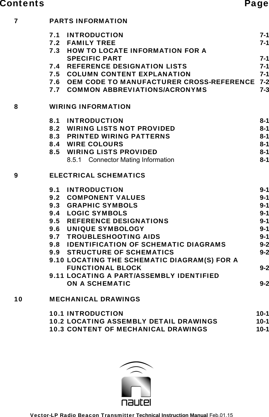 Vector-LP Radio Beacon Transmitter Technical Instruction Manual Feb.01.15 Contents Page   7  PARTS INFORMATION   7.1 INTRODUCTION  7-1  7.2 FAMILY TREE  7-1   7.3  HOW TO LOCATE INFORMATION FOR A     SPECIFIC PART  7-1   7.4  REFERENCE DESIGNATION LISTS  7-1  7.5 COLUMN CONTENT EXPLANATION  7-1   7.6  OEM CODE TO MANUFACTURER CROSS-REFERENCE  7-2  7.7 COMMON ABBREVIATIONS/ACRONYMS  7-3   8  WIRING INFORMATION   8.1 INTRODUCTION   8-1   8.2  WIRING LISTS NOT PROVIDED  8-1  8.3 PRINTED WIRING PATTERNS  8-1  8.4 WIRE COLOURS  8-1  8.5 WIRING LISTS PROVIDED  8-1   8.5.1  Connector Mating Information 8-1   9  ELECTRICAL SCHEMATICS     9.1 INTRODUCTION  9-1    9.2 COMPONENT VALUES  9-1    9.3 GRAPHIC SYMBOLS  9-1  9.4 LOGIC SYMBOLS  9-1    9.5 REFERENCE DESIGNATIONS 9-1    9.6 UNIQUE SYMBOLOGY  9-1    9.7 TROUBLESHOOTING AIDS  9-1     9.8  IDENTIFICATION OF SCHEMATIC DIAGRAMS  9-2     9.9  STRUCTURE OF SCHEMATICS  9-2     9.10 LOCATING THE SCHEMATIC DIAGRAM(S) FOR A             FUNCTIONAL BLOCK  9-2 9.11 LOCATING A PART/ASSEMBLY IDENTIFIED ON A SCHEMATIC  9-2  10 MECHANICAL DRAWINGS     10.1 INTRODUCTION  10-1     10.2 LOCATING ASSEMBLY DETAIL DRAWINGS  10-1   10.3 CONTENT OF MECHANICAL DRAWINGS  10-1   