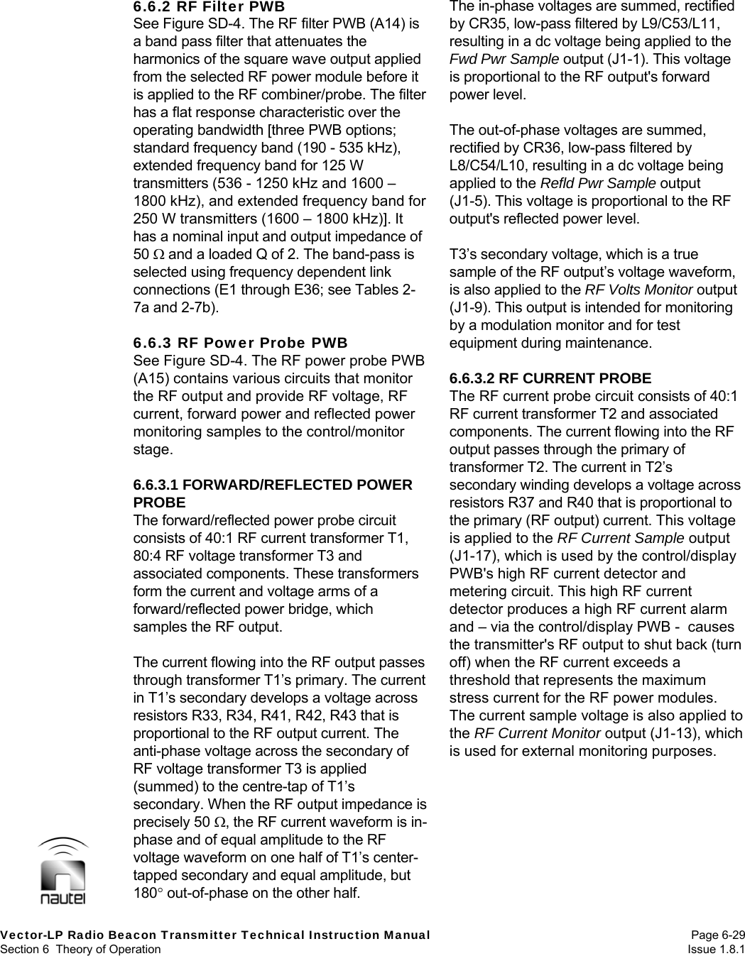  Vector-LP Radio Beacon Transmitter Technical Instruction Manual Page 6-29 Section 6  Theory of Operation  Issue 1.8.1 6.6.2 RF Filter PWB See Figure SD-4. The RF filter PWB (A14) is a band pass filter that attenuates the harmonics of the square wave output applied from the selected RF power module before it is applied to the RF combiner/probe. The filter has a flat response characteristic over the operating bandwidth [three PWB options; standard frequency band (190 - 535 kHz), extended frequency band for 125 W transmitters (536 - 1250 kHz and 1600 – 1800 kHz), and extended frequency band for 250 W transmitters (1600 – 1800 kHz)]. It has a nominal input and output impedance of 50  and a loaded Q of 2. The band-pass is selected using frequency dependent link connections (E1 through E36; see Tables 2-7a and 2-7b).  6.6.3 RF Power Probe PWB See Figure SD-4. The RF power probe PWB (A15) contains various circuits that monitor the RF output and provide RF voltage, RF current, forward power and reflected power monitoring samples to the control/monitor stage.  6.6.3.1 FORWARD/REFLECTED POWER PROBE The forward/reflected power probe circuit consists of 40:1 RF current transformer T1, 80:4 RF voltage transformer T3 and associated components. These transformers form the current and voltage arms of a forward/reflected power bridge, which samples the RF output.  The current flowing into the RF output passes through transformer T1’s primary. The current in T1’s secondary develops a voltage across resistors R33, R34, R41, R42, R43 that is proportional to the RF output current. The anti-phase voltage across the secondary of RF voltage transformer T3 is applied (summed) to the centre-tap of T1’s secondary. When the RF output impedance is precisely 50 , the RF current waveform is in-phase and of equal amplitude to the RF voltage waveform on one half of T1’s center-tapped secondary and equal amplitude, but 180 out-of-phase on the other half.  The in-phase voltages are summed, rectified by CR35, low-pass filtered by L9/C53/L11, resulting in a dc voltage being applied to the Fwd Pwr Sample output (J1-1). This voltage is proportional to the RF output&apos;s forward power level.  The out-of-phase voltages are summed, rectified by CR36, low-pass filtered by L8/C54/L10, resulting in a dc voltage being applied to the Refld Pwr Sample output (J1-5). This voltage is proportional to the RF output&apos;s reflected power level.  T3’s secondary voltage, which is a true sample of the RF output’s voltage waveform, is also applied to the RF Volts Monitor output (J1-9). This output is intended for monitoring by a modulation monitor and for test equipment during maintenance.  6.6.3.2 RF CURRENT PROBE The RF current probe circuit consists of 40:1 RF current transformer T2 and associated components. The current flowing into the RF output passes through the primary of transformer T2. The current in T2’s secondary winding develops a voltage across resistors R37 and R40 that is proportional to the primary (RF output) current. This voltage is applied to the RF Current Sample output (J1-17), which is used by the control/display PWB&apos;s high RF current detector and metering circuit. This high RF current detector produces a high RF current alarm and – via the control/display PWB -  causes the transmitter&apos;s RF output to shut back (turn off) when the RF current exceeds a threshold that represents the maximum stress current for the RF power modules. The current sample voltage is also applied to the RF Current Monitor output (J1-13), which is used for external monitoring purposes.  