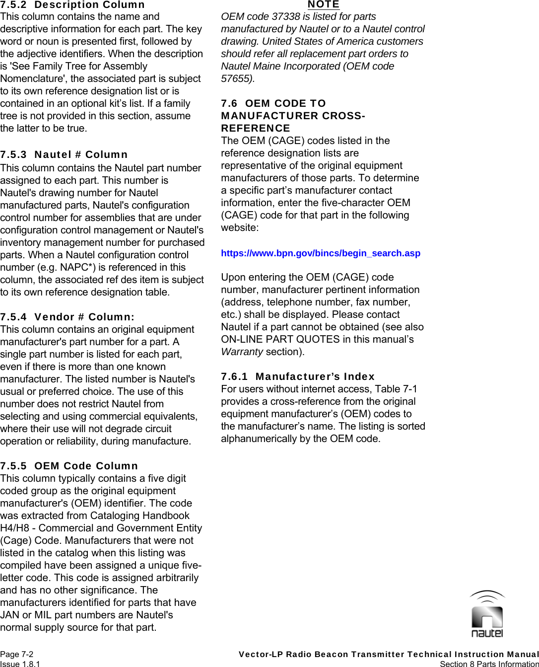   Page 7-2  Vector-LP Radio Beacon Transmitter Technical Instruction Manual Issue 1.8.1  Section 8 Parts Information 7.5.2  Description Column This column contains the name and descriptive information for each part. The key word or noun is presented first, followed by the adjective identifiers. When the description is &apos;See Family Tree for Assembly Nomenclature&apos;, the associated part is subject to its own reference designation list or is contained in an optional kit’s list. If a family tree is not provided in this section, assume the latter to be true.  7.5.3  Nautel # Column This column contains the Nautel part number assigned to each part. This number is Nautel&apos;s drawing number for Nautel manufactured parts, Nautel&apos;s configuration control number for assemblies that are under configuration control management or Nautel&apos;s inventory management number for purchased parts. When a Nautel configuration control number (e.g. NAPC*) is referenced in this column, the associated ref des item is subject to its own reference designation table.  7.5.4  Vendor # Column: This column contains an original equipment manufacturer&apos;s part number for a part. A single part number is listed for each part, even if there is more than one known manufacturer. The listed number is Nautel&apos;s usual or preferred choice. The use of this number does not restrict Nautel from selecting and using commercial equivalents, where their use will not degrade circuit operation or reliability, during manufacture.  7.5.5  OEM Code Column This column typically contains a five digit coded group as the original equipment manufacturer&apos;s (OEM) identifier. The code was extracted from Cataloging Handbook H4/H8 - Commercial and Government Entity (Cage) Code. Manufacturers that were not listed in the catalog when this listing was compiled have been assigned a unique five-letter code. This code is assigned arbitrarily and has no other significance. The manufacturers identified for parts that have JAN or MIL part numbers are Nautel&apos;s normal supply source for that part. NOTE OEM code 37338 is listed for parts manufactured by Nautel or to a Nautel control drawing. United States of America customers should refer all replacement part orders to Nautel Maine Incorporated (OEM code 57655).  7.6  OEM CODE TO MANUFACTURER CROSS-REFERENCE The OEM (CAGE) codes listed in the reference designation lists are representative of the original equipment manufacturers of those parts. To determine a specific part’s manufacturer contact information, enter the five-character OEM (CAGE) code for that part in the following website:  https://www.bpn.gov/bincs/begin_search.asp  Upon entering the OEM (CAGE) code number, manufacturer pertinent information (address, telephone number, fax number, etc.) shall be displayed. Please contact Nautel if a part cannot be obtained (see also ON-LINE PART QUOTES in this manual’s Warranty section).  7.6.1  Manufacturer’s Index For users without internet access, Table 7-1 provides a cross-reference from the original equipment manufacturer’s (OEM) codes to the manufacturer’s name. The listing is sorted alphanumerically by the OEM code.  