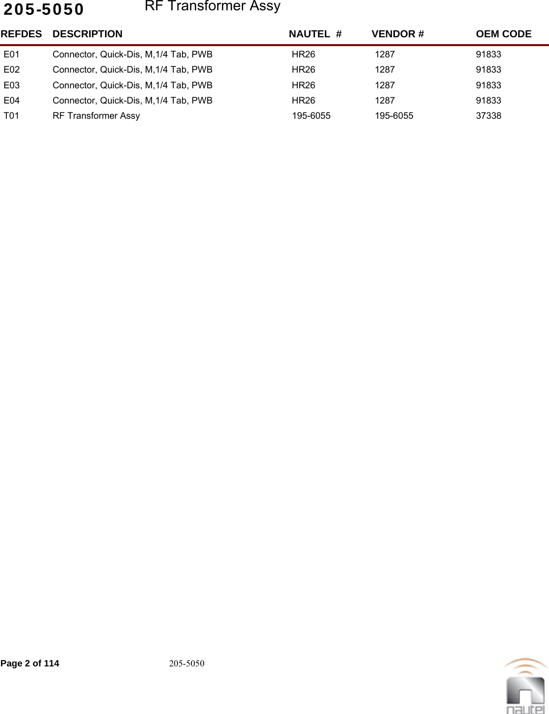 205-5050 RF Transformer AssyREFDES NAUTEL  #DESCRIPTION VENDOR # OEM CODEE01 HR26Connector, Quick-Dis, M,1/4 Tab, PWB 1287  91833     E02 HR26Connector, Quick-Dis, M,1/4 Tab, PWB 1287  91833     E03 HR26Connector, Quick-Dis, M,1/4 Tab, PWB 1287  91833     E04 HR26Connector, Quick-Dis, M,1/4 Tab, PWB 1287  91833     T01 195-6055RF Transformer Assy 195-6055  37338     Page 2 of 114 205-5050