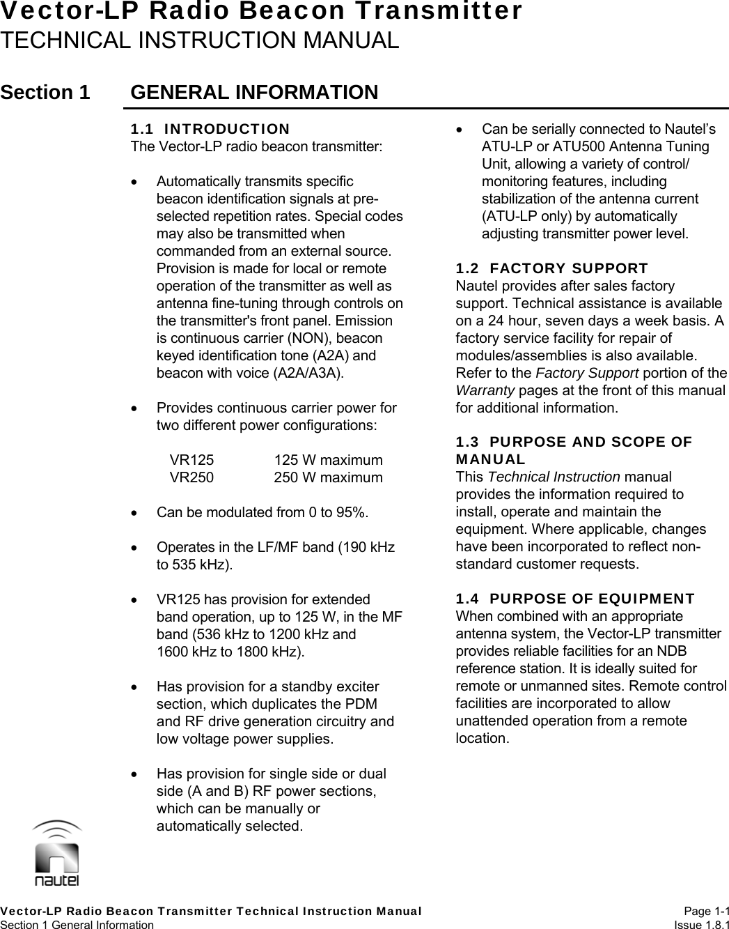   Vector-LP Radio Beacon Transmitter Technical Instruction Manual Page 1-1 Section 1 General Information  Issue 1.8.1 Vector-LP Radio Beacon Transmitter TECHNICAL INSTRUCTION MANUAL  Section 1  GENERAL INFORMATION  1.1  INTRODUCTION The Vector-LP radio beacon transmitter:   Automatically transmits specific beacon identification signals at pre-selected repetition rates. Special codes may also be transmitted when commanded from an external source. Provision is made for local or remote operation of the transmitter as well as antenna fine-tuning through controls on the transmitter&apos;s front panel. Emission is continuous carrier (NON), beacon keyed identification tone (A2A) and beacon with voice (A2A/A3A).    Provides continuous carrier power for two different power configurations:      VR125  125 W maximum     VR250  250 W maximum    Can be modulated from 0 to 95%.    Operates in the LF/MF band (190 kHz to 535 kHz).    VR125 has provision for extended band operation, up to 125 W, in the MF band (536 kHz to 1200 kHz and 1600 kHz to 1800 kHz).    Has provision for a standby exciter section, which duplicates the PDM and RF drive generation circuitry and low voltage power supplies.    Has provision for single side or dual side (A and B) RF power sections, which can be manually or automatically selected.    Can be serially connected to Nautel’s ATU-LP or ATU500 Antenna Tuning Unit, allowing a variety of control/ monitoring features, including stabilization of the antenna current (ATU-LP only) by automatically adjusting transmitter power level.  1.2  FACTORY SUPPORT Nautel provides after sales factory support. Technical assistance is available on a 24 hour, seven days a week basis. A factory service facility for repair of modules/assemblies is also available. Refer to the Factory Support portion of the Warranty pages at the front of this manual for additional information.  1.3  PURPOSE AND SCOPE OF MANUAL This Technical Instruction manual provides the information required to install, operate and maintain the equipment. Where applicable, changes have been incorporated to reflect non-standard customer requests.  1.4  PURPOSE OF EQUIPMENT When combined with an appropriate antenna system, the Vector-LP transmitter provides reliable facilities for an NDB reference station. It is ideally suited for remote or unmanned sites. Remote control facilities are incorporated to allow unattended operation from a remote location.  