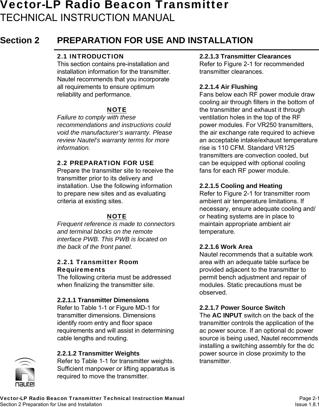   Vector-LP Radio Beacon Transmitter Technical Instruction Manual Page 2-1 Section 2 Preparation for Use and Installation  Issue 1.8.1 Vector-LP Radio Beacon Transmitter TECHNICAL INSTRUCTION MANUAL  Section 2  PREPARATION FOR USE AND INSTALLATION  2.1 INTRODUCTION This section contains pre-installation and installation information for the transmitter. Nautel recommends that you incorporate all requirements to ensure optimum reliability and performance.  NOTE Failure to comply with these recommendations and instructions could void the manufacturer’s warranty. Please review Nautel’s warranty terms for more information.  2.2 PREPARATION FOR USE Prepare the transmitter site to receive the transmitter prior to its delivery and installation. Use the following information to prepare new sites and as evaluating criteria at existing sites.  NOTE Frequent reference is made to connectors and terminal blocks on the remote interface PWB. This PWB is located on the back of the front panel.  2.2.1 Transmitter Room Requirements The following criteria must be addressed when finalizing the transmitter site.  2.2.1.1 Transmitter Dimensions Refer to Table 1-1 or Figure MD-1 for transmitter dimensions. Dimensions identify room entry and floor space requirements and will assist in determining cable lengths and routing.  2.2.1.2 Transmitter Weights Refer to Table 1-1 for transmitter weights. Sufficient manpower or lifting apparatus is required to move the transmitter. 2.2.1.3 Transmitter Clearances Refer to Figure 2-1 for recommended transmitter clearances.  2.2.1.4 Air Flushing Fans below each RF power module draw cooling air through filters in the bottom of the transmitter and exhaust it through ventilation holes in the top of the RF power modules. For VR250 transmitters, the air exchange rate required to achieve an acceptable intake/exhaust temperature rise is 110 CFM. Standard VR125 transmitters are convection cooled, but can be equipped with optional cooling fans for each RF power module.  2.2.1.5 Cooling and Heating Refer to Figure 2-1 for transmitter room ambient air temperature limitations. If necessary, ensure adequate cooling and/ or heating systems are in place to maintain appropriate ambient air temperature.  2.2.1.6 Work Area Nautel recommends that a suitable work area with an adequate table surface be provided adjacent to the transmitter to permit bench adjustment and repair of modules. Static precautions must be observed.  2.2.1.7 Power Source Switch The AC INPUT switch on the back of the transmitter controls the application of the ac power source. If an optional dc power source is being used, Nautel recommends installing a switching assembly for the dc power source in close proximity to the transmitter.  