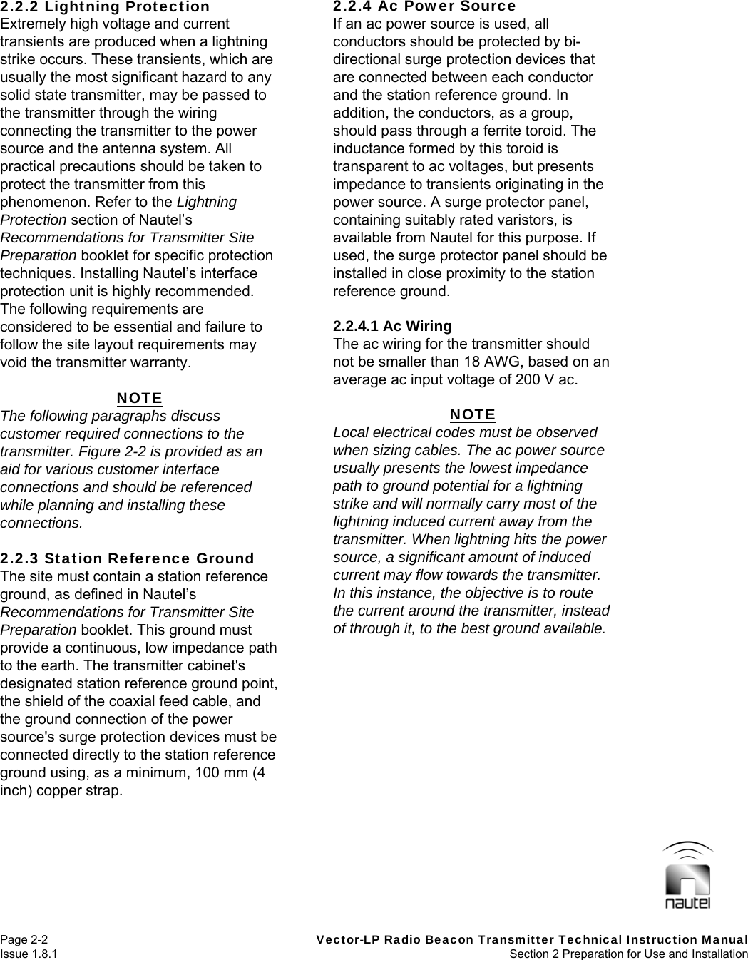   Page 2-2  Vector-LP Radio Beacon Transmitter Technical Instruction Manual Issue 1.8.1  Section 2 Preparation for Use and Installation  2.2.2 Lightning Protection Extremely high voltage and current transients are produced when a lightning strike occurs. These transients, which are usually the most significant hazard to any solid state transmitter, may be passed to the transmitter through the wiring connecting the transmitter to the power source and the antenna system. All practical precautions should be taken to protect the transmitter from this phenomenon. Refer to the Lightning Protection section of Nautel’s Recommendations for Transmitter Site Preparation booklet for specific protection techniques. Installing Nautel’s interface protection unit is highly recommended. The following requirements are considered to be essential and failure to follow the site layout requirements may void the transmitter warranty.  NOTE The following paragraphs discuss customer required connections to the transmitter. Figure 2-2 is provided as an aid for various customer interface connections and should be referenced while planning and installing these connections.  2.2.3 Station Reference Ground The site must contain a station reference ground, as defined in Nautel’s Recommendations for Transmitter Site Preparation booklet. This ground must provide a continuous, low impedance path to the earth. The transmitter cabinet&apos;s designated station reference ground point, the shield of the coaxial feed cable, and the ground connection of the power source&apos;s surge protection devices must be connected directly to the station reference ground using, as a minimum, 100 mm (4 inch) copper strap.  2.2.4 Ac Power Source If an ac power source is used, all conductors should be protected by bi-directional surge protection devices that are connected between each conductor and the station reference ground. In addition, the conductors, as a group, should pass through a ferrite toroid. The inductance formed by this toroid is transparent to ac voltages, but presents impedance to transients originating in the power source. A surge protector panel, containing suitably rated varistors, is available from Nautel for this purpose. If used, the surge protector panel should be installed in close proximity to the station reference ground.  2.2.4.1 Ac Wiring The ac wiring for the transmitter should not be smaller than 18 AWG, based on an average ac input voltage of 200 V ac.  NOTE Local electrical codes must be observed when sizing cables. The ac power source usually presents the lowest impedance path to ground potential for a lightning strike and will normally carry most of the lightning induced current away from the transmitter. When lightning hits the power source, a significant amount of induced current may flow towards the transmitter. In this instance, the objective is to route the current around the transmitter, instead of through it, to the best ground available.   