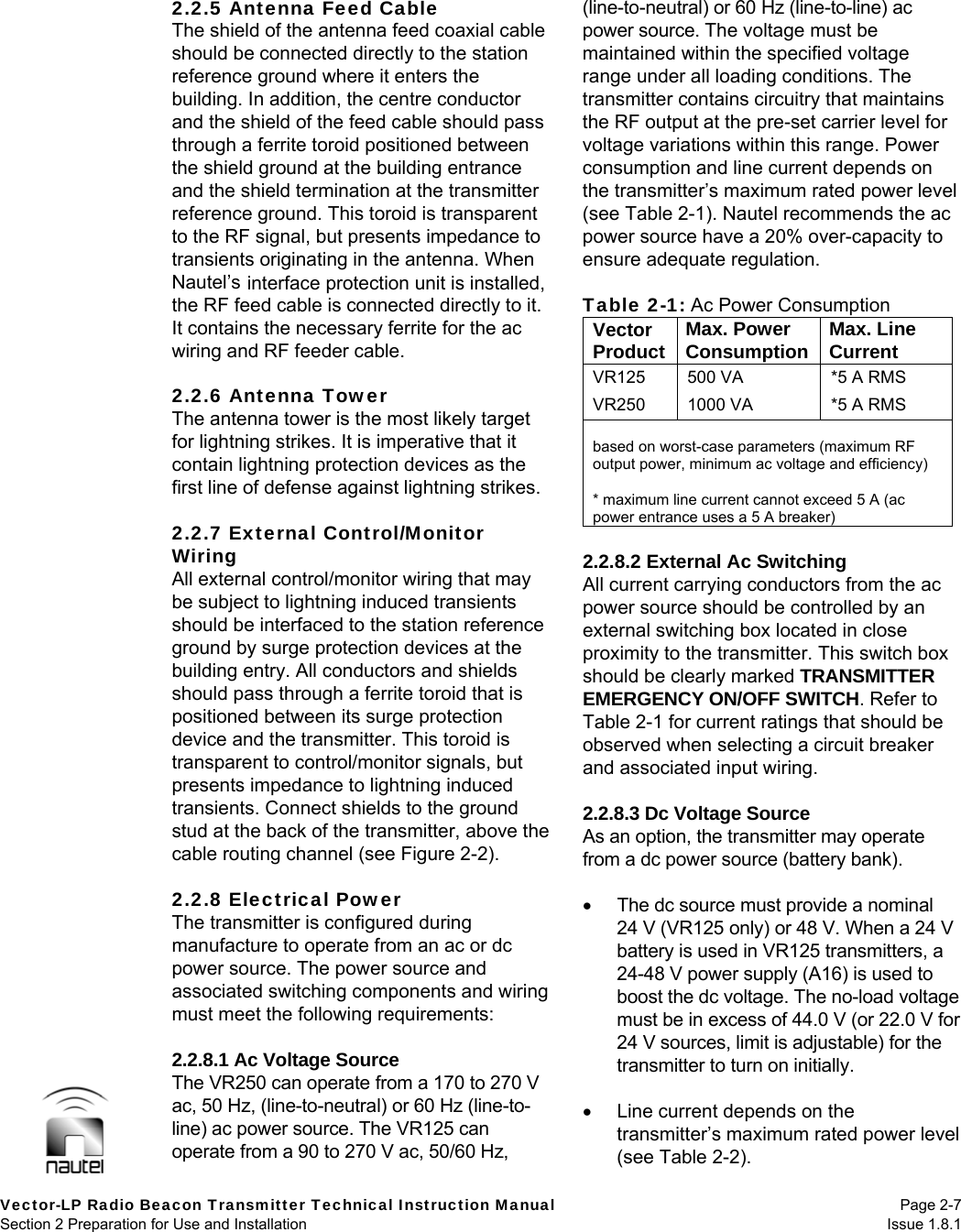   Vector-LP Radio Beacon Transmitter Technical Instruction Manual Page 2-7 Section 2 Preparation for Use and Installation  Issue 1.8.1 2.2.5 Antenna Feed Cable The shield of the antenna feed coaxial cable should be connected directly to the station reference ground where it enters the building. In addition, the centre conductor and the shield of the feed cable should pass through a ferrite toroid positioned between the shield ground at the building entrance and the shield termination at the transmitter reference ground. This toroid is transparent to the RF signal, but presents impedance to transients originating in the antenna. When Nautel’s interface protection unit is installed, the RF feed cable is connected directly to it. It contains the necessary ferrite for the ac wiring and RF feeder cable.  2.2.6 Antenna Tower The antenna tower is the most likely target for lightning strikes. It is imperative that it contain lightning protection devices as the first line of defense against lightning strikes.  2.2.7 External Control/Monitor Wiring All external control/monitor wiring that may be subject to lightning induced transients should be interfaced to the station reference ground by surge protection devices at the building entry. All conductors and shields should pass through a ferrite toroid that is positioned between its surge protection device and the transmitter. This toroid is transparent to control/monitor signals, but presents impedance to lightning induced transients. Connect shields to the ground stud at the back of the transmitter, above the cable routing channel (see Figure 2-2).  2.2.8 Electrical Power The transmitter is configured during manufacture to operate from an ac or dc power source. The power source and associated switching components and wiring must meet the following requirements:  2.2.8.1 Ac Voltage Source The VR250 can operate from a 170 to 270 V ac, 50 Hz, (line-to-neutral) or 60 Hz (line-to-line) ac power source. The VR125 can operate from a 90 to 270 V ac, 50/60 Hz, (line-to-neutral) or 60 Hz (line-to-line) ac power source. The voltage must be maintained within the specified voltage range under all loading conditions. The transmitter contains circuitry that maintains the RF output at the pre-set carrier level for voltage variations within this range. Power consumption and line current depends on the transmitter’s maximum rated power level (see Table 2-1). Nautel recommends the ac power source have a 20% over-capacity to ensure adequate regulation.  Table 2-1: Ac Power Consumption Vector Product  Max. Power Consumption  Max. Line Current VR125  500 VA  *5 A RMS VR250  1000 VA  *5 A RMS  based on worst-case parameters (maximum RF output power, minimum ac voltage and efficiency)  * maximum line current cannot exceed 5 A (ac power entrance uses a 5 A breaker)  2.2.8.2 External Ac Switching All current carrying conductors from the ac power source should be controlled by an external switching box located in close proximity to the transmitter. This switch box should be clearly marked TRANSMITTER EMERGENCY ON/OFF SWITCH. Refer to Table 2-1 for current ratings that should be observed when selecting a circuit breaker and associated input wiring.  2.2.8.3 Dc Voltage Source As an option, the transmitter may operate from a dc power source (battery bank).     The dc source must provide a nominal 24 V (VR125 only) or 48 V. When a 24 V battery is used in VR125 transmitters, a 24-48 V power supply (A16) is used to boost the dc voltage. The no-load voltage must be in excess of 44.0 V (or 22.0 V for 24 V sources, limit is adjustable) for the transmitter to turn on initially.    Line current depends on the transmitter’s maximum rated power level (see Table 2-2). 