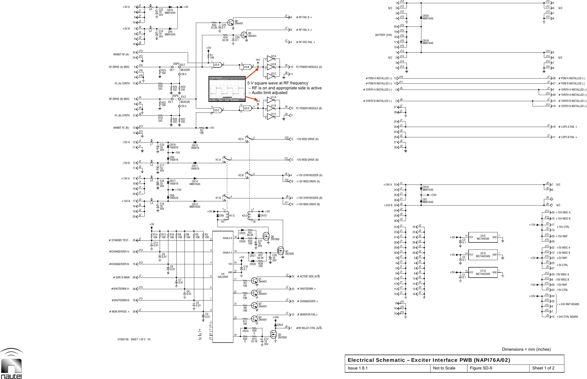  Dimensions = mm (inches) Electrical Schematic – Exciter Interface PWB (NAPI76A/02) Issue 1.8.1  Not to Scale  Figure SD-9  Sheet 1 of 2  +15V B+15V A-15V B-15V A+5V B+5V A23161413106549J157J97J8N/CN/CN/CN/C10KR8DGPSC60.0110KR691811723+5V+5VR32100R3156.2KR3756.2KTP1TP27J158J136J86J9R3810036 J7# SIDE B MAIN#CHANGEOVER B- 15 J13#CHANGEOVER A-# STANDBY TEST -19 J217 J220 J118 J112 J212 J114 J13INHIBIT FC (B)-4J45J4RF DRIVE (B) MISC4J165J16RF DRIVE (A) MISCINHIBIT RF (A)-34 J139J27J29J17J1C110.01L4+15VCR171N5819-15V332R21332R20E5:3DGPSE5:1E5:2332R24332R25E6:2E6:1L6C40.01C50.01GAL20V8U4+5V+5VR210KC250.12015Q32N440122R710KCR2719C271035V+5V1J8CR2315J724J718J1118J1012J1112J1010J910J88J79J7+24V B+24V A# SYNTH B INSTALLED (-)# SYNTH A INSTALLED (-)# PDM A INSTALLED (-)N/CBATTERY (24V)N/C16 J214 J26J1 6J24J1 4J240 J238 J223 J2CR7MBR16452J62J54J142J144J12 CR20MBR16452J12+5V+5V15J3+24V 34J15-15V 26J1528J1325J312J1328J15+15V 17J330J1314J75J726J78J146J148J126J1230 J7# MON BYPASS +#SHUTDOWN B- 16 J1336 J13#SHUTDOWN A-35 J735 J1319 J118 J220 J217 J111 J111 J2FC (B) SYNTH6J412 J613 J13FC (A) SYNTH6J1612 J510 J110 J28J233 J138J1C70.01C80.01C90.0110KR14 10KR12 10KR10C181035VCR61N581935V10C1735V10C23L3CR161N5819CR51N5819100R22R19332100R23R26332E6:3C161035VL2MBR1645CR4MBR1645CR1510KR310KR5CR9MBR1645CR131N5819CR118910U3:C312U3:AR3333.2K10C1235VQ42N4401CR24R1110KR360R1322.1KR350C100.1Q22N4401Q12N4401R410K2117CR26CR2518CR10897K2:B111213U3:D645U3:BC260.1Q92N4401+24V23J725J7Q72N70004J64J511J911J84J7# PDM B INSTALLED (-)5J115 J213 J25J28J153J1 3J239 J237 J224 J2CR18MBR16453J141J14CR19MBR16451J123J12C10.1+5V C30.1C20.127J323J332J15+5V19J332J1323J1530J1510J1310J711J719J1327J77J1439J135J145J127J12+5VC241035VL8C221035VL7MBR1645CR1410KR11N5819CR12110K2:CCR28R910K324K2:AS1950156   SHEET 1 OF 2   V224VCCENABLE ABEACONBEACONR3433.2K+5V#RF RELAY CTRL (A/B)# MONITOR FAIL+10 J1516 J114 J1# ACTIVE SIDE (A/B)40 J138 J123 J135 J2+15V MOD DRIVE (B) 33 J235 J1+15V MOD DRIVE (A)33 J1-15V MOD DRIVE (B)-15V MOD DRIVE (A)27 J225 J225 J1FC POWER MODULE (B)28 J11 2U1:A13 J10FC POWER MODULE (A)1 2U2:A15 J1518 J15# RF FAIL A +20 J15# RF FAIL B ++24V CTRL BOARD+24V RMT BOARD-15V RMT-15V MISC A+5V CTRL+5V MISC B+15V RMT+15V MISC A+24V# LVPS B FAIL +# LVPS A FAIL +12GNDENABLE B897K1:B324K1:AQ82N4401Q52N700016 J1515 J113 J1# SHUTDOWN +# CHANGEOVER +C281035V39 J137 J124 J1Q62N7000+15V SYNTHESIZER (B)34 J136 J136 J234 J2+15V SYNTHESIZER (A)28 J226 J127 J126 J25 6U1:C3 4U1:B13 J113 4U2:B5 6U2:C# RF OSC FAIL + 17 J1519 J15-15V CTRL-15V MISC B14 VCC 7GNDU1:GMC74AC04N+15V CTRL+5V MISC A+5V RMT14 VCC 7GNDU2:GMC74AC04N14 VCC 7GNDU3:EMC74HC00+15V MISC B110K1:C# SYNTH B INSTALLED (-)# SYNTH B INSTALLED (-)# SYNTH A INSTALLED (-)# PDM A INSTALLED (-)# PDM B INSTALLED (-)# SYNTH A INSTALLED (-)5 V square wave at RF frequency  – RF is on and appropriate side is active – Audio limit adjusted 