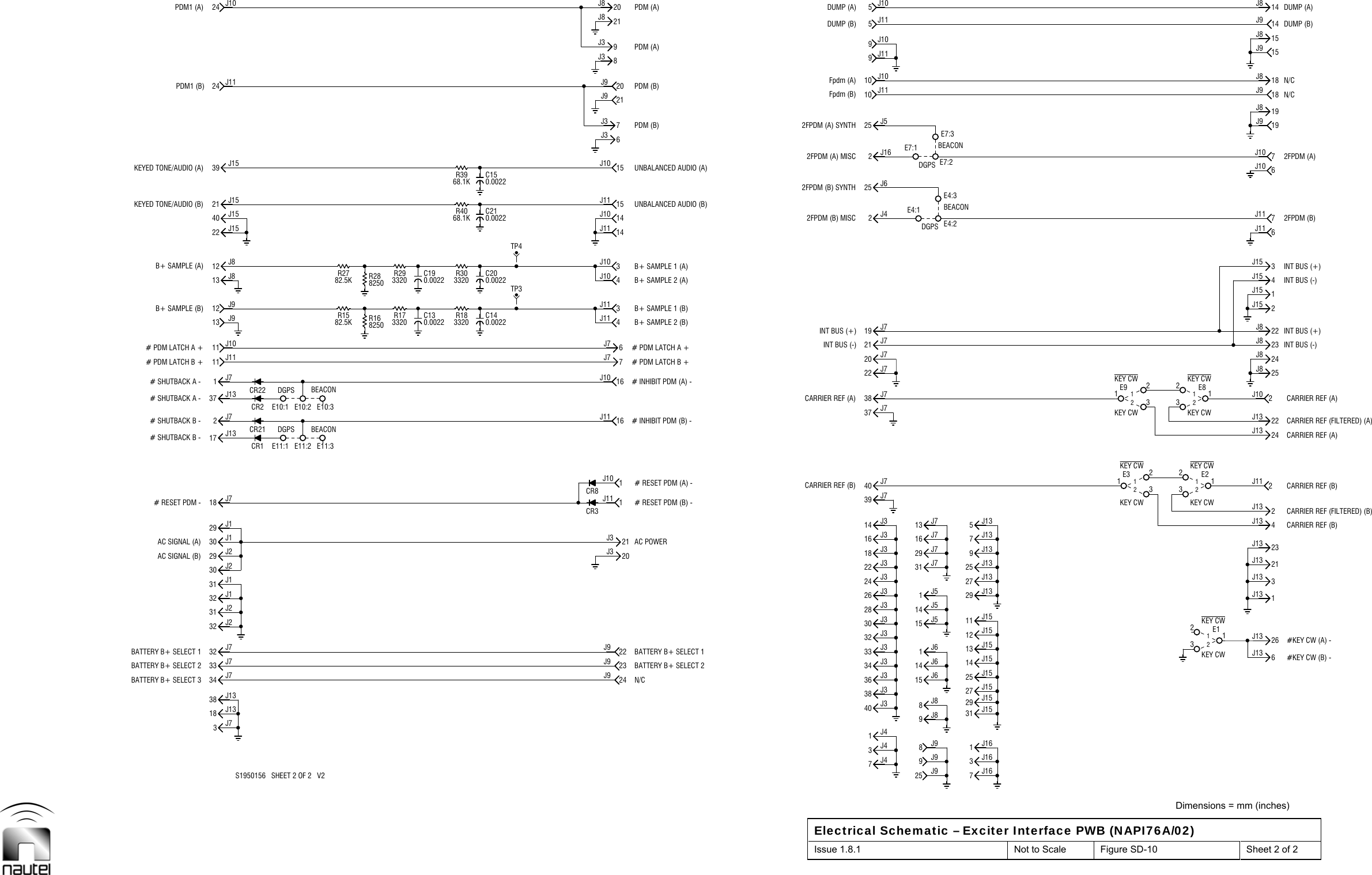  Dimensions = mm (inches) Electrical Schematic – Exciter Interface PWB (NAPI76A/02) Issue 1.8.1  Not to Scale  Figure SD-10  Sheet 2 of 2  CR1CR22 DGPS3J438 J334 J332 J328 J324 J318 J314 J339 J737 J720 J719 J72J425 J610 J109J115J11DGPSKEY CWCR2DGPSR2782.5K R293320TP4CR8CR37J436 J333 J340 J31J426 J322 J330 J316 J340 J722 J721 J738 J725 J510 J119J105J10KEY CWCR21R1582.5K R173320TP33J738 J1333 J731 J231 J129 J229 J118 J7E11:12J711 J1112 J913 J840 J1539 J1524 J11E11:3C200.0022C210.002223J920J31J1116J117J73J114J1014J1015J106J320J99J321J8INT BUS (+)2FPDM (B) MISC2FPDM (B) SYNTH2FPDM (A) MISC2FPDM (A) SYNTHFpdm (A)DUMP (B)9J98J814 J614 J529 J713 J7E4:1E4:2E4:3DGPS E7:2E7:3KEY CWKEY CWKEY CW KEY CWKEY CW KEY CW26J133J1321J134J1322J1324J822J8 INT BUS (+)2J154J15INT BUS (+)INT BUS (-)2FPDM (B)7J112FPDM (A)6J1019J818J8 N/C15J9DUMP (B)14J932 J734 J718 J1330 J132 J132 J230 J2E11:217 J131J713 J911 J10E10:1 E10:237 J1312 J821 J1522 J1524 J108250R16E10:38250R28C140.0022R303320R4068.1KC150.0022R3968.1K24J922J9N/C21J31J106J716J104J113J1014J1115J117J321J98J320J8CARRIER REF (B)CARRIER REF (A)INT BUS (-)Fpdm (B)DUMP (A)25 J915 J61J69J88J931 J716 J715 J51J5BEACONBEACONE7:1123E3 12123E9 126J131J1323J132J112J1324J1325J823J82J10INT BUS (-)6J111J153J1519J918J97J10N/CDUMP (A)14J815J8R183320S1950156   SHEET 2 OF 2   V2BATTERY B+ SELECT 2AC SIGNAL (B)# RESET PDM -# SHUTBACK B -# SHUTBACK B -BEACON# SHUTBACK A -# PDM LATCH B +B+ SAMPLE (B)C190.0022B+ SAMPLE (A)KEYED TONE/AUDIO (A)PDM1 (B)BATTERY B+ SELECT 2# RESET PDM (B) -# INHIBIT PDM (B) -# INHIBIT PDM (A) -# PDM LATCH B +B+ SAMPLE 2 (B)B+ SAMPLE 1 (B)B+ SAMPLE 1 (A)B+ SAMPLE 2 (A)UNBALANCED AUDIO (A)PDM (B)PDM (B)PDM (A)3J1629 J1525 J1513 J15 #KEY CW (A) -11 J1527 J139J135J13 CARRIER REF (B)KEY CWKEY CWCARRIER REF (A)CARRIER REF (FILTERED) (A)BATTERY B+ SELECT 1BATTERY B+ SELECT 3AC SIGNAL (A)BEACON# PDM LATCH A +C130.0022# SHUTBACK A -KEYED TONE/AUDIO (B)PDM1 (A)BATTERY B+ SELECT 1AC POWER# RESET PDM (A) -# PDM LATCH A +UNBALANCED AUDIO (B)2J16PDM (A)7J161J1614 J1527 J1531 J15#KEY CW (B) -7J1325 J1329 J1312 J15CARRIER REF (B)123E212CARRIER REF (FILTERED) (B)CARRIER REF (A)123E812123E112