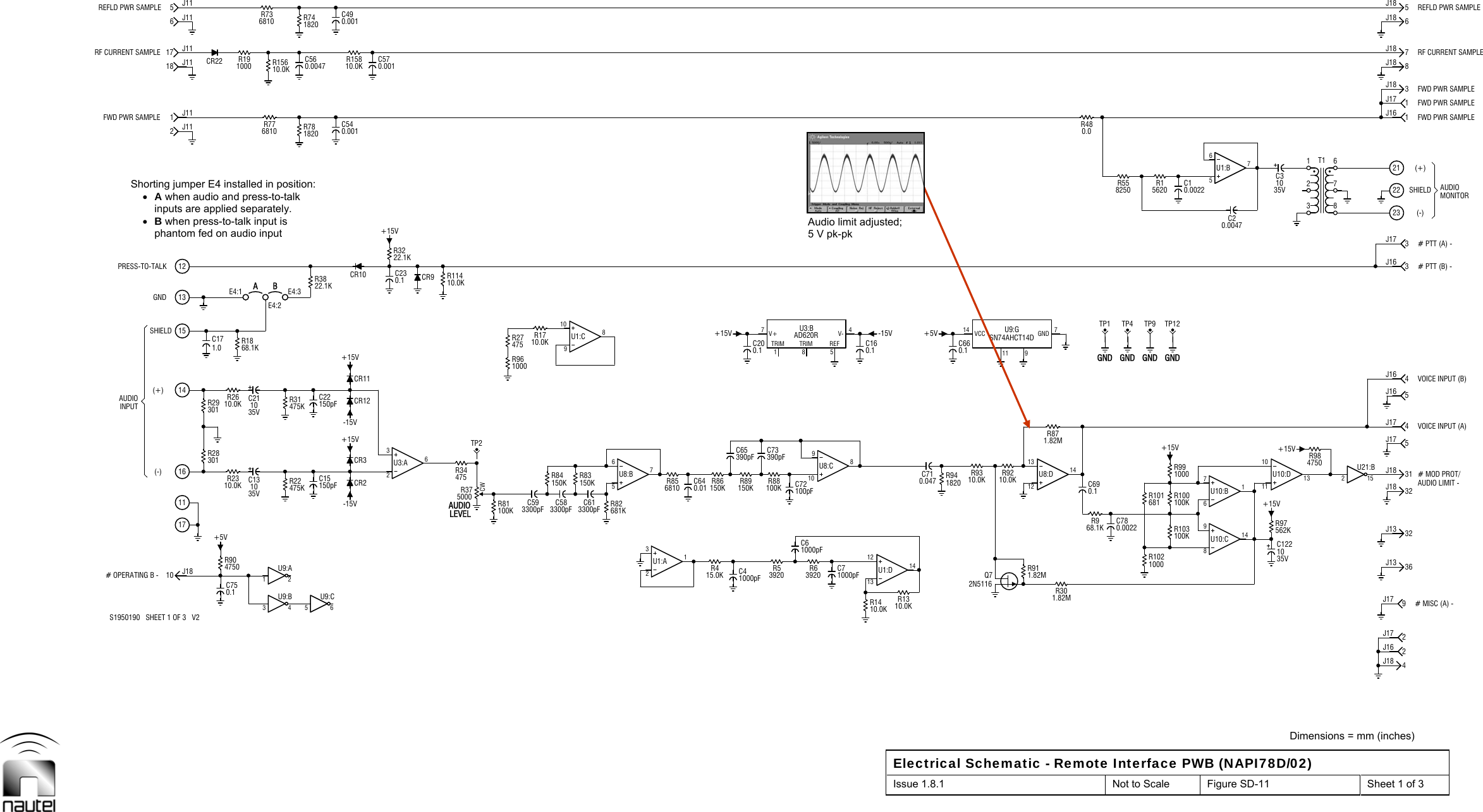  Dimensions = mm (inches) Electrical Schematic - Remote Interface PWB (NAPI78D/02) Issue 1.8.1  Not to Scale  Figure SD-11  Sheet 1 of 3  INPUT(-)(+)GND171116141513-15V+15V-15V+15V 11 94J182J17232221(-)(+)AUDIOAUDIO12301R28301R291.0C17E4:1 BR776810R736810R86150K R89150KR53920R88100KR480.0+15VGNDTP122J169J17CR22 R15810.0KC31035VSHIELD2J1117 J116J11E4:21820R74C230.1 CR9+15V -15VQ72N5116R9210.0KR9310.0K+5VC780.0022100KR1001000R99C10.0022562KR97+15V# MISC (A) -32J13# MOD PROT/31J185J175J16VOICE INPUT (B)# PTT (B) -# PTT (A) -3J17SHIELD MONITORFWD PWR SAMPLE1J177J186J18C750.110 J18+5V1J1118 J115J111 2U9:AC15150pFC131035V 475KR22C22150pF475KR31E4:3A1820R78C560.004710.0KR156326U3:A+15V22.1KR32C570.001150KR84TP2R961000R1710.0K475R27R856810657U8:BC41000pFR415.0KC65390pF C73390pFC200.1R1310.0KC71000pF9108U8:CC160.1C710.047 1820R94C660.1R301.82MR968.1KC690.1R871.82MGNDTP1GNDTP4R558250100KR103 9814U10:CTP9C20.0047R1562035V10C122111013U10:DR98475036J13AUDIO LIMIT -VOICE INPUT (A)4J1732J184J163J16FWD PWR SAMPLE1J16FWD PWR SAMPLE3J188J185J183 4U9:B5 6U9:CC211035V22.1KR38C583300pFC593300pF100KR81 681KR8210.0KR14761U10:B+15V123678T1S1950190   SHEET 1 OF 3   V2# OPERATING B -AUDIOPRESS-TO-TALKRF CURRENT SAMPLEC490.001681R1012 15U21:B4750R90LEVELCR3R2310.0KR34475CR2CR1268.1KR18FWD PWR SAMPLE C540.001REFLD PWR SAMPLE321U1:A 121314U1:DC61000pFR63920C640.01 C72100pF150KR837V+1TRIM8TRIM5REF4V-AD620RU3:B1098U1:C1000R1021.82MR91131214U8:DGNDCW5000R37CR11R2610.0K10.0KR114CR10R191000C613300pF657U1:BRF CURRENT SAMPLE14 VCC 7GNDU9:GSN74AHCT14DREFLD PWR SAMPLEAudio limit adjusted; 5 V pk-pk Shorting jumper E4 installed in position:  A when audio and press-to-talk inputs are applied separately.  B when press-to-talk input is phantom fed on audio input 