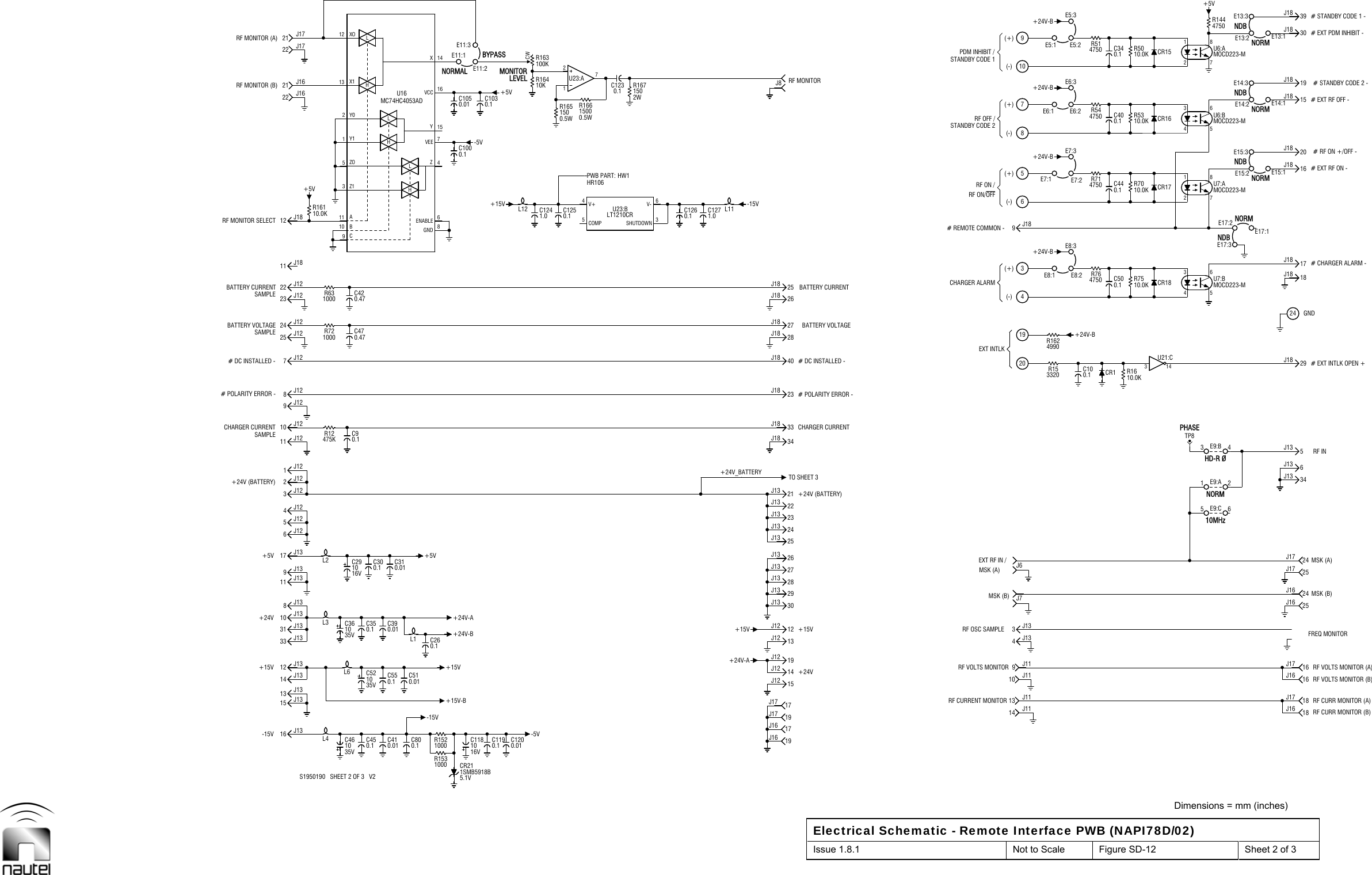  Dimensions = mm (inches) Electrical Schematic - Remote Interface PWB (NAPI78D/02) Issue 1.8.1  Not to Scale  Figure SD-12  Sheet 2 of 3  L3L69C11 A13 X112 XOHLHLC1200.01(-)(+)(-)(+)(+)NDBRF INL4L235V10C46C361035V10 B5ZO3Z11Y12Y0HLR1521000R15310000.5W1500R166L11J8(-)(-)(+)C100.1 CR1-15V13 J13+15V 12 J13+24V31 J138J1311 J139J13+5V 17 J136J124J122J12SAMPLE R12475K9J127J12SAMPLE 25 J12SAMPLE22 J1211 J1812 J18+5V22 J1622 J17C410.01 C800.1C450.1-15VC260.1+5VMC74HC4053ADU16C1190.1-5VC1050.01 C1030.1MONITORLEVELBYPASS19J1619J17+24V14J12+15V +15V12J1230J1328J1326J1324J1322J13TO SHEET 340J1828J1825J18RF MONITORRF CURRENT MONITORRF VOLTS MONITORRF OSC SAMPLEMSK (B)MSK (A)CHARGER ALARMRF ON/OFFRF OFF /STANDBY CODE 2PDM INHIBIT /STANDBY CODE 1J72019 +24V-B357PHASE3 14U21:C10.0KR50 CR15HD-R ØE17:3NORME15:1E15:2E15:3E14:1E14:2E14:3NDB+5VRF CURR MONITOR (B)RF CURR MONITOR (A)RF VOLTS MONITOR (A)MSK (B)# EXT INTLK OPEN +GND# CHARGER ALARM -# EXT RF ON -# RF ON +/OFF -# EXT RF OFF -# STANDBY CODE 2 -# EXT PDM INHIBIT -15 J1316 J1314 J1310 J1333 J135J1211 J1210 J121J123J1224 J128J12R72100023 J12 R63100021 J1621 J17C510.01C390.01C550.1C350.1C521035VL1C310.01C300.116V10C1185.1VCR211SMB5918BC1000.1L12+15VE11:1E11:2E11:3+5VPWB PART:HR106HW10.5WR165150C1230.1217U23:A17J1617J17+24V-A 19J1215J1213J1229J1327J1325J1323J1321J1334J1833J1827J1823J1826J18-15VEXT RF IN /EXT INTLK# REMOTE COMMON -RF ON /J6R153320R1624990E8:14E8:2E8:3R764750+24V-BE7:168E7:3E7:2 R714750+24V-BE5:1E6:1109E5:2E6:2E6:3R544750R514750+24V-BE5:3+24V-BTP810.0KR1610.0KR75 CR1810.0KR70 CR1710MHzNORME17:2E17:1NDBNORMNDBNORMNORME13:3FREQ MONITORRF VOLTS MONITOR (B)MSK (A)# STANDBY CODE 1 -10.0KR1610.1C125 0.1C126 1.0C12710.0KR53 CR164750R144E13:1E13:2+15V-B+15V+24V-A+24V (BATTERY)CHARGER CURRENT# DC INSTALLED -C470.47BATTERY CURRENTRF MONITOR SELECT 6ENABLE15YNORMAL14XCHARGER CURRENT# DC INSTALLED -BATTERY CURRENT13 J11 18J179J11 16J173J1325J1625J1721 E9:A 34J1329J182417J1816J1820J1815J1819J18C340.130J18-5VS1950190   SHEET 2 OF 3   V2+24V-BC291016VC90.1# POLARITY ERROR -BATTERY VOLTAGEC420.478GND7VEE4ZRF MONITOR (B)RF MONITOR (A)16VCCCW100KR16310KR164+24V_BATTERY+24V (BATTERY)BATTERY VOLTAGE# POLARITY ERROR -2WR16715014 J11 18J164J1310 J11 16J1665 E9:C24J1624J1743 E9:B6J135J139J18C500.13 64 5MOCD223-MU7:B 18J18C440.11 82 7MOCD223-MU7:A1 82 7MOCD223-MU6:A39J181.0C124C400.13 64 5MOCD223-MU6:B4V+5COMP6V-3SHUTDOWNLT1210CRU23:B