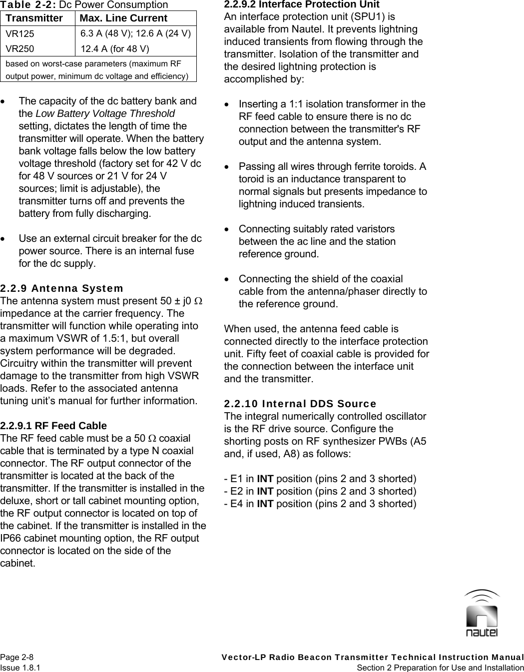   Page 2-8  Vector-LP Radio Beacon Transmitter Technical Instruction Manual Issue 1.8.1  Section 2 Preparation for Use and Installation  Table 2-2: Dc Power Consumption Transmitter  Max. Line Current VR125  6.3 A (48 V); 12.6 A (24 V) VR250  12.4 A (for 48 V) based on worst-case parameters (maximum RF output power, minimum dc voltage and efficiency)    The capacity of the dc battery bank and the Low Battery Voltage Threshold setting, dictates the length of time the transmitter will operate. When the battery bank voltage falls below the low battery voltage threshold (factory set for 42 V dc for 48 V sources or 21 V for 24 V sources; limit is adjustable), the transmitter turns off and prevents the battery from fully discharging.    Use an external circuit breaker for the dc power source. There is an internal fuse for the dc supply.  2.2.9 Antenna System The antenna system must present 50 ± j0  impedance at the carrier frequency. The transmitter will function while operating into a maximum VSWR of 1.5:1, but overall system performance will be degraded. Circuitry within the transmitter will prevent damage to the transmitter from high VSWR loads. Refer to the associated antenna tuning unit’s manual for further information.  2.2.9.1 RF Feed Cable The RF feed cable must be a 50  coaxial cable that is terminated by a type N coaxial connector. The RF output connector of the transmitter is located at the back of the transmitter. If the transmitter is installed in the deluxe, short or tall cabinet mounting option, the RF output connector is located on top of the cabinet. If the transmitter is installed in the IP66 cabinet mounting option, the RF output connector is located on the side of the cabinet.  2.2.9.2 Interface Protection Unit An interface protection unit (SPU1) is available from Nautel. It prevents lightning induced transients from flowing through the transmitter. Isolation of the transmitter and the desired lightning protection is accomplished by:    Inserting a 1:1 isolation transformer in the RF feed cable to ensure there is no dc connection between the transmitter&apos;s RF output and the antenna system.    Passing all wires through ferrite toroids. A toroid is an inductance transparent to normal signals but presents impedance to lightning induced transients.    Connecting suitably rated varistors between the ac line and the station reference ground.    Connecting the shield of the coaxial cable from the antenna/phaser directly to the reference ground.  When used, the antenna feed cable is connected directly to the interface protection unit. Fifty feet of coaxial cable is provided for the connection between the interface unit and the transmitter.  2.2.10 Internal DDS Source The integral numerically controlled oscillator is the RF drive source. Configure the shorting posts on RF synthesizer PWBs (A5 and, if used, A8) as follows:  - E1 in INT position (pins 2 and 3 shorted) - E2 in INT position (pins 2 and 3 shorted) - E4 in INT position (pins 2 and 3 shorted)   