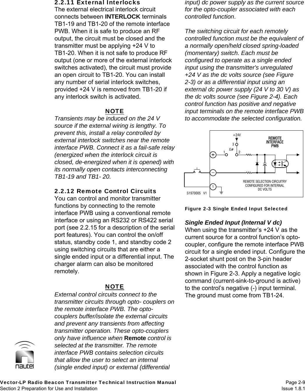   Vector-LP Radio Beacon Transmitter Technical Instruction Manual Page 2-9 Section 2 Preparation for Use and Installation  Issue 1.8.1 2.2.11 External Interlocks The external electrical interlock circuit connects between INTERLOCK terminals TB1-19 and TB1-20 of the remote interface PWB. When it is safe to produce an RF output, the circuit must be closed and the transmitter must be applying +24 V to TB1-20. When it is not safe to produce RF output (one or more of the external interlock switches activated), the circuit must provide an open circuit to TB1-20. You can install any number of serial interlock switches, provided +24 V is removed from TB1-20 if any interlock switch is activated.  NOTE Transients may be induced on the 24 V source if the external wiring is lengthy. To prevent this, install a relay controlled by external interlock switches near the remote interface PWB. Connect it as a fail-safe relay (energized when the interlock circuit is closed, de-energized when it is opened) with its normally open contacts interconnecting TB1-19 and TB1- 20.  2.2.12 Remote Control Circuits You can control and monitor transmitter functions by connecting to the remote interface PWB using a conventional remote interface or using an RS232 or RS422 serial port (see 2.2.15 for a description of the serial port features). You can control the on/off status, standby code 1, and standby code 2 using switching circuits that are either a single ended input or a differential input. The charger alarm can also be monitored remotely.  NOTE External control circuits connect to the transmitter circuits through opto- couplers on the remote interface PWB. The opto-couplers buffer/isolate the external circuits and prevent any transients from affecting transmitter operation. These opto-couplers only have influence when Remote control is selected at the transmitter. The remote interface PWB contains selection circuits that allow the user to select an internal (single ended input) or external (differential input) dc power supply as the current source for the opto-coupler associated with each controlled function.  The switching circuit for each remotely controlled function must be the equivalent of a normally open/held closed spring-loaded (momentary) switch. Each must be configured to operate as a single ended input using the transmitter&apos;s unregulated +24 V as the dc volts source (see Figure 2-3) or as a differential input using an external dc power supply (24 V to 30 V) as the dc volts source (see Figure 2-4). Each control function has positive and negative input terminals on the remote interface PWB to accommodate the selected configuration.   Figure 2-3 Single Ended Input Selected  Single Ended Input (Internal V dc) When using the transmitter’s +24 V as the current source for a control function’s opto-coupler, configure the remote interface PWB circuit for a single ended input. Configure the 2-socket shunt post on the 3-pin header associated with the control function as shown in Figure 2-3. Apply a negative logic command (current-sink-to-ground is active) to the control’s negative (-) input terminal. The ground must come from TB1-24.  123INTERFACEPWBREMOTE SELECTION CIRCUITRYCONFIGURED FOR INTERNALDC VOLTSREMOTE+24VE#1S1970005   V1