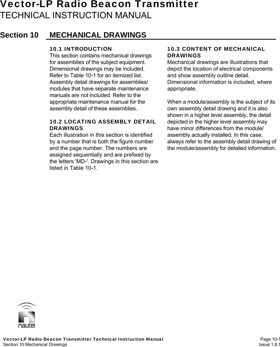  Vector-LP Radio Beacon Transmitter Technical Instruction Manual Page 10-1 Section 10 Mechanical Drawings  Issue 1.8.1 Vector-LP Radio Beacon Transmitter TECHNICAL INSTRUCTION MANUAL  Section 10  MECHANICAL DRAWINGS  10.1 INTRODUCTION This section contains mechanical drawings for assemblies of the subject equipment. Dimensional drawings may be included. Refer to Table 10-1 for an itemized list. Assembly detail drawings for assemblies/ modules that have separate maintenance manuals are not included. Refer to the appropriate maintenance manual for the assembly detail of these assemblies.  10.2 LOCATING ASSEMBLY DETAIL DRAWINGS Each illustration in this section is identified by a number that is both the figure number and the page number. The numbers are assigned sequentially and are prefixed by the letters &apos;MD-&apos;. Drawings in this section are listed in Table 10-1. 10.3 CONTENT OF MECHANICAL DRAWINGS Mechanical drawings are illustrations that depict the location of electrical components and show assembly outline detail. Dimensional information is included, where appropriate.  When a module/assembly is the subject of its own assembly detail drawing and it is also shown in a higher level assembly, the detail depicted in the higher level assembly may have minor differences from the module/ assembly actually installed. In this case, always refer to the assembly detail drawing of the module/assembly for detailed information.     