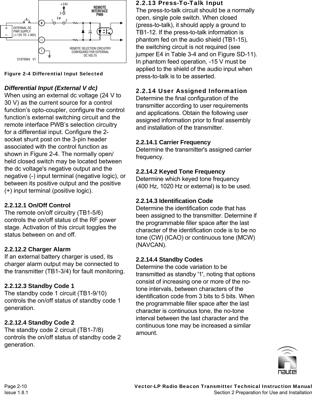   Page 2-10  Vector-LP Radio Beacon Transmitter Technical Instruction Manual Issue 1.8.1  Section 2 Preparation for Use and Installation   Figure 2-4 Differential Input Selected  Differential Input (External V dc) When using an external dc voltage (24 V to 30 V) as the current source for a control function’s opto-coupler, configure the control function’s external switching circuit and the remote interface PWB’s selection circuitry for a differential input. Configure the 2-socket shunt post on the 3-pin header associated with the control function as shown in Figure 2-4. The normally open/ held closed switch may be located between the dc voltage&apos;s negative output and the negative (-) input terminal (negative logic), or between its positive output and the positive (+) input terminal (positive logic).  2.2.12.1 On/Off Control The remote on/off circuitry (TB1-5/6) controls the on/off status of the RF power stage. Activation of this circuit toggles the status between on and off.  2.2.12.2 Charger Alarm If an external battery charger is used, its charger alarm output may be connected to the transmitter (TB1-3/4) for fault monitoring.  2.2.12.3 Standby Code 1 The standby code 1 circuit (TB1-9/10) controls the on/off status of standby code 1 generation.  2.2.12.4 Standby Code 2 The standby code 2 circuit (TB1-7/8) controls the on/off status of standby code 2 generation.  2.2.13 Press-To-Talk Input The press-to-talk circuit should be a normally open, single pole switch. When closed (press-to-talk), it should apply a ground to TB1-12. If the press-to-talk information is phantom fed on the audio shield (TB1-15), the switching circuit is not required (see jumper E4 in Table 3-4 and on Figure SD-11). In phantom feed operation, -15 V must be applied to the shield of the audio input when press-to-talk is to be asserted.  2.2.14 User Assigned Information Determine the final configuration of the transmitter according to user requirements and applications. Obtain the following user assigned information prior to final assembly and installation of the transmitter.  2.2.14.1 Carrier Frequency Determine the transmitter&apos;s assigned carrier frequency.  2.2.14.2 Keyed Tone Frequency Determine which keyed tone frequency (400 Hz, 1020 Hz or external) is to be used.  2.2.14.3 Identification Code Determine the identification code that has been assigned to the transmitter. Determine if the programmable filler space after the last character of the identification code is to be no tone (CW) (ICAO) or continuous tone (MCW) (NAVCAN).  2.2.14.4 Standby Codes Determine the code variation to be transmitted as standby &apos;1&apos;, noting that options consist of increasing one or more of the no-tone intervals, between characters of the identification code from 3 bits to 5 bits. When the programmable filler space after the last character is continuous tone, the no-tone interval between the last character and the continuous tone may be increased a similar amount.   13+24VEXTERNAL DCPWR SUPPLY(+12V TO +30V)E# 2INTERFACEPWBREMOTE SELECTION CIRCUITRYREMOTECONFIGURED FOR EXTERNALDC VOLTSS1970004   V11