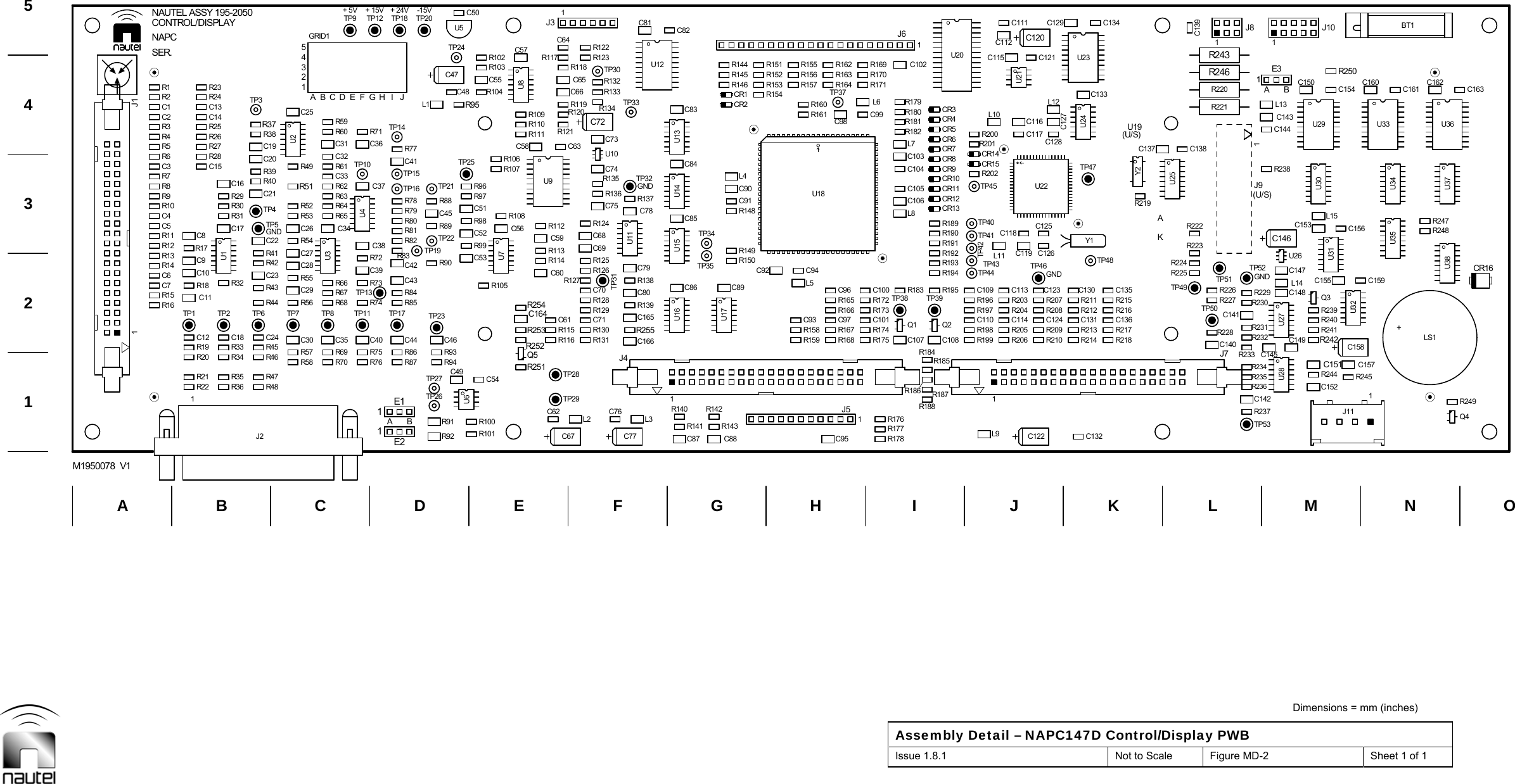  Dimensions = mm (inches) Assembly Detail – NAPC147D Control/Display PWB Issue 1.8.1  Not to Scale  Figure MD-2  Sheet 1 of 1   TP27TP3TP26L11R22 R36 R48R20 R34 R46C11 R44C10C9 R42C8 C22R30 TP4R40R39C16R27R28C19C14R25 R37R23R24R69R70R75R76R74R68R67C39C38R65R64R62 C37C33C36C32R59R100R91R93R94R90TP22 C52R99C45 C51R88R96R104C48R103R102U5C62L2C76C61R115 R130C71R128C70C60R114R126R125C59 C68C75R135C63U10R120C72C66 R133R117R118R123C87 C88R140 R142R150TP34C91L4R146CR1R144C82C95R158 R167C97C96R165C94C98R161R157 R164R155 R162R186 R187R184Q1 Q2 C110R198R183 R195R196C109R193R194 TP44R190R191TP41CR13L8CR10TP45C103CR7L7CR4R181C102C131C124R209 R213R211R207TP48C127C116C133C121R228R226R227R224R225C137 C138C152C151R240R241C148 Q3C147L15C143C150C154Q4R248C160C161C162R21 R35 R47C12R19R17R18 R43R41R32C23TP6TP2C18 C24R33 R45C15R26R31R29 C21C20C17 TP5R38C13R73R72R66TP11TP8C35 C40C34U4R63R61C31TP10R71R60TP12TP9C54R101R92U6C49C53R105TP23C46TP25TP21R89R97R98R106R107L1C55C50C47TP24R95TP29TP28C67R113R127R116 R131R129C69TP31R112R136R124C74C731J3C65C64R119 R134R132R122TP30R141 R143U16U17R149C89C86TP35R148C90C85C84U14R145CR2C83R159 R168C93L5R166TP37R156R160R163R188C107 C108TP39R192R197TP42R199CR5C104C105C106CR11CR12CR6CR8CR9R182R189 TP40CR3R179R180U20C122 C132R212C130R208C126C123C119TP46R210 R214C128TP47U22C117U21L12C129C120TP49R223R219U25C139R244C155L14R239U26C149 R242U27C144R238U30L131J101E3R247U341J1U1U3R121U13U15R185Y1U24C125C118R222C146C153C145U28U33U35R57R58R86R87 Q5R253R15R16TP13R56C29 R84R85C6R14 C28 C42R11R12 R54 R82R81C4R10R53R52 R78R79 R108R7R8 R51TP15R5R6R77 C58C2R3R109R110R1R2R178J51L3 R176R255 R174C101 C114R205R139C80R172 R203C92C79 TP43C78TP32 R202R201CR14C99 L10R154R153 R171R151 R169C115TP53R237R236C157C136R217 R231R215C135 R229R220 C163R2431E11E2R251TP1C7R13 R83R55C27 TP19C43C164R254TP17TP7C30 C44 R252C3C5R4R9R49C26TP14TP16C41R80R111C56C1 C254321ABCDEFGH I J5GRID1TP18C57TP20U8C77R177 L9R175C166C165R138TP38C100R173 R204C113R206R137CR15R200U12R152J61C81TP33 L6R170C112C111C142 1J11R234R235R245R249R216 TP50TP51TP52C141R230C140R218 R232U32C159U38CR16Y2C156U37C134R246R2211J8 BT1R250U2U71J4U18U111J9U29R233C158+LS1U31U361J2U9U23KA1J7BC EF H I K L NOADGJM1234M1950078  V15GNDGND GND+5V +15VGND-15V+24VBAB(U/S)AU19(U/S)SER.CONTROL/DISPLAYNAPCNAUTEL ASSY 195-2050