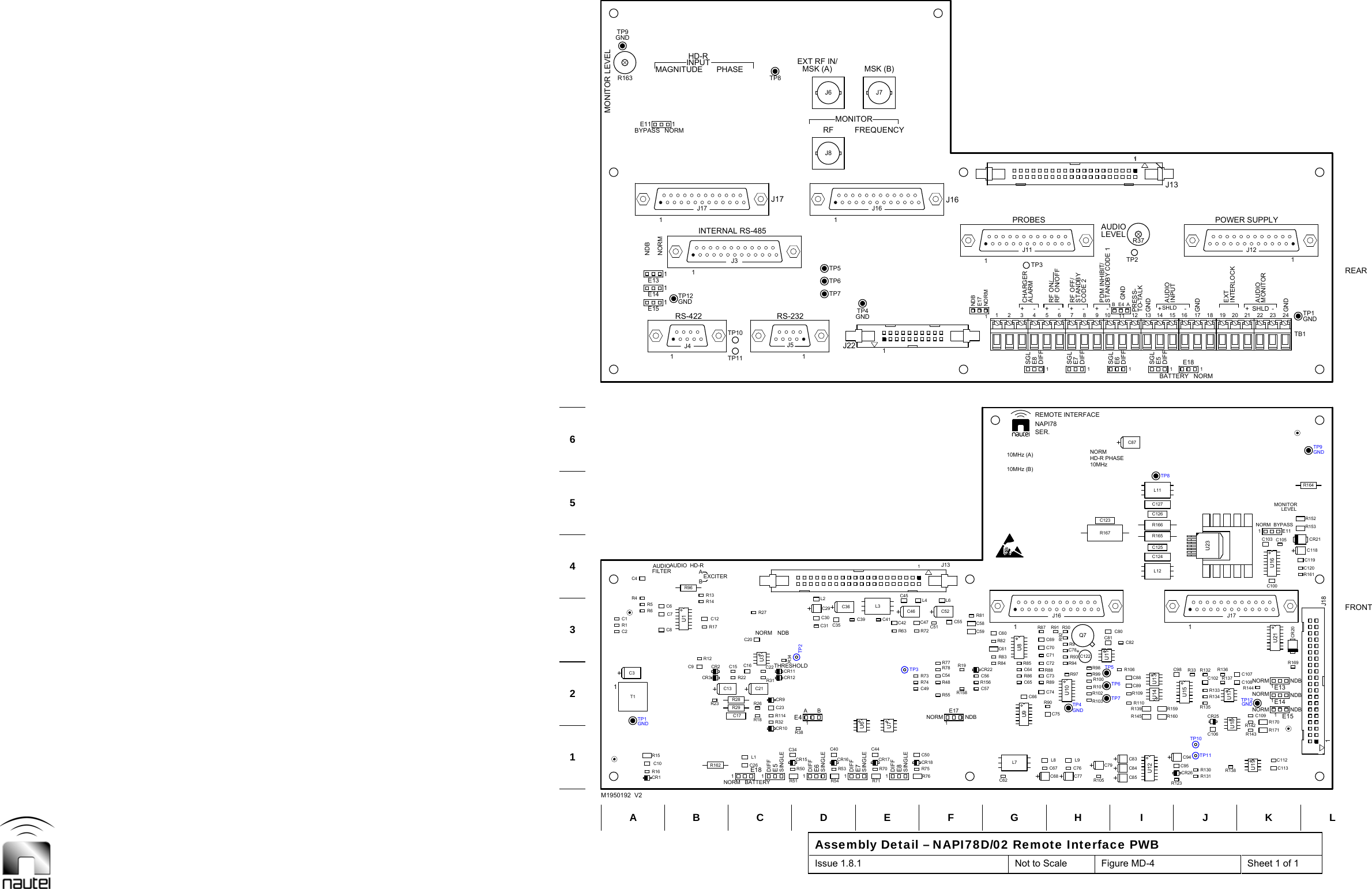   Assembly Detail – NAPI78D/02 Remote Interface PWB Issue 1.8.1  Not to Scale  Figure MD-4  Sheet 1 of 1  R26R123C98R51 R54TP10C2C1R6R4C4R162C9 CR2C12R13R50R38CR10C23R114CR11C16 C22TP2R27R70R53 R75CR18C49R55TP3R73R78C54R72C57C56 R86C64CR22R83C61C60C76TP4R101R102R98R97 R99C78R91 R30R92C95R159R139C124R165C126C127R138R143R142R135C109R144R132 R136C107R161C119CR21R152R164TP1C31T1R1R5R163R12CR3R23R14R17R96U11E5C34CR15R31R32CR12C21R18CR9R34C201E7C40R71C44CR16 CR17C35C36C39 C41R76C50R74R77R48C46C45C55C52C51C47L4 L6L7C62R84 R85C65C66U9R156R82L9R105C77C79U10R93R100R94R103Q7R9C81C94U12CR26R160U14 U13R145R110R166C125TP8L11U19U17R134R137C102 C108CR25R169R153C120C118TP9U3U6U8+C122L12U181J18CR20C10 C26R16R29C13C15C8 R63C7L2C84 R130C67C106R133C74R158 R109C89TP5R33R106C73R19R88C70C71C80C59 R87R81C123C87C113R171C1051E181E61E8L1R15CR1R22E41C17R28C6 L3C29C30C31 C42J8J7J6TP11C83C85L8R131C68TP7TP61E17C88R89U15R90C75C72C82C58C691J16R167U231J11R371C1121E141E13E151TP12R170U21C100E111C103U71J31J51J41J17U11U161J171J12J131TB11J16J221GNDTP8TP7TP5TP1MONITOR LEVELTP9B CTP6EF HI KGNDLTP412346AM1950192  V2TP12GNDDGNDGTP3 TP2J5TP10REARTP11FRONTGNDGNDGNDGNDNDBFILTER11ABDIFFBDIFFDIFF+1+-1-+-BE41+11+-AUDIO1NORM1SINGLESINGLENORM12SGL CHARGER3SER.DIFF56DIFF8STANDBYCODE 29DIFFE611GND12TO-TALKPRESS-E514INPUT15GND17 18 20AUDIO21 23LEVELGND24J17RF ON/OFFPDM INHIBIT/INTERLOCKE15E14EXCITERINPUTBATTERYDIFFATHRESHOLDNORM NDBMONITOR-10MHz+E181SHLD-ANORMNORMSHLDNDBNDBMONITORE13BYPASSE11AUDIO HD-RRS-422NORMHD-RRS-232SINGLESINGLERFNORMJ1610MHz (B)10MHz (A)E8 ALARM41NDBE17NORMSGLSGLE77RF OFF/RF ON/10SGLDIFFBATTERYAUDIO16GND13J13NORMNORMMONITOR2219EXTNDBBYPASSSTANDBY CODE 1NORMINTERNAL RS-485EXT RF IN/HD-R PHASENAPI78LEVELFREQUENCYPHASE MSK (B)MSK (A)MAGNITUDENDBREMOTE INTERFACENORMAUDIOPROBES POWER SUPPLY