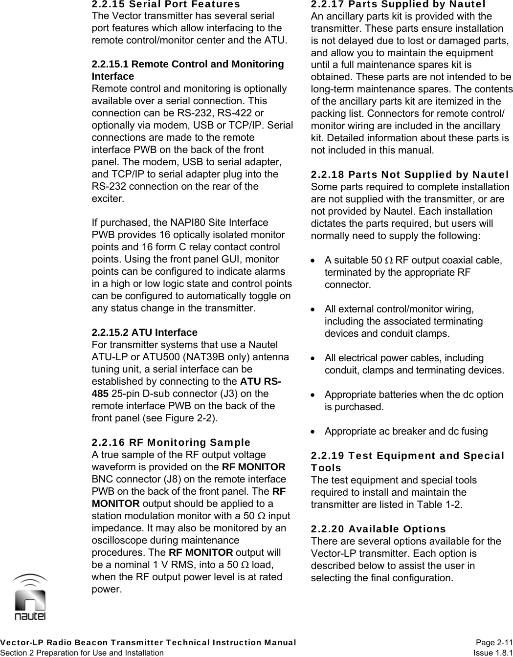   Vector-LP Radio Beacon Transmitter Technical Instruction Manual Page 2-11 Section 2 Preparation for Use and Installation  Issue 1.8.1 2.2.15 Serial Port Features The Vector transmitter has several serial port features which allow interfacing to the remote control/monitor center and the ATU.  2.2.15.1 Remote Control and Monitoring Interface Remote control and monitoring is optionally available over a serial connection. This connection can be RS-232, RS-422 or optionally via modem, USB or TCP/IP. Serial connections are made to the remote interface PWB on the back of the front panel. The modem, USB to serial adapter, and TCP/IP to serial adapter plug into the RS-232 connection on the rear of the exciter.  If purchased, the NAPI80 Site Interface PWB provides 16 optically isolated monitor points and 16 form C relay contact control points. Using the front panel GUI, monitor points can be configured to indicate alarms in a high or low logic state and control points can be configured to automatically toggle on any status change in the transmitter.  2.2.15.2 ATU Interface For transmitter systems that use a Nautel ATU-LP or ATU500 (NAT39B only) antenna tuning unit, a serial interface can be established by connecting to the ATU RS-485 25-pin D-sub connector (J3) on the remote interface PWB on the back of the front panel (see Figure 2-2).  2.2.16 RF Monitoring Sample A true sample of the RF output voltage waveform is provided on the RF MONITOR BNC connector (J8) on the remote interface PWB on the back of the front panel. The RF MONITOR output should be applied to a station modulation monitor with a 50  input impedance. It may also be monitored by an oscilloscope during maintenance procedures. The RF MONITOR output will be a nominal 1 V RMS, into a 50  load, when the RF output power level is at rated power.  2.2.17 Parts Supplied by Nautel An ancillary parts kit is provided with the transmitter. These parts ensure installation is not delayed due to lost or damaged parts, and allow you to maintain the equipment until a full maintenance spares kit is obtained. These parts are not intended to be long-term maintenance spares. The contents of the ancillary parts kit are itemized in the packing list. Connectors for remote control/ monitor wiring are included in the ancillary kit. Detailed information about these parts is not included in this manual.  2.2.18 Parts Not Supplied by Nautel Some parts required to complete installation are not supplied with the transmitter, or are not provided by Nautel. Each installation dictates the parts required, but users will normally need to supply the following:    A suitable 50  RF output coaxial cable, terminated by the appropriate RF connector.    All external control/monitor wiring, including the associated terminating devices and conduit clamps.    All electrical power cables, including conduit, clamps and terminating devices.    Appropriate batteries when the dc option is purchased.    Appropriate ac breaker and dc fusing  2.2.19 Test Equipment and Special Tools The test equipment and special tools required to install and maintain the transmitter are listed in Table 1-2.  2.2.20 Available Options There are several options available for the Vector-LP transmitter. Each option is described below to assist the user in selecting the final configuration.  