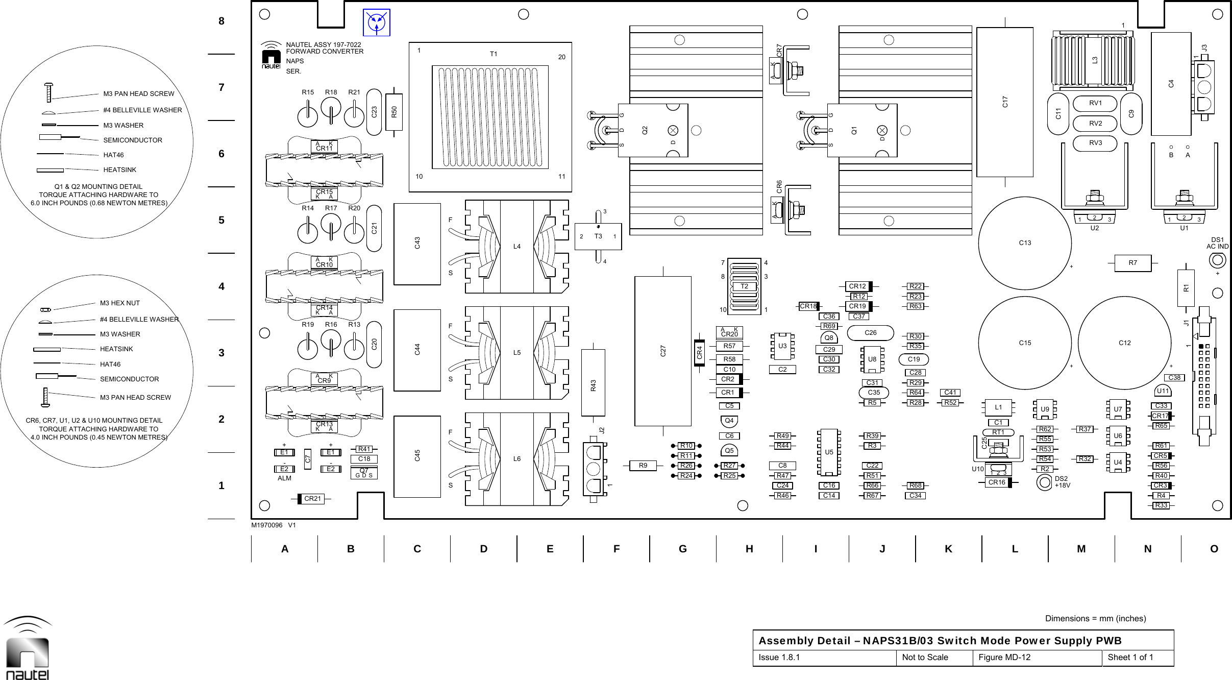  Dimensions = mm (inches) Assembly Detail – NAPS31B/03 Switch Mode Power Supply PWB Issue 1.8.1  Not to Scale  Figure MD-12  Sheet 1 of 1   C20 C23C21R50C18C14C30Q8C36C34C28C19R30R23RT1R32R4R40CR5SDGQ7R41R16 R13R18 R21R24R26R10C10C16C29C32R69R68R28R29R64R35R63R22CR16U10231C1L1C25R37C11R33R56CR3U11C33R65R61C9R17 R20R43C27CR4R117810431T2KACR6 CR7KAU5C38+DS11J2CR21 R46 R67R47 R51R25R39C6 R49CR1 C35CR2R58C37R12R54R55CR17C41AKCR13AKCR14R19CR10AKAKCR15CR11AKR15C8 C22C24R27R66R9C5R44Q4C31R3R5C2CR18 CR19C26R57 U3CR20AKCR12DS2R2R53R52U7U9R62R7RV1C44 C43L4L5R14CR9AKC7E1E2Q5U8Q1GDSD+C12+C13+C15U4U6R131U2231U12C41L3RV2RV3C45L6110 1120T1C1734T321E1E2Q2GDSD1J11J3BCEFHI KLNOSEMICONDUCTORM3 WASHERHAT46HAT46M3 HEX NUTHEATSINKHEATSINKM3 WASHER1234678AM1970096   V1D G JM54.0 INCH POUNDS (0.45 NEWTON METRES)CR6, CR7, U1, U2 &amp; U10 MOUNTING DETAILM3 PAN HEAD SCREW#4 BELLEVILLE WASHERTORQUE ATTACHING HARDWARE TOSEMICONDUCTORM3 PAN HEAD SCREWTORQUE ATTACHING HARDWARE TO6.0 INCH POUNDS (0.68 NEWTON METRES)Q1 &amp; Q2 MOUNTING DETAIL#4 BELLEVILLE WASHERNAPSFSSFBASER.-+SFALM-++18VAC INDNAUTEL ASSY 197-7022FORWARD CONVERTER