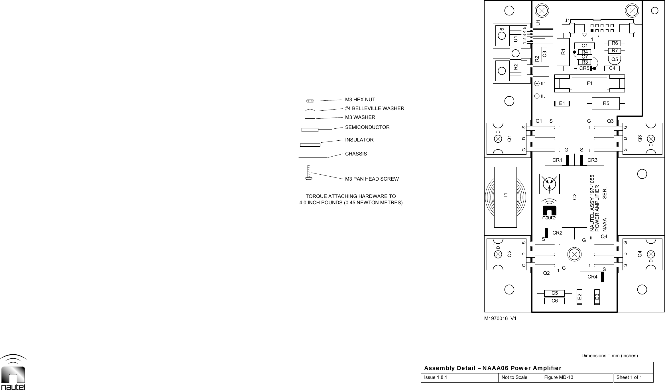  Dimensions = mm (inches) Assembly Detail – NAAA06 Power Amplifier Issue 1.8.1  Not to Scale  Figure MD-13  Sheet 1 of 1  U1Q1 Q3Q4Q2R2GDSDQ1GDSDQ2GDSDQ4GDSDQ3T1321456U1R2C1CR1CR2CR3CR4CR5E1E31J1Q5C6C5C4F1R5R6R7C2C3R1E2R4R3C7M1970016  V1M3 PAN HEAD SCREW4.0 INCH POUNDS (0.45 NEWTON METRES)TORQUE ATTACHING HARDWARE TOINSULATORSEMICONDUCTORCHASSISM3 HEX NUTM3 WASHER#4 BELLEVILLE WASHERSGGSGSGNAUTEL ASSY 197-1055POWER AMPLIFIERSER.SNAAA