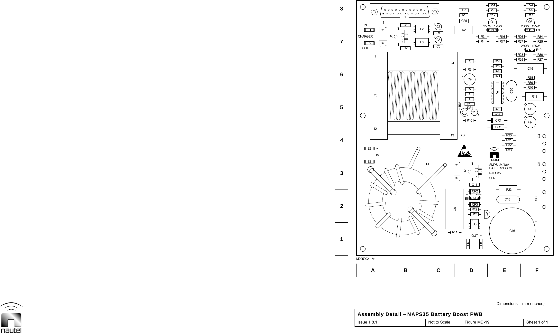  Dimensions = mm (inches) Assembly Detail – NAPS35 Battery Boost PWB Issue 1.8.1  Not to Scale  Figure MD-19  Sheet 1 of 1     C6+C3C11R3C12R40R38C17R24E4E2C2+C5C4E8R12Q2+C131E7R4Q1Q7R39C201E91E10R26R27R28R29Q3R25E3E1C1C8U3Q6R11CR3R32R30CR5C14C10R8R21R19R1R14E61E5R13CR2R3323415U2R31R10 CR4R22+C9U4R20R6R7R9L3 R17R16R18R5C7 R15CR1CR6 Q5R35R34R37R36DS1L223415U1R2Q4C15R23R411J1C19+C161213124L1B C EF1234678AM2050021  V1D5ININL4-250W250W125W125W-+OUTCHARGER+15VOUT ++48VNAPS35250W 125WSER.+24VSMPS, 24/48VBATTERY BOOST