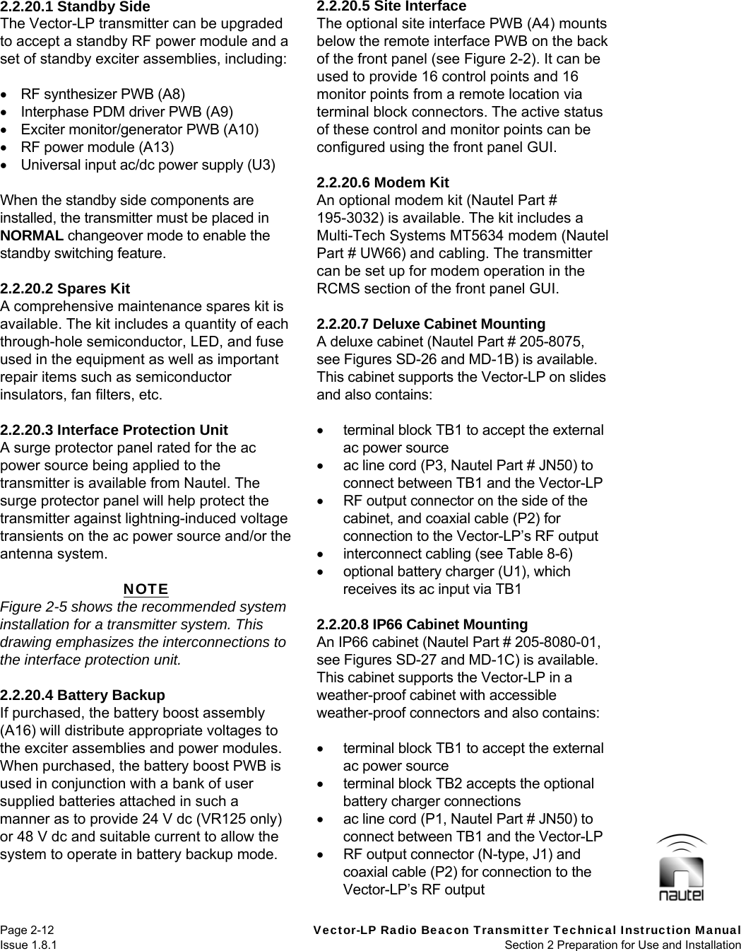   Page 2-12  Vector-LP Radio Beacon Transmitter Technical Instruction Manual Issue 1.8.1  Section 2 Preparation for Use and Installation  2.2.20.1 Standby Side The Vector-LP transmitter can be upgraded to accept a standby RF power module and a set of standby exciter assemblies, including:    RF synthesizer PWB (A8)   Interphase PDM driver PWB (A9)   Exciter monitor/generator PWB (A10)   RF power module (A13)   Universal input ac/dc power supply (U3)  When the standby side components are installed, the transmitter must be placed in NORMAL changeover mode to enable the standby switching feature.  2.2.20.2 Spares Kit A comprehensive maintenance spares kit is available. The kit includes a quantity of each through-hole semiconductor, LED, and fuse used in the equipment as well as important repair items such as semiconductor insulators, fan filters, etc.  2.2.20.3 Interface Protection Unit A surge protector panel rated for the ac power source being applied to the transmitter is available from Nautel. The surge protector panel will help protect the transmitter against lightning-induced voltage transients on the ac power source and/or the antenna system.  NOTE Figure 2-5 shows the recommended system installation for a transmitter system. This drawing emphasizes the interconnections to the interface protection unit.  2.2.20.4 Battery Backup If purchased, the battery boost assembly (A16) will distribute appropriate voltages to the exciter assemblies and power modules. When purchased, the battery boost PWB is used in conjunction with a bank of user supplied batteries attached in such a manner as to provide 24 V dc (VR125 only) or 48 V dc and suitable current to allow the system to operate in battery backup mode.  2.2.20.5 Site Interface The optional site interface PWB (A4) mounts below the remote interface PWB on the back of the front panel (see Figure 2-2). It can be used to provide 16 control points and 16 monitor points from a remote location via terminal block connectors. The active status of these control and monitor points can be configured using the front panel GUI.  2.2.20.6 Modem Kit An optional modem kit (Nautel Part # 195-3032) is available. The kit includes a Multi-Tech Systems MT5634 modem (Nautel Part # UW66) and cabling. The transmitter can be set up for modem operation in the RCMS section of the front panel GUI.  2.2.20.7 Deluxe Cabinet Mounting A deluxe cabinet (Nautel Part # 205-8075, see Figures SD-26 and MD-1B) is available. This cabinet supports the Vector-LP on slides and also contains:    terminal block TB1 to accept the external ac power source   ac line cord (P3, Nautel Part # JN50) to connect between TB1 and the Vector-LP   RF output connector on the side of the cabinet, and coaxial cable (P2) for connection to the Vector-LP’s RF output   interconnect cabling (see Table 8-6)   optional battery charger (U1), which receives its ac input via TB1  2.2.20.8 IP66 Cabinet Mounting An IP66 cabinet (Nautel Part # 205-8080-01, see Figures SD-27 and MD-1C) is available. This cabinet supports the Vector-LP in a weather-proof cabinet with accessible weather-proof connectors and also contains:    terminal block TB1 to accept the external ac power source   terminal block TB2 accepts the optional battery charger connections   ac line cord (P1, Nautel Part # JN50) to connect between TB1 and the Vector-LP   RF output connector (N-type, J1) and coaxial cable (P2) for connection to the Vector-LP’s RF output 