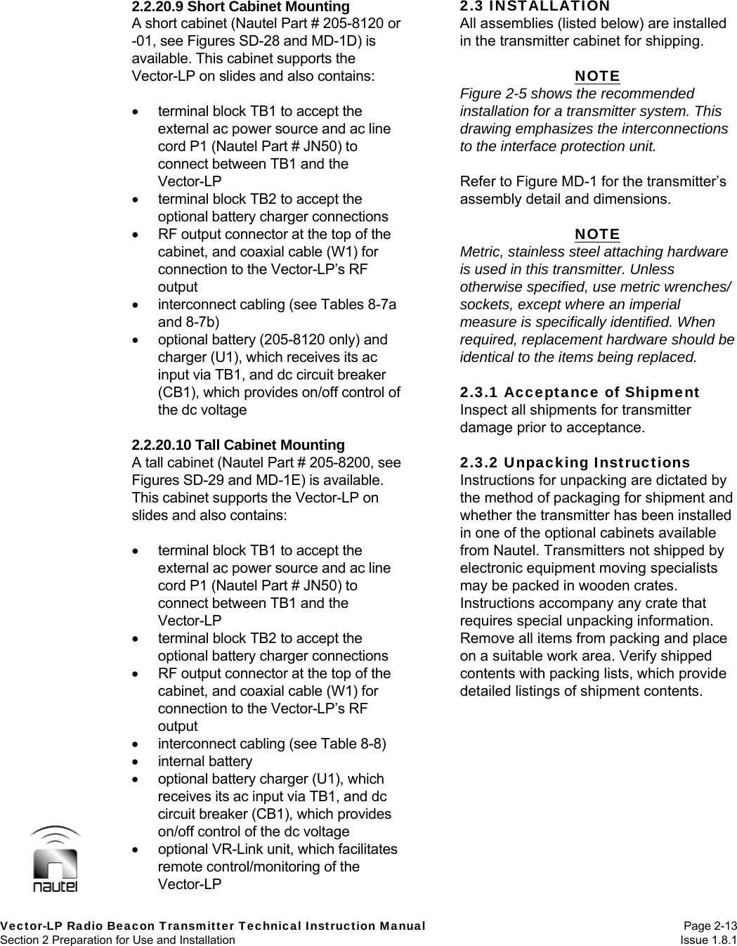   Vector-LP Radio Beacon Transmitter Technical Instruction Manual Page 2-13 Section 2 Preparation for Use and Installation  Issue 1.8.1 2.2.20.9 Short Cabinet Mounting A short cabinet (Nautel Part # 205-8120 or -01, see Figures SD-28 and MD-1D) is available. This cabinet supports the Vector-LP on slides and also contains:    terminal block TB1 to accept the external ac power source and ac line cord P1 (Nautel Part # JN50) to connect between TB1 and the Vector-LP   terminal block TB2 to accept the optional battery charger connections   RF output connector at the top of the cabinet, and coaxial cable (W1) for connection to the Vector-LP’s RF output   interconnect cabling (see Tables 8-7a and 8-7b)   optional battery (205-8120 only) and charger (U1), which receives its ac input via TB1, and dc circuit breaker (CB1), which provides on/off control of the dc voltage  2.2.20.10 Tall Cabinet Mounting A tall cabinet (Nautel Part # 205-8200, see Figures SD-29 and MD-1E) is available. This cabinet supports the Vector-LP on slides and also contains:    terminal block TB1 to accept the external ac power source and ac line cord P1 (Nautel Part # JN50) to connect between TB1 and the Vector-LP   terminal block TB2 to accept the optional battery charger connections   RF output connector at the top of the cabinet, and coaxial cable (W1) for connection to the Vector-LP’s RF output   interconnect cabling (see Table 8-8)  internal battery   optional battery charger (U1), which receives its ac input via TB1, and dc circuit breaker (CB1), which provides on/off control of the dc voltage   optional VR-Link unit, which facilitates remote control/monitoring of the Vector-LP 2.3 INSTALLATION All assemblies (listed below) are installed in the transmitter cabinet for shipping.  NOTE Figure 2-5 shows the recommended installation for a transmitter system. This drawing emphasizes the interconnections to the interface protection unit.  Refer to Figure MD-1 for the transmitter’s assembly detail and dimensions.  NOTE Metric, stainless steel attaching hardware is used in this transmitter. Unless otherwise specified, use metric wrenches/ sockets, except where an imperial measure is specifically identified. When required, replacement hardware should be identical to the items being replaced.  2.3.1 Acceptance of Shipment Inspect all shipments for transmitter damage prior to acceptance.  2.3.2 Unpacking Instructions Instructions for unpacking are dictated by the method of packaging for shipment and whether the transmitter has been installed in one of the optional cabinets available from Nautel. Transmitters not shipped by electronic equipment moving specialists may be packed in wooden crates. Instructions accompany any crate that requires special unpacking information. Remove all items from packing and place on a suitable work area. Verify shipped contents with packing lists, which provide detailed listings of shipment contents. 