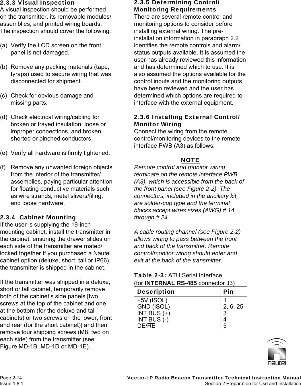   Page 2-14  Vector-LP Radio Beacon Transmitter Technical Instruction Manual Issue 1.8.1  Section 2 Preparation for Use and Installation  2.3.3 Visual Inspection A visual inspection should be performed on the transmitter, its removable modules/ assemblies, and printed wiring boards. The inspection should cover the following:  (a)  Verify the LCD screen on the front panel is not damaged.  (b)  Remove any packing materials (tape, tyraps) used to secure wiring that was disconnected for shipment.  (c)  Check for obvious damage and missing parts.  (d)  Check electrical wiring/cabling for broken or frayed insulation, loose or improper connections, and broken, shorted or pinched conductors.  (e)  Verify all hardware is firmly tightened.  (f)  Remove any unwanted foreign objects from the interior of the transmitter/ assemblies, paying particular attention for floating conductive materials such as wire strands, metal slivers/filing, and loose hardware.  2.3.4  Cabinet Mounting If the user is supplying the 19-inch mounting cabinet, install the transmitter in the cabinet, ensuring the drawer slides on each side of the transmitter are mated/ locked together.If you purchased a Nautel cabinet option (deluxe, short, tall or IP66), the transmitter is shipped in the cabinet.  If the transmitter was shipped in a deluxe, short or tall cabinet, temporarily remove both of the cabinet’s side panels [two screws at the top of the cabinet and one at the bottom (for the deluxe and tall cabinets) or two screws on the lower, front and rear (for the short cabinet)] and then remove four shipping screws (M8, two on each side) from the transmitter (see Figure MD-1B, MD-1D or MD-1E).  2.3.5 Determining Control/ Monitoring Requirements There are several remote control and monitoring options to consider before installing external wiring. The pre-installation information in paragraph 2.2 identifies the remote controls and alarm/ status outputs available. It is assumed the user has already reviewed this information and has determined which to use. It is also assumed the options available for the control inputs and the monitoring outputs have been reviewed and the user has determined which options are required to interface with the external equipment.  2.3.6 Installing External Control/ Monitor Wiring Connect the wiring from the remote control/monitoring devices to the remote interface PWB (A3) as follows:  NOTE Remote control and monitor wiring terminate on the remote interface PWB (A3), which is accessible from the back of the front panel (see Figure 2-2). The connectors, included in the ancillary kit, are solder-cup type and the terminal blocks accept wires sizes (AWG) # 14 through # 24.  A cable routing channel (see Figure 2-2) allows wiring to pass between the front and back of the transmitter. Remote control/monitor wiring should enter and exit at the back of the transmitter.  Table 2-3: ATU Serial Interface (for INTERNAL RS-485 connector J3) Description Pin +5V (ISOL)1GND (ISOL)2, 6, 25 INT BUS (+)3INT BUS (-)4DE/RE 5  