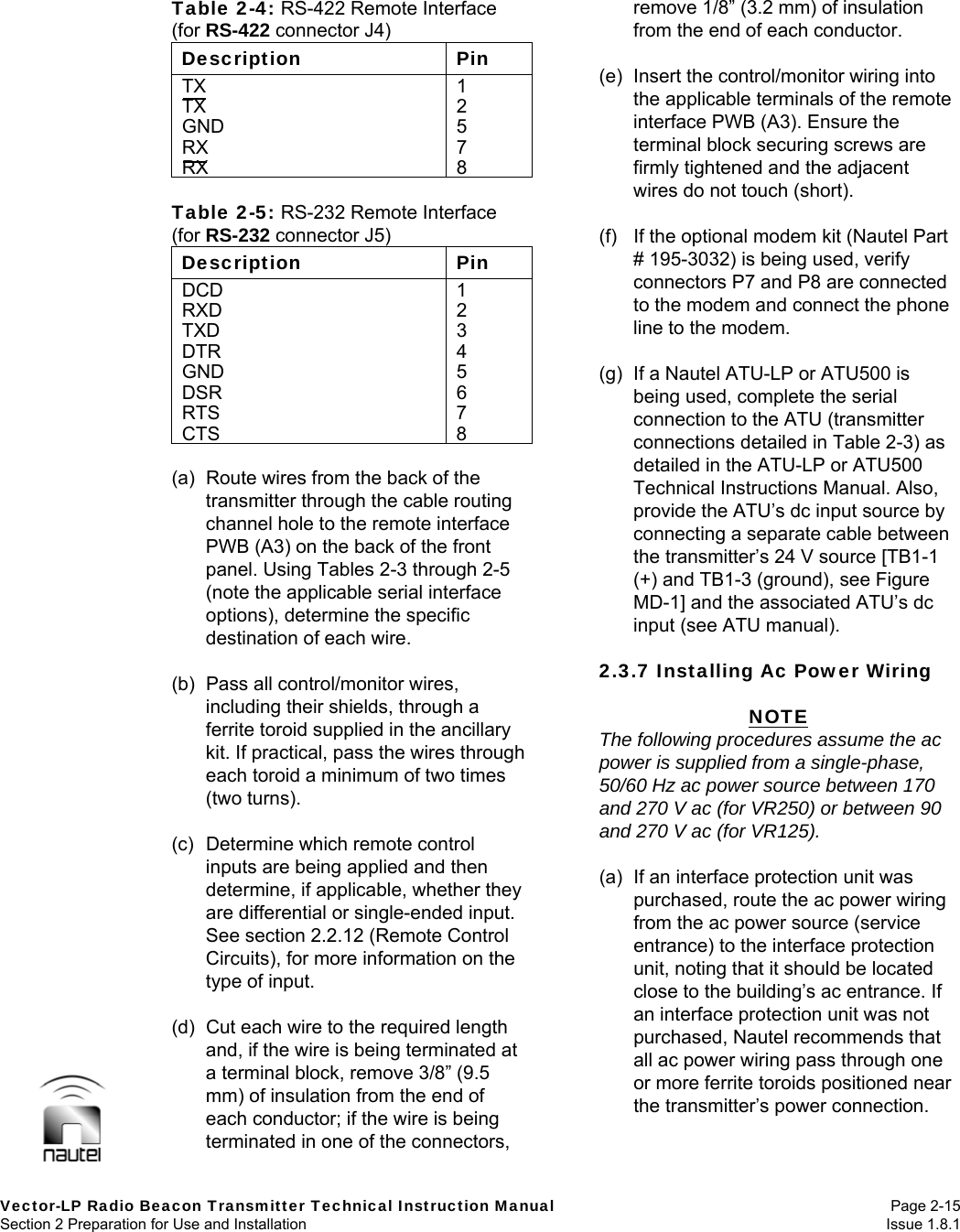   Vector-LP Radio Beacon Transmitter Technical Instruction Manual Page 2-15 Section 2 Preparation for Use and Installation  Issue 1.8.1 Table 2-4: RS-422 Remote Interface (for RS-422 connector J4) Description Pin TX 1TX 2GND 5RX 7RX 8 Table 2-5: RS-232 Remote Interface (for RS-232 connector J5) Description Pin DCD 1RXD 2TXD 3DTR 4GND 5DSR 6RTS 7CTS 8 (a)  Route wires from the back of the transmitter through the cable routing channel hole to the remote interface PWB (A3) on the back of the front panel. Using Tables 2-3 through 2-5 (note the applicable serial interface options), determine the specific destination of each wire.  (b)  Pass all control/monitor wires, including their shields, through a ferrite toroid supplied in the ancillary kit. If practical, pass the wires through each toroid a minimum of two times (two turns).  (c)  Determine which remote control inputs are being applied and then determine, if applicable, whether they are differential or single-ended input. See section 2.2.12 (Remote Control Circuits), for more information on the type of input.  (d)  Cut each wire to the required length and, if the wire is being terminated at a terminal block, remove 3/8” (9.5 mm) of insulation from the end of each conductor; if the wire is being terminated in one of the connectors, remove 1/8” (3.2 mm) of insulation from the end of each conductor.  (e)  Insert the control/monitor wiring into the applicable terminals of the remote interface PWB (A3). Ensure the terminal block securing screws are firmly tightened and the adjacent wires do not touch (short).  (f)  If the optional modem kit (Nautel Part # 195-3032) is being used, verify connectors P7 and P8 are connected to the modem and connect the phone line to the modem.  (g)  If a Nautel ATU-LP or ATU500 is being used, complete the serial connection to the ATU (transmitter connections detailed in Table 2-3) as detailed in the ATU-LP or ATU500 Technical Instructions Manual. Also, provide the ATU’s dc input source by connecting a separate cable between the transmitter’s 24 V source [TB1-1 (+) and TB1-3 (ground), see Figure MD-1] and the associated ATU’s dc input (see ATU manual).  2.3.7 Installing Ac Power Wiring  NOTE The following procedures assume the ac power is supplied from a single-phase, 50/60 Hz ac power source between 170 and 270 V ac (for VR250) or between 90 and 270 V ac (for VR125).  (a)  If an interface protection unit was purchased, route the ac power wiring from the ac power source (service entrance) to the interface protection unit, noting that it should be located close to the building’s ac entrance. If an interface protection unit was not purchased, Nautel recommends that all ac power wiring pass through one or more ferrite toroids positioned near the transmitter’s power connection.   