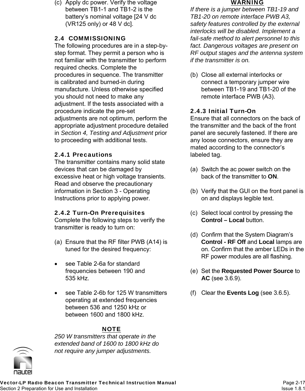   Vector-LP Radio Beacon Transmitter Technical Instruction Manual Page 2-17 Section 2 Preparation for Use and Installation  Issue 1.8.1 (c)  Apply dc power. Verify the voltage between TB1-1 and TB1-2 is the battery’s nominal voltage [24 V dc (VR125 only) or 48 V dc].  2.4  COMMISSIONING The following procedures are in a step-by-step format. They permit a person who is not familiar with the transmitter to perform required checks. Complete the procedures in sequence. The transmitter is calibrated and burned-in during manufacture. Unless otherwise specified you should not need to make any adjustment. If the tests associated with a procedure indicate the pre-set adjustments are not optimum, perform the appropriate adjustment procedure detailed in Section 4, Testing and Adjustment prior to proceeding with additional tests.  2.4.1 Precautions The transmitter contains many solid state devices that can be damaged by excessive heat or high voltage transients. Read and observe the precautionary information in Section 3 - Operating Instructions prior to applying power.  2.4.2 Turn-On Prerequisites Complete the following steps to verify the transmitter is ready to turn on:  (a)  Ensure that the RF filter PWB (A14) is tuned for the desired frequency:    see Table 2-6a for standard frequencies between 190 and 535 kHz.    see Table 2-6b for 125 W transmitters operating at extended frequencies between 536 and 1250 kHz or between 1600 and 1800 kHz.  NOTE 250 W transmitters that operate in the extended band of 1600 to 1800 kHz do not require any jumper adjustments. WARNING If there is a jumper between TB1-19 and TB1-20 on remote interface PWB A3, safety features controlled by the external interlocks will be disabled. Implement a fail-safe method to alert personnel to this fact. Dangerous voltages are present on RF output stages and the antenna system if the transmitter is on.  (b)  Close all external interlocks or connect a temporary jumper wire between TB1-19 and TB1-20 of the remote interface PWB (A3).  2.4.3 Initial Turn-On Ensure that all connectors on the back of the transmitter and the back of the front panel are securely fastened. If there are any loose connectors, ensure they are mated according to the connector’s labeled tag.  (a)  Switch the ac power switch on the back of the transmitter to ON.  (b)  Verify that the GUI on the front panel is on and displays legible text.  (c)  Select local control by pressing the Control – Local button.  (d)  Confirm that the System Diagram’s Control - RF Off and Local lamps are on. Confirm that the amber LEDs in the RF power modules are all flashing.  (e) Set the Requested Power Source to AC (see 3.6.9).  (f) Clear the Events Log (see 3.6.5).  