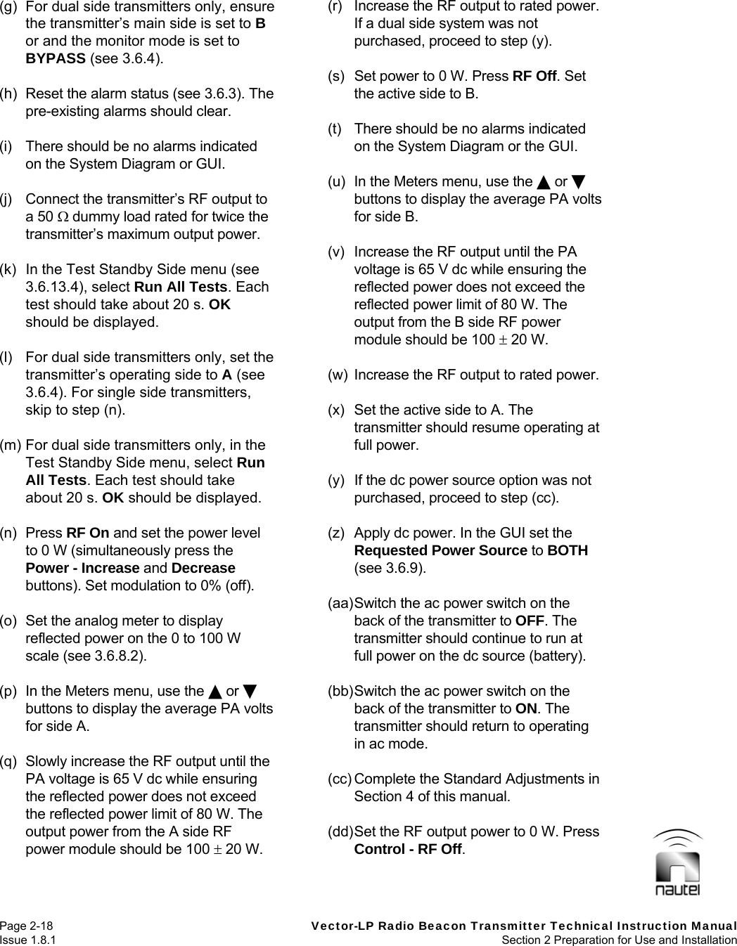   Page 2-18  Vector-LP Radio Beacon Transmitter Technical Instruction Manual Issue 1.8.1  Section 2 Preparation for Use and Installation  (g)  For dual side transmitters only, ensure the transmitter’s main side is set to B or and the monitor mode is set to BYPASS (see 3.6.4).   (h)  Reset the alarm status (see 3.6.3). The pre-existing alarms should clear.  (i)  There should be no alarms indicated on the System Diagram or GUI.  (j)  Connect the transmitter’s RF output to a 50  dummy load rated for twice the transmitter’s maximum output power.  (k)  In the Test Standby Side menu (see 3.6.13.4), select Run All Tests. Each test should take about 20 s. OK should be displayed.  (l)  For dual side transmitters only, set the transmitter’s operating side to A (see 3.6.4). For single side transmitters, skip to step (n).  (m) For dual side transmitters only, in the Test Standby Side menu, select Run All Tests. Each test should take about 20 s. OK should be displayed.  (n) Press RF On and set the power level to 0 W (simultaneously press the Power - Increase and Decrease buttons). Set modulation to 0% (off).  (o)  Set the analog meter to display reflected power on the 0 to 100 W scale (see 3.6.8.2).  (p)  In the Meters menu, use the  or  buttons to display the average PA volts for side A.  (q)  Slowly increase the RF output until the PA voltage is 65 V dc while ensuring the reflected power does not exceed the reflected power limit of 80 W. The output power from the A side RF power module should be 100  20 W.  (r)  Increase the RF output to rated power. If a dual side system was not purchased, proceed to step (y).  (s)  Set power to 0 W. Press RF Off. Set the active side to B.  (t)  There should be no alarms indicated on the System Diagram or the GUI.  (u)  In the Meters menu, use the  or  buttons to display the average PA volts for side B.  (v)  Increase the RF output until the PA voltage is 65 V dc while ensuring the reflected power does not exceed the reflected power limit of 80 W. The output from the B side RF power module should be 100  20 W.  (w)  Increase the RF output to rated power.  (x)  Set the active side to A. The transmitter should resume operating at full power.  (y)  If the dc power source option was not purchased, proceed to step (cc).  (z)  Apply dc power. In the GUI set the Requested Power Source to BOTH (see 3.6.9).  (aa) Switch the ac power switch on the back of the transmitter to OFF. The transmitter should continue to run at full power on the dc source (battery).  (bb) Switch the ac power switch on the back of the transmitter to ON. The transmitter should return to operating in ac mode.  (cc) Complete the Standard Adjustments in Section 4 of this manual.  (dd) Set the RF output power to 0 W. Press Control - RF Off.  