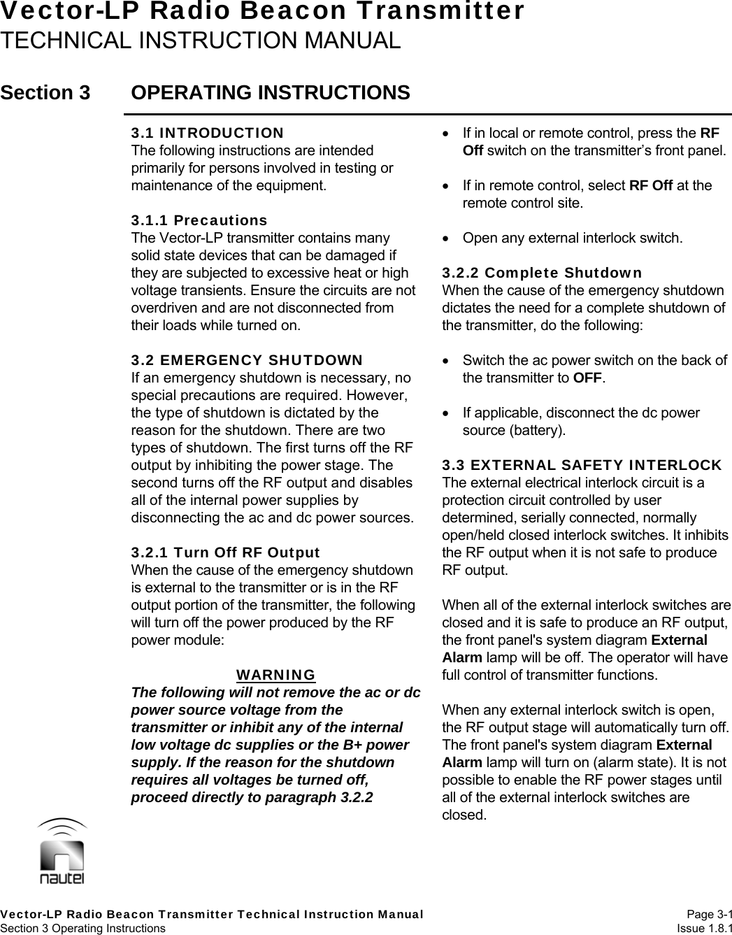   Vector-LP Radio Beacon Transmitter Technical Instruction Manual Page 3-1 Section 3 Operating Instructions  Issue 1.8.1 Vector-LP Radio Beacon Transmitter TECHNICAL INSTRUCTION MANUAL  Section 3  OPERATING INSTRUCTIONS  3.1 INTRODUCTION The following instructions are intended primarily for persons involved in testing or maintenance of the equipment.  3.1.1 Precautions The Vector-LP transmitter contains many solid state devices that can be damaged if they are subjected to excessive heat or high voltage transients. Ensure the circuits are not overdriven and are not disconnected from their loads while turned on.  3.2 EMERGENCY SHUTDOWN If an emergency shutdown is necessary, no special precautions are required. However, the type of shutdown is dictated by the reason for the shutdown. There are two types of shutdown. The first turns off the RF output by inhibiting the power stage. The second turns off the RF output and disables all of the internal power supplies by disconnecting the ac and dc power sources.  3.2.1 Turn Off RF Output When the cause of the emergency shutdown is external to the transmitter or is in the RF output portion of the transmitter, the following will turn off the power produced by the RF power module:  WARNING The following will not remove the ac or dc power source voltage from the transmitter or inhibit any of the internal low voltage dc supplies or the B+ power supply. If the reason for the shutdown requires all voltages be turned off, proceed directly to paragraph 3.2.2    If in local or remote control, press the RF Off switch on the transmitter’s front panel.    If in remote control, select RF Off at the remote control site.     Open any external interlock switch.  3.2.2 Complete Shutdown When the cause of the emergency shutdown dictates the need for a complete shutdown of the transmitter, do the following:    Switch the ac power switch on the back of the transmitter to OFF.   If applicable, disconnect the dc power source (battery).  3.3 EXTERNAL SAFETY INTERLOCK The external electrical interlock circuit is a protection circuit controlled by user determined, serially connected, normally open/held closed interlock switches. It inhibits the RF output when it is not safe to produce RF output.  When all of the external interlock switches are closed and it is safe to produce an RF output, the front panel&apos;s system diagram External Alarm lamp will be off. The operator will have full control of transmitter functions.  When any external interlock switch is open, the RF output stage will automatically turn off. The front panel&apos;s system diagram External Alarm lamp will turn on (alarm state). It is not possible to enable the RF power stages until all of the external interlock switches are closed. 