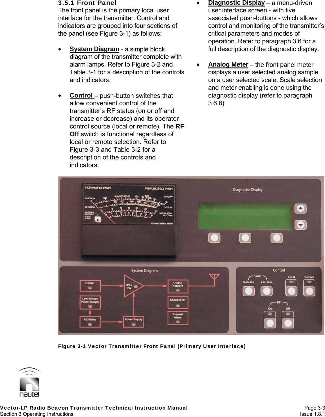   Vector-LP Radio Beacon Transmitter Technical Instruction Manual Page 3-3 Section 3 Operating Instructions  Issue 1.8.1 3.5.1 Front Panel The front panel is the primary local user interface for the transmitter. Control and indicators are grouped into four sections of the panel (see Figure 3-1) as follows:   System Diagram - a simple block diagram of the transmitter complete with alarm lamps. Refer to Figure 3-2 and Table 3-1 for a description of the controls and indicators.   Control – push-button switches that allow convenient control of the transmitter’s RF status (on or off and increase or decrease) and its operator control source (local or remote). The RF Off switch is functional regardless of local or remote selection. Refer to Figure 3-3 and Table 3-2 for a description of the controls and indicators.  Diagnostic Display – a menu-driven user interface screen - with five associated push-buttons - which allows control and monitoring of the transmitter’s critical parameters and modes of operation. Refer to paragraph 3.6 for a full description of the diagnostic display.   Analog Meter – the front panel meter displays a user selected analog sample on a user selected scale. Scale selection and meter enabling is done using the diagnostic display (refer to paragraph 3.6.8).     Figure 3-1 Vector Transmitter Front Panel (Primary User Interface) 