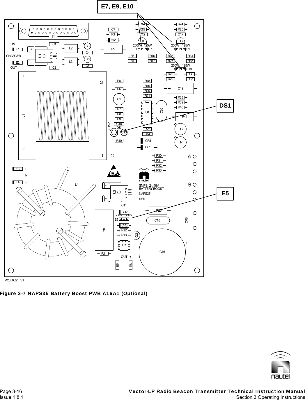   Page 3-16  Vector-LP Radio Beacon Transmitter Technical Instruction Manual Issue 1.8.1  Section 3 Operating Instructions   Figure 3-7 NAPS35 Battery Boost PWB A16A1 (Optional) C6+C3C11R3C12R40R38C17R24E4E2C2+C5C4E8R12Q2+C131E7R4Q1Q7R39C201E91E10R26R27R28R29Q3R25E3E1C1C8U3Q6R11CR3R32R30CR5C14C10R8R21R19R1R14E61E5R13CR2R3323415U2R31R10 CR4R22+C9U4R20R6R7R9L3 R17R16R18R5C7 R15CR1CR6 Q5R35R34R37R36DS1L223415U1R2Q4C15R23R411J1C19+C161213124L1M2050021  V1ININL4-250W250W125W125W-+OUTCHARGER+ 15VOUT ++ 48VNAPS35250W 125WSER.+ 24VSMPS, 24/48VBATTERY BOOSTE7, E9, E10 DS1E5 