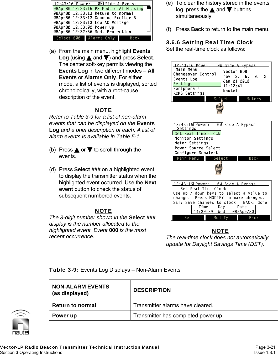   Vector-LP Radio Beacon Transmitter Technical Instruction Manual Page 3-21 Section 3 Operating Instructions  Issue 1.8.1  (a)  From the main menu, highlight Events Log (using  and ) and press Select. The center soft-key permits viewing the Events Log in two different modes – All Events or Alarms Only. For either mode, a list of events is displayed, sorted chronologically, with a root-cause description of the event.  NOTE Refer to Table 3-9 for a list of non-alarm events that can be displayed on the Events Log and a brief description of each. A list of alarm events is available in Table 5-1.  (b) Press  or  to scroll through the events.  (d) Press Select ### on a highlighted event to display the transmitter status when the highlighted event occurred. Use the Next event button to check the status of subsequent numbered events.  NOTE The 3-digit number shown in the Select ### display is the number allocated to the highlighted event. Event 000 is the most recent occurrence.  (e)  To clear the history stored in the events log, press the  and  buttons simultaneously.  (f) Press Back to return to the main menu.  3.6.6 Setting Real Time Clock Set the real-time clock as follows:   NOTE The real-time clock does not automatically update for Daylight Savings Time (DST).    Table 3-9: Events Log Displays – Non-Alarm Events  NON-ALARM EVENTS (as displayed)  DESCRIPTION Return to normal  Transmitter alarms have cleared. Power up  Transmitter has completed power up. 12:43:16 Power:   0W Side A Bypass08Apr80 12:33:15 PS Module A1 Missing08Apr80 12:33:13 Return to normal08Apr80 12:33:13 Command Exciter B08Apr80 12:33:13 Low AC Voltage08Apr80 12:33:02 Power Up08Apr80 12:32:56 Mod. ProtectionSelect 000 Alarms Only Back12:43:16 Power:   0W Side A Bypass12:43:16 Power:   0W Side A Bypass08Apr80 12:33:15 PS Module A1 Missing08Apr80 12:33:13 Return to normal08Apr80 12:33:13 Command Exciter B08Apr80 12:33:13 Low AC Voltage08Apr80 12:33:02 Power Up08Apr80 12:32:56 Mod. ProtectionSelect 000 Alarms Only BackSelect Meters12:43:16 Power:   0W Side A BypassMain MenuChangeover ControlEvents LogSettingsPeripheralsRCMS SettingsVector NDBrev  2.  6.  0.  2Jan 21 201011:22:41NautelSelect Meters12:43:16 Power:   0W Side A Bypass12:43:16 Power:   0W Side A BypassMain MenuChangeover ControlEvents LogSettingsPeripheralsRCMS SettingsVector NDBrev  2.  6.  0.  2Jan 21 201011:22:41NautelMain Menu Select Back12:43:16 Power:   0W Side A BypassSettingsSet Real Time ClockMonitor SettingsMeter SettingsPower Source SelectConfigure SonalertMain Menu Select Back12:43:16 Power:   0W Side A Bypass12:43:16 Power:   0W Side A BypassSettingsSet Real Time ClockMonitor SettingsMeter SettingsPower Source SelectConfigure SonalertSet Real Time ClockUse up / down keys to select a value to change.  Press MODIFY to make changes. SET: Save changes to clock   BACK: doneSet Modify Back12:43:16 Power:   0W Side A BypassTime    Day     Date14:30:29  Wed   08/Apr/80Set Real Time ClockUse up / down keys to select a value to change.  Press MODIFY to make changes. SET: Save changes to clock   BACK: doneSet Modify Back12:43:16 Power:   0W Side A Bypass12:43:16 Power:   0W Side A BypassTime    Day     Date14:30:29  Wed   08/Apr/80