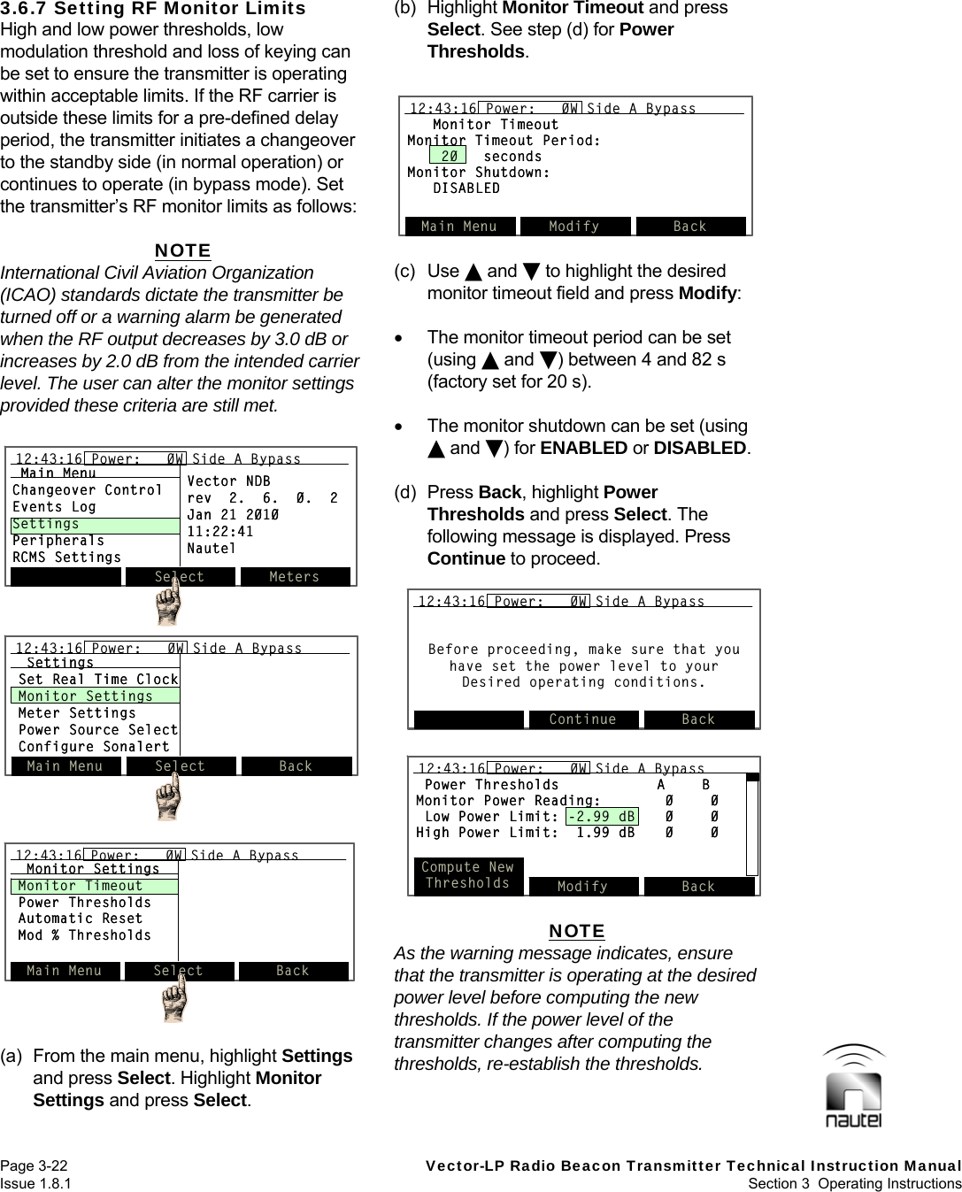   Page 3-22  Vector-LP Radio Beacon Transmitter Technical Instruction Manual Issue 1.8.1  Section 3  Operating Instructions  Monitor TimeoutMonitor Timeout Period:20   secondsMonitor Shutdown:DISABLEDMain Menu Modify Back12:43:16 Power:   0W Side A BypassMonitor TimeoutMonitor Timeout Period:20   secondsMonitor Shutdown:DISABLEDMain Menu Modify Back12:43:16 Power:   0W Side A Bypass12:43:16 Power:   0W Side A Bypass3.6.7 Setting RF Monitor Limits High and low power thresholds, low modulation threshold and loss of keying can be set to ensure the transmitter is operating within acceptable limits. If the RF carrier is outside these limits for a pre-defined delay period, the transmitter initiates a changeover to the standby side (in normal operation) or continues to operate (in bypass mode). Set the transmitter’s RF monitor limits as follows:  NOTE International Civil Aviation Organization (ICAO) standards dictate the transmitter be turned off or a warning alarm be generated when the RF output decreases by 3.0 dB or increases by 2.0 dB from the intended carrier level. The user can alter the monitor settings provided these criteria are still met.   (a)  From the main menu, highlight Settings and press Select. Highlight Monitor Settings and press Select.  (b) Highlight Monitor Timeout and press Select. See step (d) for Power Thresholds.   (c) Use  and  to highlight the desired monitor timeout field and press Modify:    The monitor timeout period can be set (using  and ) between 4 and 82 s (factory set for 20 s).    The monitor shutdown can be set (using  and ) for ENABLED or DISABLED.  (d) Press Back, highlight Power Thresholds and press Select. The following message is displayed. Press Continue to proceed.  NOTE As the warning message indicates, ensure that the transmitter is operating at the desired power level before computing the new thresholds. If the power level of the transmitter changes after computing the thresholds, re-establish the thresholds.  Before proceeding, make sure that you have set the power level to your Desired operating conditions.Continue Back12:43:16 Power:   0W Side A BypassBefore proceeding, make sure that you have set the power level to your Desired operating conditions.Continue Back12:43:16 Power:   0W Side A Bypass12:43:16 Power:   0W Side A BypassPower Thresholds A BMonitor Power Reading: 0 0Low Power Limit: -2.99 dB 0 0High Power Limit:  1.99 dB 0 0Compute NewThresholds Modify Back12:43:16 Power:   0W Side A BypassPower Thresholds A BMonitor Power Reading: 0 0Low Power Limit: -2.99 dB 0 0High Power Limit:  1.99 dB 0 0Compute NewThresholds Modify Back12:43:16 Power:   0W Side A Bypass12:43:16 Power:   0W Side A BypassSelect Meters12:43:16 Power:   0W Side A BypassMain MenuChangeover ControlEvents LogSettingsPeripheralsRCMS SettingsVector NDBrev  2.  6.  0.  2Jan 21 201011:22:41NautelSelect Meters12:43:16 Power:   0W Side A Bypass12:43:16 Power:   0W Side A BypassMain MenuChangeover ControlEvents LogSettingsPeripheralsRCMS SettingsVector NDBrev  2.  6.  0.  2Jan 21 201011:22:41NautelMain Menu Select Back12:43:16 Power:   0W Side A BypassMonitor SettingsMonitor TimeoutPower ThresholdsAutomatic ResetMod % ThresholdsMain Menu Select Back12:43:16 Power:   0W Side A Bypass12:43:16 Power:   0W Side A BypassMonitor SettingsMonitor TimeoutPower ThresholdsAutomatic ResetMod % ThresholdsSettingsSet Real Time ClockMonitor SettingsMeter SettingsPower Source SelectConfigure SonalertMain Menu Select Back12:43:16 Power:   0W Side A BypassSettingsSet Real Time ClockMonitor SettingsMeter SettingsPower Source SelectConfigure SonalertMain Menu Select Back12:43:16 Power:   0W Side A Bypass12:43:16 Power:   0W Side A Bypass