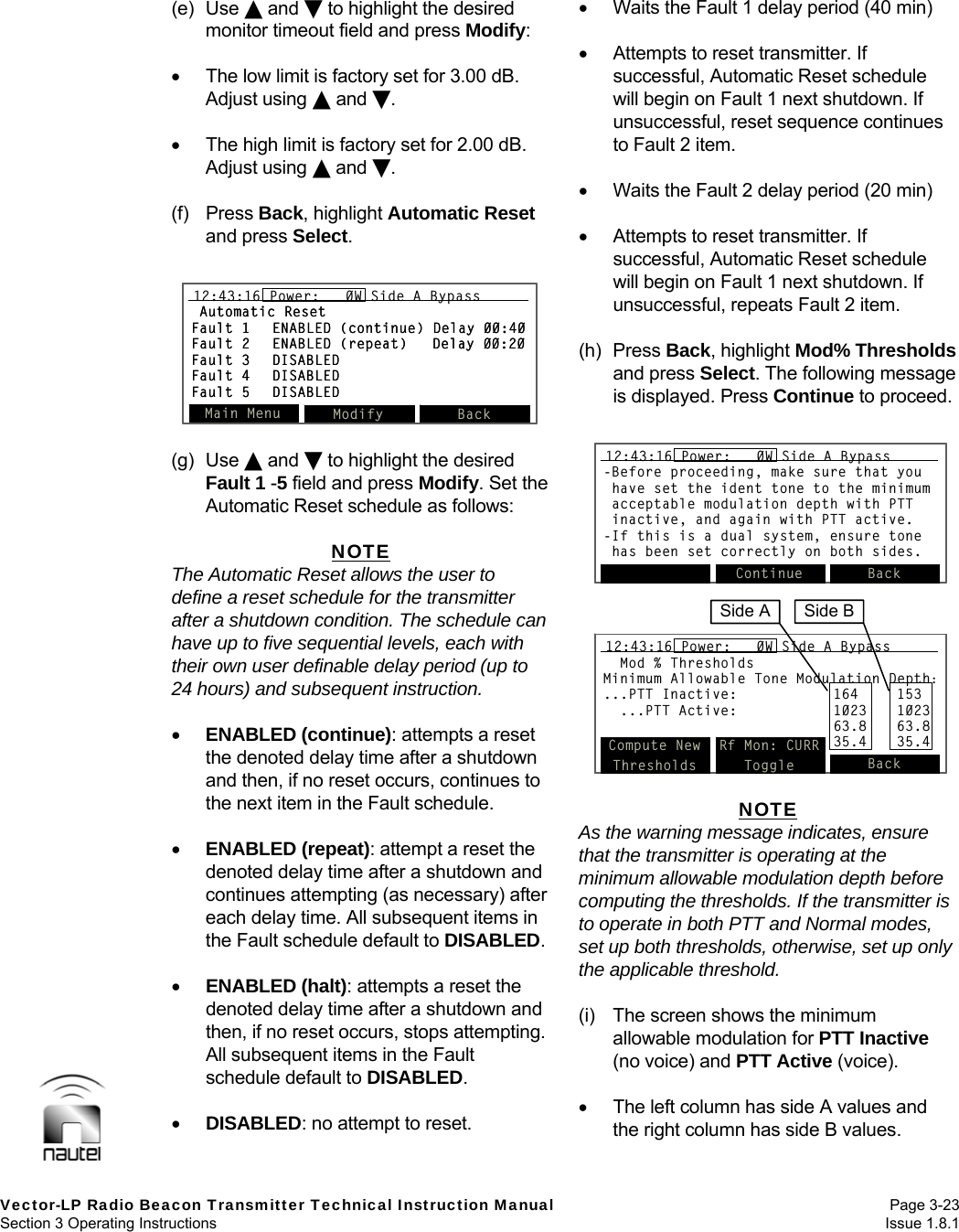   Vector-LP Radio Beacon Transmitter Technical Instruction Manual Page 3-23 Section 3 Operating Instructions  Issue 1.8.1 (e) Use  and  to highlight the desired monitor timeout field and press Modify:    The low limit is factory set for 3.00 dB. Adjust using  and .    The high limit is factory set for 2.00 dB. Adjust using  and .  (f) Press Back, highlight Automatic Reset and press Select.   (g) Use  and  to highlight the desired Fault 1 -5 field and press Modify. Set the Automatic Reset schedule as follows:  NOTE The Automatic Reset allows the user to define a reset schedule for the transmitter after a shutdown condition. The schedule can have up to five sequential levels, each with their own user definable delay period (up to 24 hours) and subsequent instruction.   ENABLED (continue): attempts a reset the denoted delay time after a shutdown and then, if no reset occurs, continues to the next item in the Fault schedule.   ENABLED (repeat): attempt a reset the denoted delay time after a shutdown and continues attempting (as necessary) after each delay time. All subsequent items in the Fault schedule default to DISABLED.   ENABLED (halt): attempts a reset the denoted delay time after a shutdown and then, if no reset occurs, stops attempting. All subsequent items in the Fault schedule default to DISABLED.   DISABLED: no attempt to reset.    Waits the Fault 1 delay period (40 min)    Attempts to reset transmitter. If successful, Automatic Reset schedule will begin on Fault 1 next shutdown. If unsuccessful, reset sequence continues to Fault 2 item.    Waits the Fault 2 delay period (20 min)    Attempts to reset transmitter. If successful, Automatic Reset schedule will begin on Fault 1 next shutdown. If unsuccessful, repeats Fault 2 item.  (h) Press Back, highlight Mod% Thresholds and press Select. The following message is displayed. Press Continue to proceed.   NOTE As the warning message indicates, ensure that the transmitter is operating at the minimum allowable modulation depth before computing the thresholds. If the transmitter is to operate in both PTT and Normal modes, set up both thresholds, otherwise, set up only the applicable threshold.  (i)  The screen shows the minimum allowable modulation for PTT Inactive (no voice) and PTT Active (voice).    The left column has side A values and the right column has side B values. -Before proceeding, make sure that youhave set the ident tone to the minimumacceptable modulation depth with PTTinactive, and again with PTT active.-If this is a dual system, ensure tonehas been set correctly on both sides.Continue Back12:43:16 Power:   0W Side A Bypass-Before proceeding, make sure that youhave set the ident tone to the minimumacceptable modulation depth with PTTinactive, and again with PTT active.-If this is a dual system, ensure tonehas been set correctly on both sides.Continue Back12:43:16 Power:   0W Side A Bypass12:43:16 Power:   0W Side A BypassMod % ThresholdsMinimum Allowable Tone Modulation Depth:...PTT Inactive: 164 153...PTT Active: 1023 102363.8 63.835.4 35.4Compute NewThresholdsRf Mon: CURRToggle Back12:43:16 Power:   0W Side A BypassMod % ThresholdsMinimum Allowable Tone Modulation Depth:...PTT Inactive: 164 153...PTT Active: 1023 102363.8 63.835.4 35.4Compute NewThresholdsRf Mon: CURRToggle Back12:43:16 Power:   0W Side A BypassMod % ThresholdsMinimum Allowable Tone Modulation Depth:...PTT Inactive: 164 153...PTT Active: 1023 102363.8 63.835.4 35.4Compute NewThresholdsRf Mon: CURRToggle Back12:43:16 Power:   0W Side A BypassSide A  Side BMain Menu Modify Back12:43:16 Power:   0W Side A BypassAutomatic ResetFault 1 ENABLED (continue) Delay 00:40Fault 2 ENABLED (repeat) Delay 00:20Fault 3 DISABLEDFault 4 DISABLEDFault 5 DISABLEDMain Menu Modify Back12:43:16 Power:   0W Side A Bypass12:43:16 Power:   0W Side A BypassAutomatic ResetFault 1 ENABLED (continue) Delay 00:40Fault 2 ENABLED (repeat) Delay 00:20Fault 3 DISABLEDFault 4 DISABLEDFault 5 DISABLED