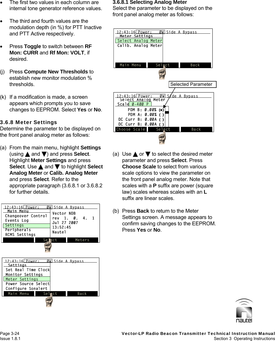   Page 3-24  Vector-LP Radio Beacon Transmitter Technical Instruction Manual Issue 1.8.1  Section 3  Operating Instructions    The first two values in each column are internal tone generator reference values.    The third and fourth values are the modulation depth (in %) for PTT Inactive and PTT Active respectively.   Press Toggle to switch between RF Mon: CURR and Rf Mon: VOLT, if desired.  (j) Press Compute New Thresholds to establish new monitor modulation % thresholds.  (k)  If a modification is made, a screen appears which prompts you to save changes to EEPROM. Select Yes or No.  3.6.8 Meter Settings Determine the parameter to be displayed on the front panel analog meter as follows:  (a)  From the main menu, highlight Settings (using  and ) and press Select. Highlight Meter Settings and press Select. Use  and  to highlight Select Analog Meter or Calib. Analog Meter and press Select. Refer to the appropriate paragraph (3.6.8.1 or 3.6.8.2 for further details.  3.6.8.1 Selecting Analog Meter Select the parameter to be displayed on the front panel analog meter as follows:   (a) Use  or  to select the desired meter parameter and press Select. Press Choose Scale to select from various scale options to view the parameter on the front panel analog meter. Note that scales with a P suffix are power (square law) scales whereas scales with an L suffix are linear scales.  (b) Press Back to return to the Meter Settings screen. A message appears to confirm saving changes to the EEPROM. Press Yes or No.    Select Meters12:43:16 Power:   0W Side A BypassMain MenuChangeover ControlEvents LogSettingsPeripheralsRCMS SettingsVector NDBrev  1.  0.  4.  1Jul 27 200713:52:45NautelSelect Meters12:43:16 Power:   0W Side A Bypass12:43:16 Power:   0W Side A BypassMain MenuChangeover ControlEvents LogSettingsPeripheralsRCMS SettingsVector NDBrev  1.  0.  4.  1Jul 27 200713:52:45NautelSettingsSet Real Time ClockMonitor SettingsMeter SettingsPower Source SelectConfigure SonalertMain Menu Select Back12:43:16 Power:   0W Side A BypassSettingsSet Real Time ClockMonitor SettingsMeter SettingsPower Source SelectConfigure SonalertMain Menu Select Back12:43:16 Power:   0W Side A Bypass12:43:16 Power:   0W Side A BypassMain Menu Select Back12:43:16 Power:   0W Side A BypassMeter SettingsSelect Analog MeterCalib. Analog MeterMain Menu Select Back12:43:16 Power:   0W Side A Bypass12:43:16 Power:   0W Side A BypassMeter SettingsSelect Analog MeterCalib. Analog MeterSelect Analog MeterScale 0-400 PPDM B: 0.00% ()PDM A: 0.00% (  )DC Curr B: 0.00A (  )DC Curr B: 0.00A (  )Choose Scale Select Back12:43:16 Power:   0W Side A BypassSelect Analog MeterScale 0-400 PPDM B: 0.00% ()PDM A: 0.00% (  )DC Curr B: 0.00A (  )DC Curr B: 0.00A (  )Choose Scale Select Back12:43:16 Power:   0W Side A Bypass12:43:16 Power:   0W Side A Bypass Selected Parameter 