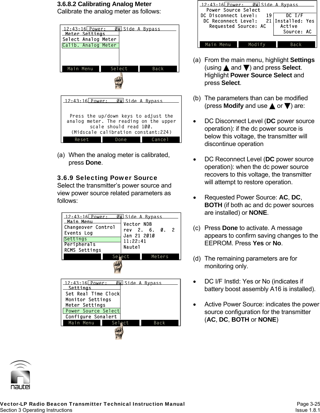   Vector-LP Radio Beacon Transmitter Technical Instruction Manual Page 3-25 Section 3 Operating Instructions  Issue 1.8.1 3.6.8.2 Calibrating Analog Meter Calibrate the analog meter as follows:   (a)  When the analog meter is calibrated, press Done.  3.6.9 Selecting Power Source Select the transmitter’s power source and view power source related parameters as follows:   (a)  From the main menu, highlight Settings (using  and ) and press Select. Highlight Power Source Select and press Select.  (b)  The parameters than can be modified (press Modify and use  or ) are:    DC Disconnect Level (DC power source operation): if the dc power source is below this voltage, the transmitter will discontinue operation    DC Reconnect Level (DC power source operation): when the dc power source recovers to this voltage, the transmitter will attempt to restore operation.    Requested Power Source: AC, DC, BOTH (if both ac and dc power sources are installed) or NONE.  (c) Press Done to activate. A message appears to confirm saving changes to the EEPROM. Press Yes or No.  (d)  The remaining parameters are for monitoring only.    DC I/F Instld: Yes or No (indicates if battery boost assembly A16 is installed).    Active Power Source: indicates the power source configuration for the transmitter (AC, DC, BOTH or NONE)   Select Meters12:43:16 Power:   0W Side A BypassMain MenuChangeover ControlEvents LogSettingsPeripheralsRCMS SettingsVector NDBrev  2.  6.  0.  2Jan 21 201011:22:41NautelSelect Meters12:43:16 Power:   0W Side A Bypass12:43:16 Power:   0W Side A BypassMain MenuChangeover ControlEvents LogSettingsPeripheralsRCMS SettingsVector NDBrev  2.  6.  0.  2Jan 21 201011:22:41NautelSettingsSet Real Time ClockMonitor SettingsMeter SettingsPower Source SelectConfigure SonalertMain Menu Select Back12:43:16 Power:   0W Side A BypassSettingsSet Real Time ClockMonitor SettingsMeter SettingsPower Source SelectConfigure SonalertMain Menu Select Back12:43:16 Power:   0W Side A Bypass12:43:16 Power:   0W Side A BypassPress the up/down keys to adjust the analog meter. The reading on the upper scale should read 100.(Midscale calibration constant:224)Reset Done Cancel12:43:16 Power:   0W Side A BypassPress the up/down keys to adjust the analog meter. The reading on the upper scale should read 100.(Midscale calibration constant:224)Reset Done Cancel12:43:16 Power:   0W Side A Bypass12:43:16 Power:   0W Side A BypassMain Menu Select Back12:43:16 Power:   0W Side A BypassMeter SettingsSelect Analog MeterCalib. Analog MeterMain Menu Select Back12:43:16 Power:   0W Side A Bypass12:43:16 Power:   0W Side A BypassMeter SettingsSelect Analog MeterCalib. Analog MeterPower Source SelectDC Disconnect Level:   19     DC I/FDC Reconnect Level:   21 Installed: YesRequested Source: AC     ActiveSource: ACMain Menu Modify Back12:43:16 Power:   0W Side A BypassPower Source SelectDC Disconnect Level:   19     DC I/FDC Reconnect Level:   21 Installed: YesRequested Source: AC     ActiveSource: ACMain Menu Modify Back12:43:16 Power:   0W Side A Bypass
