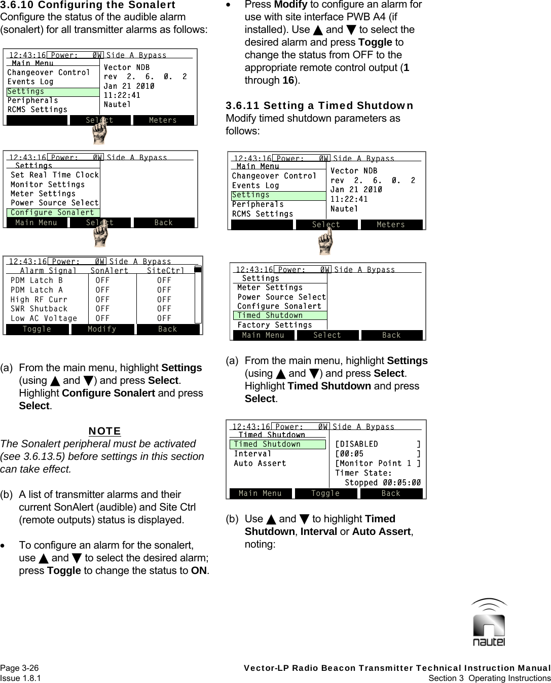   Page 3-26  Vector-LP Radio Beacon Transmitter Technical Instruction Manual Issue 1.8.1  Section 3  Operating Instructions  3.6.10 Configuring the Sonalert Configure the status of the audible alarm (sonalert) for all transmitter alarms as follows:   (a)  From the main menu, highlight Settings (using  and ) and press Select. Highlight Configure Sonalert and press Select.  NOTE The Sonalert peripheral must be activated (see 3.6.13.5) before settings in this section can take effect.  (b)  A list of transmitter alarms and their current SonAlert (audible) and Site Ctrl (remote outputs) status is displayed.    To configure an alarm for the sonalert, use  and  to select the desired alarm; press Toggle to change the status to ON.   Press Modify to configure an alarm for use with site interface PWB A4 (if installed). Use  and  to select the desired alarm and press Toggle to change the status from OFF to the appropriate remote control output (1 through 16).  3.6.11 Setting a Timed Shutdown Modify timed shutdown parameters as follows:   (a)  From the main menu, highlight Settings (using  and ) and press Select. Highlight Timed Shutdown and press Select.   (b) Use  and  to highlight Timed Shutdown, Interval or Auto Assert, noting:   Select Meters12:43:16 Power:   0W Side A BypassMain MenuChangeover ControlEvents LogSettingsPeripheralsRCMS SettingsVector NDBrev  2.  6.  0.  2Jan 21 201011:22:41NautelSelect Meters12:43:16 Power:   0W Side A Bypass12:43:16 Power:   0W Side A BypassMain MenuChangeover ControlEvents LogSettingsPeripheralsRCMS SettingsVector NDBrev  2.  6.  0.  2Jan 21 201011:22:41NautelSettingsMeter SettingsPower Source SelectConfigure SonalertTimed ShutdownFactory SettingsMain Menu Select Back12:43:16 Power:   0W Side A BypassSettingsMeter SettingsPower Source SelectConfigure SonalertTimed ShutdownFactory SettingsMain Menu Select Back12:43:16 Power:   0W Side A Bypass12:43:16 Power:   0W Side A BypassSelect Meters12:43:16 Power:   0W Side A BypassMain MenuChangeover ControlEvents LogSettingsPeripheralsRCMS SettingsVector NDBrev  2.  6.  0.  2Jan 21 201011:22:41NautelSelect Meters12:43:16 Power:   0W Side A Bypass12:43:16 Power:   0W Side A BypassMain MenuChangeover ControlEvents LogSettingsPeripheralsRCMS SettingsVector NDBrev  2.  6.  0.  2Jan 21 201011:22:41NautelSettingsSet Real Time ClockMonitor SettingsMeter SettingsPower Source SelectConfigure SonalertMain Menu Select Back12:43:16 Power:   0W Side A BypassSettingsSet Real Time ClockMonitor SettingsMeter SettingsPower Source SelectConfigure SonalertMain Menu Select Back12:43:16 Power:   0W Side A Bypass12:43:16 Power:   0W Side A BypassToggle Modify Back12:43:16 Power:   0W Side A BypassAlarm Signal SonAlert SiteCtrlPDM Latch B OFF OFFPDM Latch A OFF OFFHigh RF Curr OFF OFFSWR Shutback OFF OFFLow AC Voltage OFF OFFToggle Modify Back12:43:16 Power:   0W Side A Bypass12:43:16 Power:   0W Side A BypassAlarm Signal SonAlert SiteCtrlPDM Latch B OFF OFFPDM Latch A OFF OFFHigh RF Curr OFF OFFSWR Shutback OFF OFFLow AC Voltage OFF OFFMain Menu Toggle Back12:43:16 Power:   0W Side A BypassTimed ShutdownTimed Shutdown    [DISABLED        ]Interval [00:05           ]Auto Assert [Monitor Point 1 ]Timer State:Stopped 00:05:00Main Menu Toggle Back12:43:16 Power:   0W Side A Bypass12:43:16 Power:   0W Side A BypassTimed ShutdownTimed Shutdown    [DISABLED        ]Interval [00:05           ]Auto Assert [Monitor Point 1 ]Timer State:Stopped 00:05:00