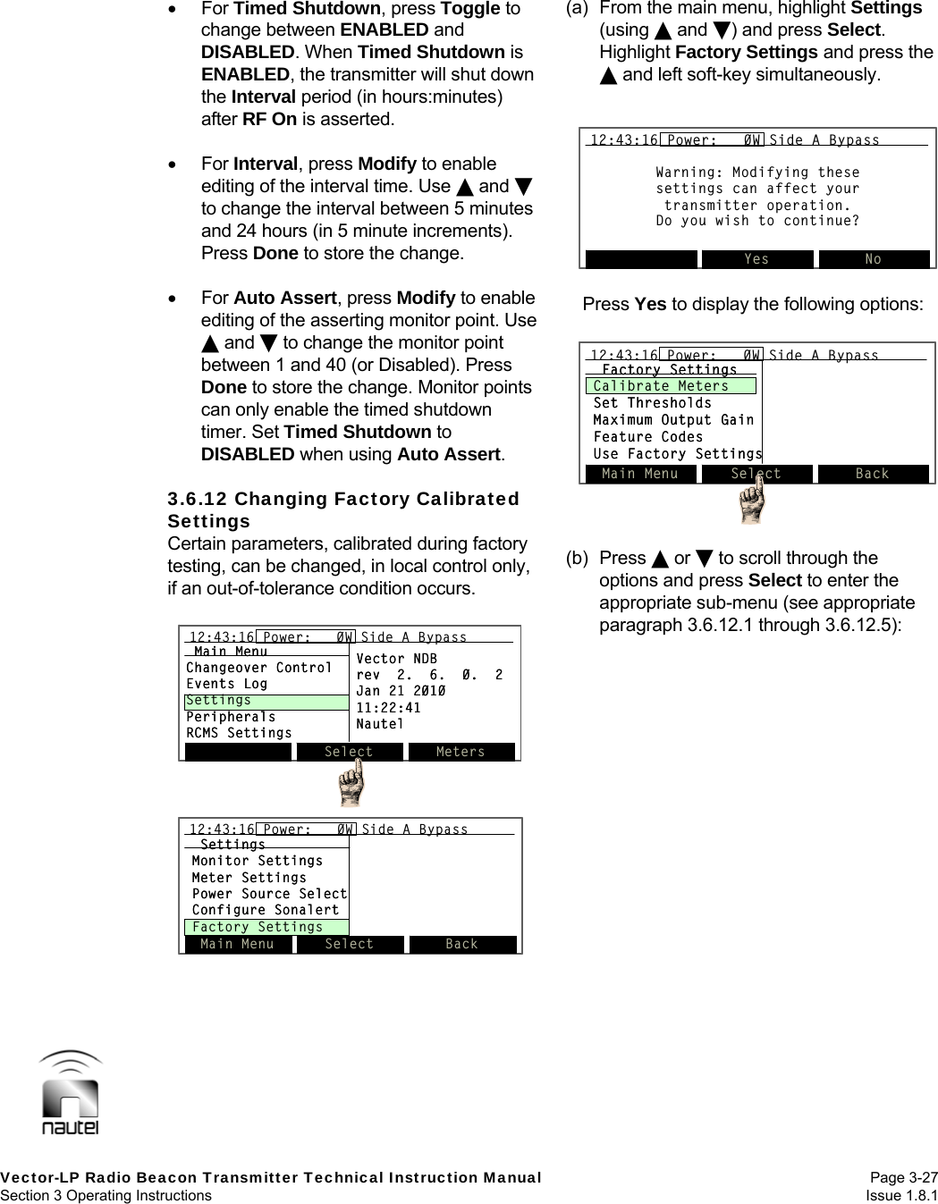   Vector-LP Radio Beacon Transmitter Technical Instruction Manual Page 3-27 Section 3 Operating Instructions  Issue 1.8.1  For Timed Shutdown, press Toggle to change between ENABLED and DISABLED. When Timed Shutdown is ENABLED, the transmitter will shut down the Interval period (in hours:minutes) after RF On is asserted.   For Interval, press Modify to enable editing of the interval time. Use  and  to change the interval between 5 minutes and 24 hours (in 5 minute increments). Press Done to store the change.   For Auto Assert, press Modify to enable editing of the asserting monitor point. Use  and  to change the monitor point between 1 and 40 (or Disabled). Press Done to store the change. Monitor points can only enable the timed shutdown timer. Set Timed Shutdown to DISABLED when using Auto Assert.  3.6.12 Changing Factory Calibrated Settings Certain parameters, calibrated during factory testing, can be changed, in local control only, if an out-of-tolerance condition occurs.   (a)  From the main menu, highlight Settings (using  and ) and press Select. Highlight Factory Settings and press the  and left soft-key simultaneously.   Press Yes to display the following options:   (b) Press  or  to scroll through the options and press Select to enter the appropriate sub-menu (see appropriate paragraph 3.6.12.1 through 3.6.12.5):  Warning: Modifying thesesettings can affect yourtransmitter operation.Do you wish to continue?Yes No12:43:16 Power:   0W Side A BypassWarning: Modifying thesesettings can affect yourtransmitter operation.Do you wish to continue?Yes No12:43:16 Power:   0W Side A Bypass12:43:16 Power:   0W Side A BypassSelect Meters12:43:16 Power:   0W Side A BypassMain MenuChangeover ControlEvents LogSettingsPeripheralsRCMS SettingsVector NDBrev  2.  6.  0.  2Jan 21 201011:22:41NautelSelect Meters12:43:16 Power:   0W Side A Bypass12:43:16 Power:   0W Side A BypassMain MenuChangeover ControlEvents LogSettingsPeripheralsRCMS SettingsVector NDBrev  2.  6.  0.  2Jan 21 201011:22:41NautelSettingsMonitor SettingsMeter SettingsPower Source SelectConfigure SonalertFactory SettingsMain Menu Select Back12:43:16 Power:   0W Side A BypassSettingsMonitor SettingsMeter SettingsPower Source SelectConfigure SonalertFactory SettingsMain Menu Select Back12:43:16 Power:   0W Side A Bypass12:43:16 Power:   0W Side A BypassMain Menu Select Back12:43:16 Power:   0W Side A BypassFactory SettingsCalibrate MetersSet ThresholdsMaximum Output GainFeature CodesUse Factory SettingsMain Menu Select Back12:43:16 Power:   0W Side A Bypass12:43:16 Power:   0W Side A BypassFactory SettingsCalibrate MetersSet ThresholdsMaximum Output GainFeature CodesUse Factory Settings