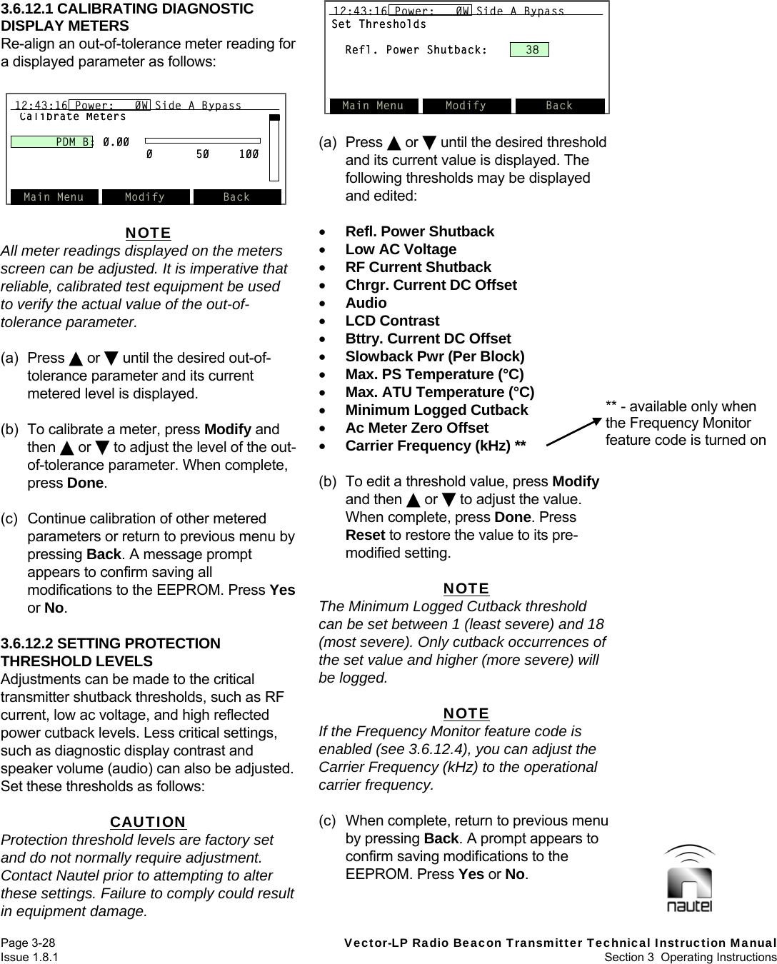   Page 3-28  Vector-LP Radio Beacon Transmitter Technical Instruction Manual Issue 1.8.1  Section 3  Operating Instructions  Set ThresholdsRefl. Power Shutback: 38Main Menu Modify Back12:43:16 Power:   0W Side A BypassSet ThresholdsRefl. Power Shutback: 38Main Menu Modify Back12:43:16 Power:   0W Side A Bypass12:43:16 Power:   0W Side A Bypass3.6.12.1 CALIBRATING DIAGNOSTIC DISPLAY METERS Re-align an out-of-tolerance meter reading for a displayed parameter as follows:   NOTE All meter readings displayed on the meters screen can be adjusted. It is imperative that reliable, calibrated test equipment be used to verify the actual value of the out-of-tolerance parameter.  (a) Press  or  until the desired out-of-tolerance parameter and its current metered level is displayed.  (b)  To calibrate a meter, press Modify and then  or  to adjust the level of the out-of-tolerance parameter. When complete, press Done.  (c)  Continue calibration of other metered parameters or return to previous menu by pressing Back. A message prompt appears to confirm saving all modifications to the EEPROM. Press Yes or No.  3.6.12.2 SETTING PROTECTION THRESHOLD LEVELS Adjustments can be made to the critical transmitter shutback thresholds, such as RF current, low ac voltage, and high reflected power cutback levels. Less critical settings, such as diagnostic display contrast and speaker volume (audio) can also be adjusted. Set these thresholds as follows:  CAUTION Protection threshold levels are factory set and do not normally require adjustment. Contact Nautel prior to attempting to alter these settings. Failure to comply could result in equipment damage.  (a) Press  or  until the desired threshold and its current value is displayed. The following thresholds may be displayed and edited:   Refl. Power Shutback  Low AC Voltage  RF Current Shutback  Chrgr. Current DC Offset  Audio  LCD Contrast  Bttry. Current DC Offset  Slowback Pwr (Per Block)  Max. PS Temperature (°C)  Max. ATU Temperature (°C)  Minimum Logged Cutback  Ac Meter Zero Offset  Carrier Frequency (kHz) **  (b)  To edit a threshold value, press Modify and then  or  to adjust the value. When complete, press Done. Press Reset to restore the value to its pre-modified setting.  NOTE The Minimum Logged Cutback threshold can be set between 1 (least severe) and 18 (most severe). Only cutback occurrences of the set value and higher (more severe) will be logged.  NOTE If the Frequency Monitor feature code is enabled (see 3.6.12.4), you can adjust the Carrier Frequency (kHz) to the operational carrier frequency.  (c)  When complete, return to previous menu by pressing Back. A prompt appears to confirm saving modifications to the EEPROM. Press Yes or No.   Calibrate MetersPDM B: 0.00050100Main Menu Modify Back12:43:16 Power:   0W Side A BypassCalibrate MetersPDM B: 0.00050100Main Menu Modify Back12:43:16 Power:   0W Side A Bypass12:43:16 Power:   0W Side A Bypass** - available only when the Frequency Monitor feature code is turned on