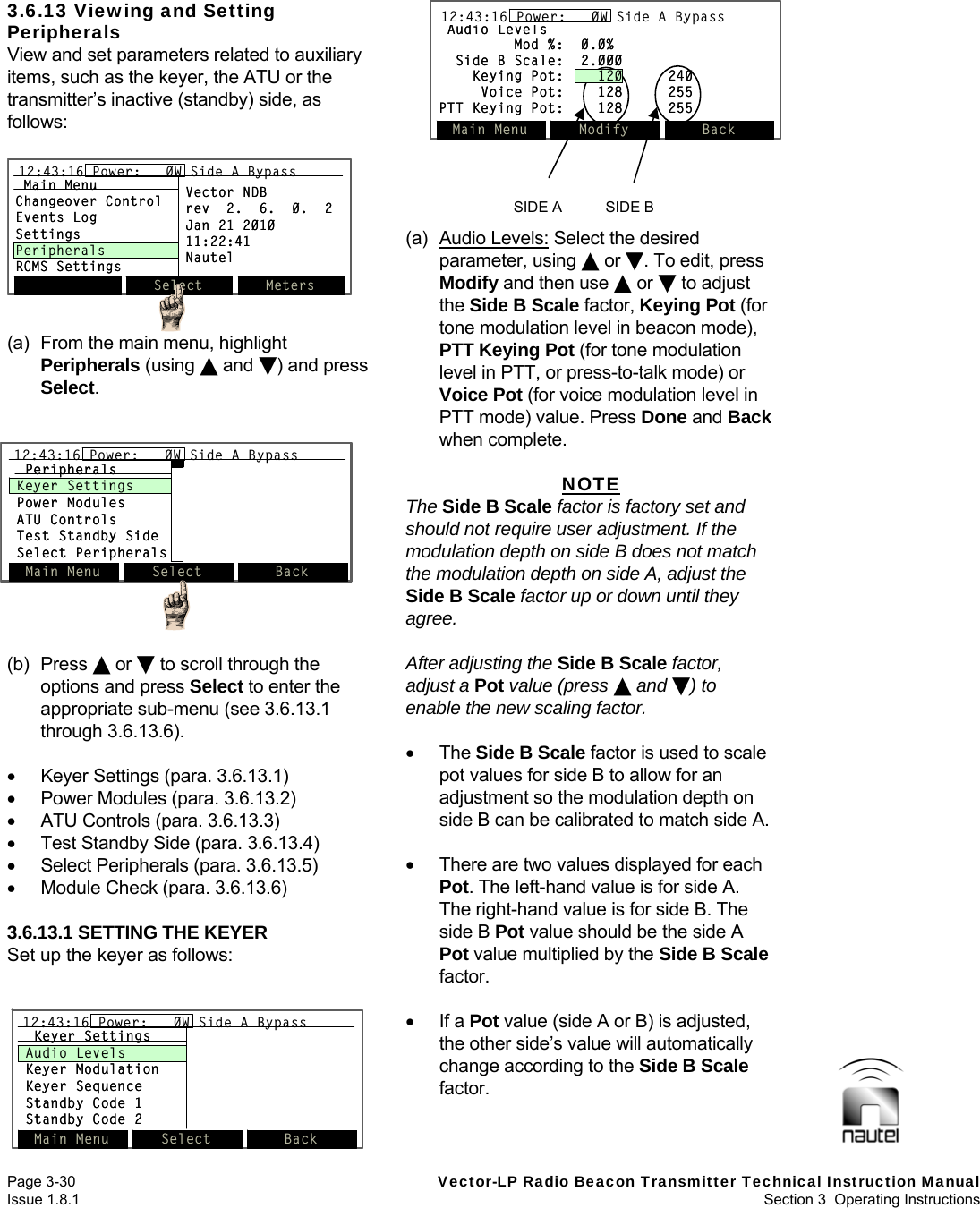   Page 3-30  Vector-LP Radio Beacon Transmitter Technical Instruction Manual Issue 1.8.1  Section 3  Operating Instructions  3.6.13 Viewing and Setting Peripherals View and set parameters related to auxiliary items, such as the keyer, the ATU or the transmitter’s inactive (standby) side, as follows:  (a)  From the main menu, highlight Peripherals (using  and ) and press Select.   (b) Press  or  to scroll through the options and press Select to enter the appropriate sub-menu (see 3.6.13.1 through 3.6.13.6).    Keyer Settings (para. 3.6.13.1)   Power Modules (para. 3.6.13.2)   ATU Controls (para. 3.6.13.3)   Test Standby Side (para. 3.6.13.4)   Select Peripherals (para. 3.6.13.5)   Module Check (para. 3.6.13.6)  3.6.13.1 SETTING THE KEYER Set up the keyer as follows: (a) Audio Levels: Select the desired parameter, using  or . To edit, press Modify and then use  or  to adjust the Side B Scale factor, Keying Pot (for tone modulation level in beacon mode), PTT Keying Pot (for tone modulation level in PTT, or press-to-talk mode) or Voice Pot (for voice modulation level in PTT mode) value. Press Done and Back when complete.  NOTE The Side B Scale factor is factory set and should not require user adjustment. If the modulation depth on side B does not match the modulation depth on side A, adjust the Side B Scale factor up or down until they agree.  After adjusting the Side B Scale factor, adjust a Pot value (press  and ) to enable the new scaling factor.   The Side B Scale factor is used to scale pot values for side B to allow for an adjustment so the modulation depth on side B can be calibrated to match side A.    There are two values displayed for each Pot. The left-hand value is for side A. The right-hand value is for side B. The side B Pot value should be the side A Pot value multiplied by the Side B Scale factor.   If a Pot value (side A or B) is adjusted, the other side’s value will automatically change according to the Side B Scale factor.   Main Menu Select Back12:43:16 Power:   0W Side A BypassPeripheralsKeyer SettingsPower ModulesATU ControlsTest Standby SideSelect PeripheralsMain Menu Select Back12:43:16 Power:   0W Side A Bypass12:43:16 Power:   0W Side A BypassPeripheralsKeyer SettingsPower ModulesATU ControlsTest Standby SideSelect PeripheralsMain Menu Select Back12:43:16 Power:   0W Side A BypassKeyer SettingsAudio LevelsKeyer ModulationKeyer SequenceStandby Code 1Standby Code 2Main Menu Select Back12:43:16 Power:   0W Side A Bypass12:43:16 Power:   0W Side A BypassKeyer SettingsAudio LevelsKeyer ModulationKeyer SequenceStandby Code 1Standby Code 2Audio LevelsMod %:  0.0%Side B Scale:  2.000Keying Pot:    120 240Voice Pot:    128 255PTT Keying Pot:    128 255Main Menu Modify Back12:43:16 Power:   0W Side A BypassAudio LevelsMod %:  0.0%Side B Scale:  2.000Keying Pot:    120 240Voice Pot:    128 255PTT Keying Pot:    128 255Main Menu Modify Back12:43:16 Power:   0W Side A Bypass12:43:16 Power:   0W Side A BypassSIDE A        SIDE B Select Meters12:43:16 Power:   0W Side A BypassMain MenuChangeover ControlEvents LogSettingsPeripheralsRCMS SettingsVector NDBrev  2.  6.  0.  2Jan 21 201011:22:41NautelSelect Meters12:43:16 Power:   0W Side A Bypass12:43:16 Power:   0W Side A BypassMain MenuChangeover ControlEvents LogSettingsPeripheralsRCMS SettingsVector NDBrev  2.  6.  0.  2Jan 21 201011:22:41Nautel