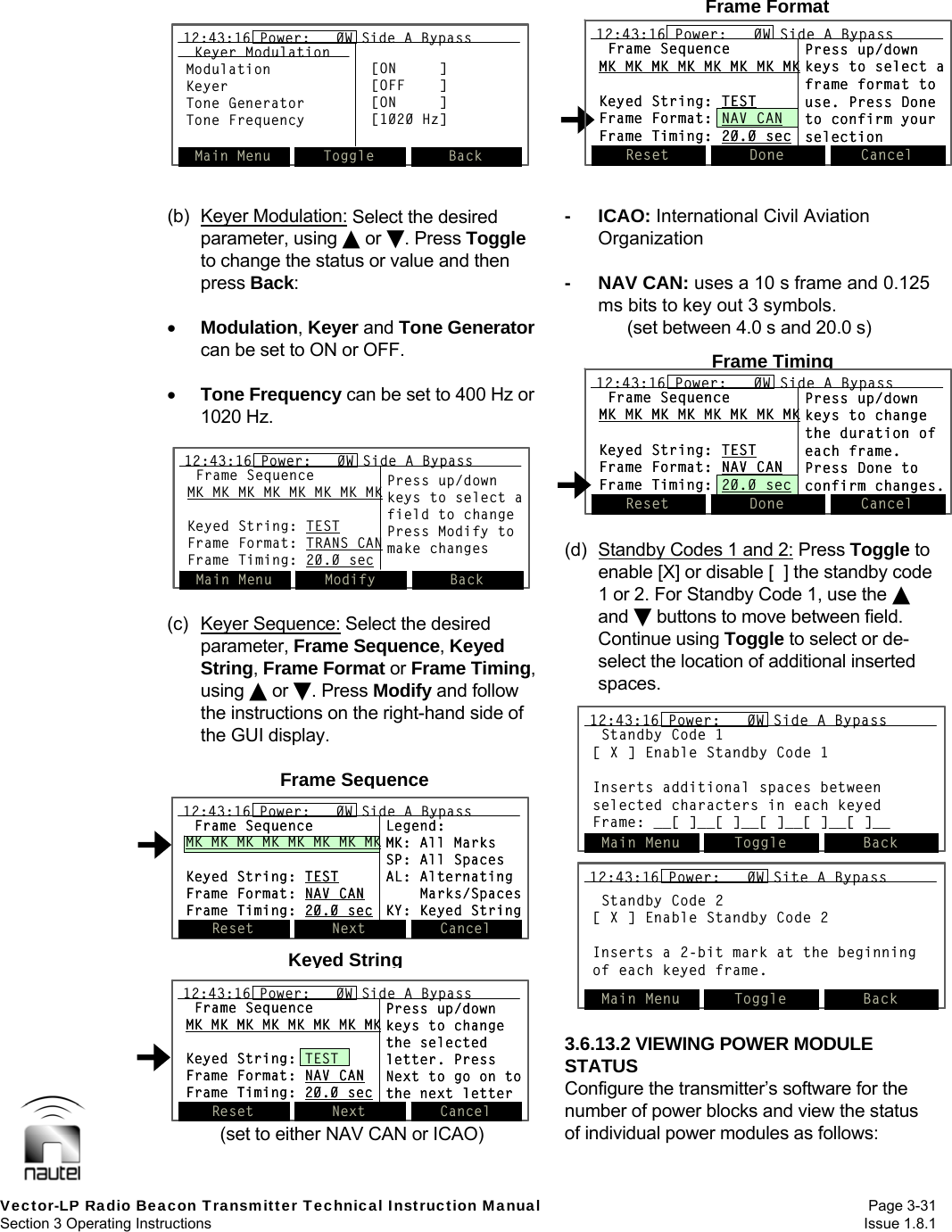   Vector-LP Radio Beacon Transmitter Technical Instruction Manual Page 3-31 Section 3 Operating Instructions  Issue 1.8.1 Reset Done Cancel12:43:16 Power:   0W Side A BypassFrame SequenceMK MK MK MK MK MK MK MKKeyed String: TESTFrame Format: NAV CANFrame Timing: 20.0 secPress up/downkeys to changethe duration ofeach frame.Press Done toconfirm changes.Reset Done Cancel12:43:16 Power:   0W Side A Bypass12:43:16 Power:   0W Side A BypassFrame SequenceMK MK MK MK MK MK MK MKKeyed String: TESTFrame Format: NAV CANFrame Timing: 20.0 secPress up/downkeys to changethe duration ofeach frame.Press Done toconfirm changes.Frame TimingReset Done Cancel12:43:16 Power:   0W Side A BypassFrame SequenceMK MK MK MK MK MK MK MKKeyed String: TESTFrame Format: NAV CANFrame Timing: 20.0 secPress up/downkeys to select aframe format touse. Press Doneto confirm yourselectionReset Done Cancel12:43:16 Power:   0W Side A BypassFrame SequenceMK MK MK MK MK MK MK MKKeyed String: TESTFrame Format: NAV CANFrame Timing: 20.0 secPress up/downkeys to select aframe format touse. Press Doneto confirm yourselectionFrame FormatReset Next Cancel12:43:16 Power:   0W Side A BypassFrame SequenceMK MK MK MK MK MK MK MKKeyed String: TESTFrame Format: NAV CANFrame Timing: 20.0 secLegend:MK: All MarksSP: All SpacesAL: AlternatingMarks/SpacesKY: Keyed StringReset Next Cancel12:43:16 Power:   0W Side A Bypass12:43:16 Power:   0W Side A BypassFrame SequenceMK MK MK MK MK MK MK MKKeyed String: TESTFrame Format: NAV CANFrame Timing: 20.0 secLegend:MK: All MarksSP: All SpacesAL: AlternatingMarks/SpacesKY: Keyed StringFrame SequenceReset Next Cancel12:43:16 Power:   0W Side A BypassFrame SequenceMK MK MK MK MK MK MK MKKeyed String: TESTFrame Format: NAV CANFrame Timing: 20.0 secPress up/downkeys to changethe selectedletter. PressNext to go on tothe next letterReset Next Cancel12:43:16 Power:   0W Side A Bypass12:43:16 Power:   0W Side A BypassFrame SequenceMK MK MK MK MK MK MK MKKeyed String: TESTFrame Format: NAV CANFrame Timing: 20.0 secPress up/downkeys to changethe selectedletter. PressNext to go on tothe next letterKeyed StringMain Menu Toggle Back12:43:16 Power:   0W Side A BypassKeyer ModulationModulationKeyerTone GeneratorTone Frequency[ON     ][OFF    ][ON     ][1020 Hz]Main Menu Toggle Back12:43:16 Power:   0W Side A Bypass12:43:16 Power:   0W Side A BypassKeyer ModulationModulationKeyerTone GeneratorTone Frequency[ON     ][OFF    ][ON     ][1020 Hz] (b) Keyer Modulation: Select the desired parameter, using  or . Press Toggle to change the status or value and then press Back:   Modulation, Keyer and Tone Generator can be set to ON or OFF.   Tone Frequency can be set to 400 Hz or 1020 Hz.  (c) Keyer Sequence: Select the desired parameter, Frame Sequence, Keyed String, Frame Format or Frame Timing, using  or . Press Modify and follow the instructions on the right-hand side of the GUI display.  (set to either NAV CAN or ICAO) - ICAO: International Civil Aviation Organization  - NAV CAN: uses a 10 s frame and 0.125 ms bits to key out 3 symbols. (set between 4.0 s and 20.0 s)  (d)  Standby Codes 1 and 2: Press Toggle to enable [X] or disable [  ] the standby code 1 or 2. For Standby Code 1, use the  and  buttons to move between field. Continue using Toggle to select or de-select the location of additional inserted spaces.  3.6.13.2 VIEWING POWER MODULE STATUS Configure the transmitter’s software for the number of power blocks and view the status of individual power modules as follows:  Main Menu Modify Back12:43:16 Power:   0W Side A BypassFrame SequenceMK MK MK MK MK MK MK MKKeyed String: TESTFrame Format: TRANS CANFrame Timing: 20.0 secPress up/downkeys to select afield to changePress Modify tomake changesMain Menu Modify Back12:43:16 Power:   0W Side A Bypass12:43:16 Power:   0W Side A BypassFrame SequenceMK MK MK MK MK MK MK MKKeyed String: TESTFrame Format: TRANS CANFrame Timing: 20.0 secPress up/downkeys to select afield to changePress Modify tomake changesMain Menu Toggle Back12:43:16 Power:   0W Side A BypassStandby Code 1[ X ] Enable Standby Code 1Inserts additional spaces betweenselected characters in each keyedFrame: __[ ]__[ ]__[ ]__[ ]__[ ]__Main Menu Toggle Back12:43:16 Power:   0W Side A Bypass12:43:16 Power:   0W Side A BypassStandby Code 1[ X ] Enable Standby Code 1Inserts additional spaces betweenselected characters in each keyedFrame: __[ ]__[ ]__[ ]__[ ]__[ ]__Main Menu Select Back12:43:16 Power:   0W Side A BypassStandby Code 2[ X ] Enable Standby Code 2Inserts a 2-bit mark at the beginningof each keyed frame.Main Menu Toggle Back12:43:16 Power:   0W Site A BypassMain Menu Select Back12:43:16 Power:   0W Side A BypassStandby Code 2[ X ] Enable Standby Code 2Inserts a 2-bit mark at the beginningof each keyed frame.Main Menu Select Back12:43:16 Power:   0W Side A Bypass12:43:16 Power:   0W Side A BypassStandby Code 2[ X ] Enable Standby Code 2Inserts a 2-bit mark at the beginningof each keyed frame.Main Menu Toggle Back12:43:16 Power:   0W Site A Bypass12:43:16 Power:   0W Site A Bypass