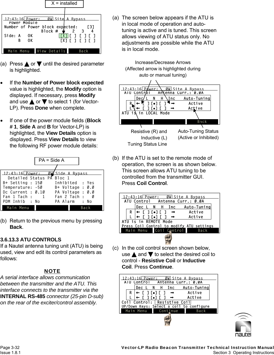   Page 3-32  Vector-LP Radio Beacon Transmitter Technical Instruction Manual Issue 1.8.1  Section 3  Operating Instructions  Power ModuleNumber of Power block expected:    [3]Block #  1   2   3   4Side: A   OK [X] [ ] [ ] [ ]B   OK [X] [ ] [ ] [ ]Main Menu View Details Back12:43:16 Power:   0W Site A BypassPower ModuleNumber of Power block expected:    [3]Block #  1   2   3   4Side: A   OK [X] [ ] [ ] [ ]B   OK [X] [ ] [ ] [ ]Main Menu View Details Back12:43:16 Power:   0W Site A Bypass12:43:16 Power:   0W Site A BypassX = installed Detailed Status PA Bloc 1B+ Setting : 150     Inhibited  : YesTemperature: -50     B+ Voltage : 0.0Dc Current : 0.10    PA Voltage : 0.0Fan 1 Tach :    1    Fan 2 Tach :   0PDM Inhib : No PA Alarm   : NoMain Menu Back12:43:16 Power:   0W Side A BypassDetailed Status PA Bloc 1B+ Setting : 150     Inhibited  : YesTemperature: -50     B+ Voltage : 0.0Dc Current : 0.10    PA Voltage : 0.0Fan 1 Tach :    1    Fan 2 Tach :   0PDM Inhib : No PA Alarm   : NoMain Menu Back12:43:16 Power:   0W Side A Bypass12:43:16 Power:   0W Side A BypassPA = Side A  (a) Press  or  until the desired parameter is highlighted.   If the Number of Power block expected value is highlighted, the Modify option is displayed. If necessary, press Modify and use  or  to select 1 (for Vector-LP). Press Done when complete.    If one of the power module fields (Block # 1, Side A and B for Vector-LP) is highlighted, the View Details option is displayed. Press View Details to view the following RF power module details:   (b)  Return to the previous menu by pressing Back.  3.6.13.3 ATU CONTROLS If a Nautel antenna tuning unit (ATU) is being used, view and edit its control parameters as follows:  NOTE A serial interface allows communication between the transmitter and the ATU. This interface connects to the transmitter via the INTERNAL RS-485 connector (25-pin D-sub) on the rear of the exciter/control assembly. (a)  The screen below appears if the ATU is in local mode of operation and auto-tuning is active and is tuned. This screen allows viewing of ATU status only. No adjustments are possible while the ATU is in local mode.   (b)  If the ATU is set to the remote mode of operation, the screen is as shown below. This screen allows ATU tuning to be controlled from the transmitter GUI. Press Coil Control.  (c)  In the coil control screen shown below, use  and  to select the desired coil to control - Resistive Coil or Inductive Coil. Press Continue.  ATU Control Antenna Curr.: 0.0ADec L  N  H  Inc Auto-TuningR[ ] [] [ ]  ActiveL[ ] [][ ] ActiveATU is in REMOTE ModePress Coil Control to modify ATU settings12:43:16 Power:   0W Site A BypassMain Menu Coil Control BackATU Control Antenna Curr.: 0.0ADec L  N  H  Inc Auto-TuningR[ ] [] [ ]  ActiveL[ ] [][ ] ActiveATU is in REMOTE ModePress Coil Control to modify ATU settings12:43:16 Power:   0W Site A Bypass12:43:16 Power:   0W Site A BypassMain Menu Coil Control BackATU Control Antenna Curr.: 0.0ADec L  N  H  Inc Auto-TuningR[ ] [][ ]  ActiveL[ ] [][ ] ActiveCoil Control:  Resistive CoilUP/Down Keys: Select a coil to configure12:43:16 Power:   0W Site A BypassMain Menu Continue BackATU Control Antenna Curr.: 0.0ADec L  N  H  Inc Auto-TuningR[ ] [][ ]  ActiveL[ ] [][ ] ActiveCoil Control:  Resistive CoilUP/Down Keys: Select a coil to configure12:43:16 Power:   0W Site A Bypass12:43:16 Power:   0W Site A BypassMain Menu Continue BackIncrease/Decrease Arrows (Affected arrow is highlighted during auto or manual tuning) Resistive (R) and Inductive (L) Tuning Status LineATU Control Antenna Curr.: 0.0ADec L  N  H  Inc Auto-TuningR[ ] [] [ ]  ActiveL[ ] [][ ] ActiveATU is in LOCAL Mode12:43:16 Power:   0W Site A BypassBackATU Control Antenna Curr.: 0.0ADec L  N  H  Inc Auto-TuningR[ ] [] [ ]  ActiveL[ ] [][ ] ActiveATU is in LOCAL Mode12:43:16 Power:   0W Site A Bypass12:43:16 Power:   0W Site A BypassBackAuto-Tuning Status (Active or Inhibited) 