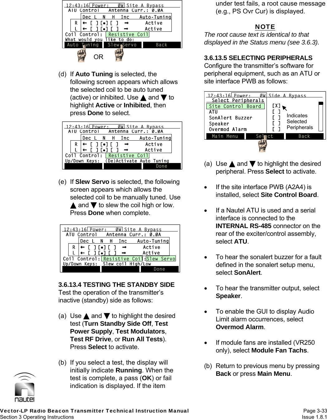   Vector-LP Radio Beacon Transmitter Technical Instruction Manual Page 3-33 Section 3 Operating Instructions  Issue 1.8.1 ATU Control Antenna Curr.: 0.0ADec L  N  H  Inc Auto-TuningR[ ] [][ ]  ActiveL[ ] [][ ] ActiveCoil Control:  Resistive CoilWhat would you like to do:12:43:16 Power:   0W Site A BypassAuto Tuning Slew Servo BackATU Control Antenna Curr.: 0.0ADec L  N  H  Inc Auto-TuningR[ ] [][ ]  ActiveL[ ] [][ ] ActiveCoil Control:  Resistive CoilWhat would you like to do:12:43:16 Power:   0W Site A Bypass12:43:16 Power:   0W Site A BypassAuto Tuning Slew Servo BackOR  (d) If Auto Tuning is selected, the following screen appears which allows the selected coil to be auto tuned (active) or inhibited. Use  and  to highlight Active or Inhibited, then press Done to select.  (e) If Slew Servo is selected, the following screen appears which allows the selected coil to be manually tuned. Use  and  to slew the coil high or low. Press Done when complete.  3.6.13.4 TESTING THE STANDBY SIDE Test the operation of the transmitter’s inactive (standby) side as follows:  (a) Use  and  to highlight the desired test (Turn Standby Side Off, Test Power Supply, Test Modulators, Test RF Drive, or Run All Tests). Press Select to activate.  (b)  If you select a test, the display will initially indicate Running. When the test is complete, a pass (OK) or fail indication is displayed. If the item under test fails, a root cause message (e.g., PS Ovr Cur) is displayed.  NOTE The root cause text is identical to that displayed in the Status menu (see 3.6.3).  3.6.13.5 SELECTING PERIPHERALS Configure the transmitter’s software for peripheral equipment, such as an ATU or site interface PWB as follows:  (a) Use  and  to highlight the desired peripheral. Press Select to activate.    If the site interface PWB (A2A4) is installed, select Site Control Board.    If a Nautel ATU is used and a serial interface is connected to the INTERNAL RS-485 connector on the rear of the exciter/control assembly, select ATU.    To hear the sonalert buzzer for a fault defined in the sonalert setup menu, select SonAlert.    To hear the transmitter output, select Speaker.    To enable the GUI to display Audio Limit alarm occurrences, select Overmod Alarm.    If module fans are installed (VR250 only), select Module Fan Tachs.  (b)  Return to previous menu by pressing Back or press Main Menu.  ATU Control Antenna Curr.: 0.0ADec L  N  H  Inc Auto-TuningR[ ] [][ ]  ActiveL[ ] [][ ] ActiveCoil Control: Resistive Coil:Slew ServoUp/Down Keys:  Slew coil High/Low12:43:16 Power:   0W Site A BypassDoneATU Control Antenna Curr.: 0.0ADec L  N  H  Inc Auto-TuningR[ ] [][ ]  ActiveL[ ] [][ ] ActiveCoil Control: Resistive Coil:Slew ServoUp/Down Keys:  Slew coil High/Low12:43:16 Power:   0W Site A Bypass12:43:16 Power:   0W Site A BypassDoneATU Control Antenna Curr.: 0.0ADec L  N  H  Inc Auto-TuningR[ ] [][ ]  ActiveL[ ] [][ ] ActiveCoil Control:  Resistive CoilUp/Down Keys:  (De)Activate Auto Tuning12:43:16 Power:   0W Site A BypassDoneATU Control Antenna Curr.: 0.0ADec L  N  H  Inc Auto-TuningR[ ] [][ ]  ActiveL[ ] [][ ] ActiveCoil Control:  Resistive CoilUp/Down Keys:  (De)Activate Auto Tuning12:43:16 Power:   0W Site A Bypass12:43:16 Power:   0W Site A BypassDoneMain Menu Select Back12:43:16 Power:   0W Side A BypassSelect PeripheralsSite Control BoardATUSonAlert BuzzerSpeakerOvermod Alarm[X][ ][ ][ ][ ]Main Menu Select Back12:43:16 Power:   0W Side A Bypass12:43:16 Power:   0W Side A BypassSelect PeripheralsSite Control BoardATUSonAlert BuzzerSpeakerOvermod Alarm[X][ ][ ][ ][ ]Indicates Selected Peripherals
