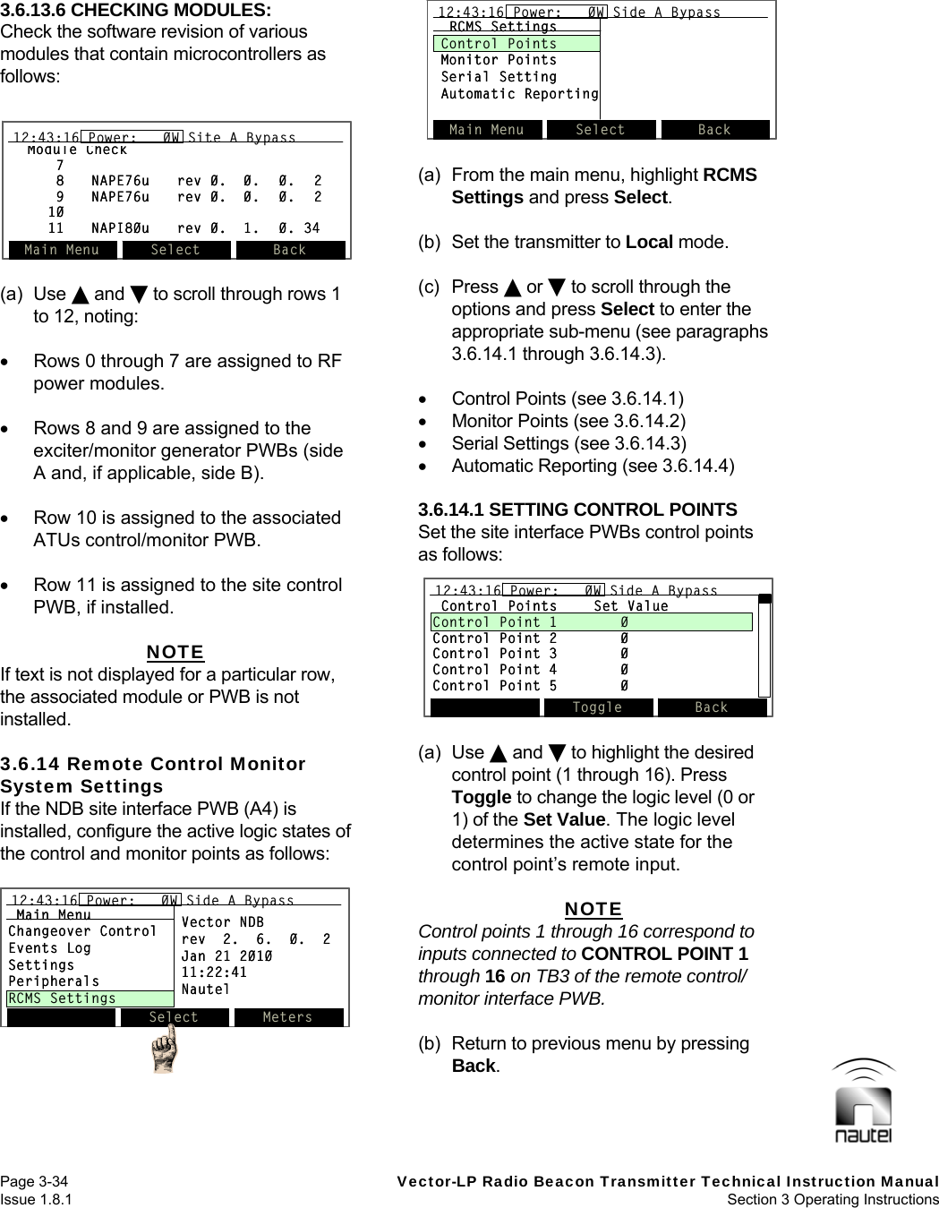   Page 3-34  Vector-LP Radio Beacon Transmitter Technical Instruction Manual Issue 1.8.1  Section 3 Operating Instructions  3.6.13.6 CHECKING MODULES: Check the software revision of various modules that contain microcontrollers as follows:   (a) Use  and  to scroll through rows 1 to 12, noting:    Rows 0 through 7 are assigned to RF power modules.    Rows 8 and 9 are assigned to the exciter/monitor generator PWBs (side A and, if applicable, side B).    Row 10 is assigned to the associated ATUs control/monitor PWB.    Row 11 is assigned to the site control PWB, if installed.  NOTE If text is not displayed for a particular row, the associated module or PWB is not installed.  3.6.14 Remote Control Monitor System Settings If the NDB site interface PWB (A4) is installed, configure the active logic states of the control and monitor points as follows:   (a)  From the main menu, highlight RCMS Settings and press Select.  (b)  Set the transmitter to Local mode.  (c) Press  or  to scroll through the options and press Select to enter the appropriate sub-menu (see paragraphs 3.6.14.1 through 3.6.14.3).    Control Points (see 3.6.14.1)   Monitor Points (see 3.6.14.2)   Serial Settings (see 3.6.14.3)   Automatic Reporting (see 3.6.14.4)  3.6.14.1 SETTING CONTROL POINTS Set the site interface PWBs control points as follows:  (a) Use  and  to highlight the desired control point (1 through 16). Press Toggle to change the logic level (0 or 1) of the Set Value. The logic level determines the active state for the control point’s remote input.  NOTE Control points 1 through 16 correspond to inputs connected to CONTROL POINT 1 through 16 on TB3 of the remote control/ monitor interface PWB.  (b)  Return to previous menu by pressing Back.  Main Menu Select Back12:43:16 Power:   0W Side A BypassRCMS SettingsControl PointsMonitor PointsSerial SettingAutomatic ReportingMain Menu Select Back12:43:16 Power:   0W Side A Bypass12:43:16 Power:   0W Side A BypassRCMS SettingsControl PointsMonitor PointsSerial SettingAutomatic ReportingControl Points Set ValueControl Point 1 0Control Point 2 0Control Point 3 0Control Point 4 0Control Point 5 0Toggle Back12:43:16 Power:   0W Side A BypassControl Points Set ValueControl Point 1 0Control Point 2 0Control Point 3 0Control Point 4 0Control Point 5 0Toggle Back12:43:16 Power:   0W Side A Bypass12:43:16 Power:   0W Side A BypassModule Check78 NAPE76u rev 0. 0. 0. 29 NAPE76u rev 0. 0. 0. 21011 NAPI80u rev 0. 1. 0. 34Main Menu Select Back12:43:16 Power:   0W Site A BypassModule Check78 NAPE76u rev 0. 0. 0. 29 NAPE76u rev 0. 0. 0. 21011 NAPI80u rev 0. 1. 0. 34Main Menu Select Back12:43:16 Power:   0W Site A Bypass12:43:16 Power:   0W Site A BypassSelect Meters12:43:16 Power:   0W Side A BypassMain MenuChangeover ControlEvents LogSettingsPeripheralsRCMS SettingsVector NDBrev  2.  6.  0.  2Jan 21 201011:22:41NautelSelect Meters12:43:16 Power:   0W Side A Bypass12:43:16 Power:   0W Side A BypassMain MenuChangeover ControlEvents LogSettingsPeripheralsRCMS SettingsVector NDBrev  2.  6.  0.  2Jan 21 201011:22:41Nautel